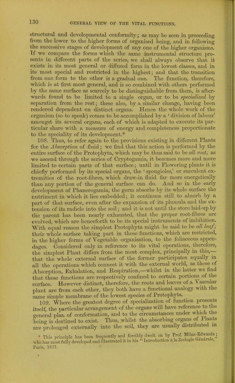 structural and developmental conformity; as may be seen in proceeding from the lower to the higher forms of organised being, and ia following the successive stages of development of any one of the higher organisms. If we compare the forms which the same instrumental struct\ire pi-e- sents in different parts of the series, we shall always observe that it exists in its most general or diffused form in the lowest classes, and in its most special and restricted in the highest; and that the transition from one form to the other is a gradual one. The function, therefore, which is at first most general, and is so combined with others performed by the same surface as scarcely to be distinguishable from them, is after- wards foimd to be limited to a single organ, or to be specialized by separation from the rest; these also, by a similar change, having been rendered dependent on distinct organs. Hence the whole work of the organism (so to speak) comes to be accomplished by a ' division of labour' amongst its several organs, each of which is adapted to execute its par- ticular share with a measure of energy and completeness proportionate to the speciality of its development.* 108. Thus, to refer again to the provisions existing ia different Plants for the Absorption of fluid; we fijid that this action is performed by the entire surface of the Protophyta, which may be thus said to be all root; as we ascend through the series of Cryptogamia, it becomes more and more limited to certain parts of that surface; until in Floweiing plants it is chiefly performed by its special organs, the ' spongioles,' or succulent ex- tremities of the root-fibres, which draw-in fluid far more energetically than any portion of the general surface can do. And so ia the early development of Phanerogamia, the germ absorbs by its whole surface the nutriment in which it lies embedded; it continues still to absorb by a part of that surface, even after the expansion of its plumula and the ex- tension of its radicle into the soil; and it is not until the store laid-up by the parent has been nearly exhausted, that the proper root-fibres are evolved, which are henceforth to be its special instruments of imbibition. With equal reason the simplest Protophyta might be said to be all leaf ; their whole surface taking part in those functions, which are restricted, in the higher forms of Vegetable organisation, to the foliaceous appen- dages. Considered only in reference to its vital operations, therefore, the simplest Plant differs from the most complex, priacipally in this,— that the whole external surface of the former participates equally in all the operations which connect it with the external world, as those of Absorption, Exhalation, and Eespiration,—whilst in the latter we find that these functions are respectively confined to certain portions of the surface. However distinct, therefore, the roots and leaves of a Vascular plant are from each other, they both have a functional analogy with the same simple membrane of the lowest species of Protophyta. 109. Where the greatest degree of specialization of function presents itself, the particular arrangement of the organs will have reference to the general plar. of conformation, and to the circumstances under which the being is destined to exist. Thus, whilst the absorbing organs of Plants are prolonged externally into the soil, they are usually distributed in * This pi-inciple has been frequently and forcibly dwelt on by Prof, f Ij^e^^du^^^^^^^ who has most fnlly developed and illustrated it in his Introduction a.la Zoologie G6ueiale, Paris, 1851.