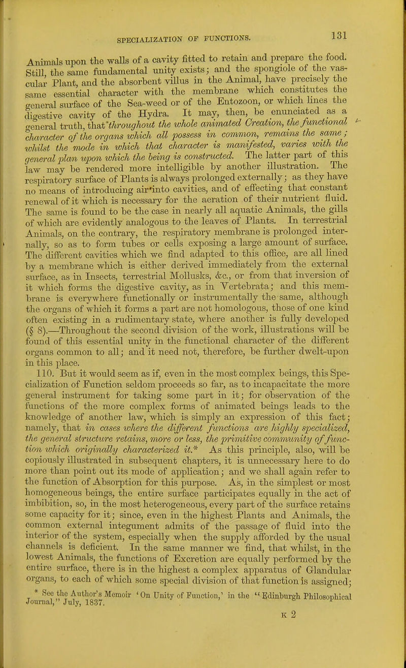 SPECIALIZATION OF FUNCTIONS. Animals upon the walls of a cavity fitted to retain and prepare the food. Still the same fundamental unity exists; and the spongiole of the vas- cular Plant, and the absorbent villus in the Animal, have precisely the same essential chai-acter with the membrane which constitutes the general sm-face of the Sea-weed or of the Entozoon, or which lines the digestive cavity of the Hydra. It may, then, be enunciated as a treneral tvnfh^thsit'throughout the whole animated Creation, the Junctionat character of the organs which all 2^ossess in common, remains the same ; whilst the mode in which that character is manifested, vanes with the general 2ilan upon which the being is constructed. The latter part of this law may be rendered more intelligible by another illustration. The respiratory siu-face of Plants is always prolonged externally; as they have no means of introducing air'into cavities, and of effecting that constant renewal of it which is necessary for the aeration of their nutrient fluid. The same is found to be the case in nearly all aquatic Animals, the gills of which are evidently analogous to the leaves of Plants. In terrestrial Animals, on the contrary, the respiratory membrane is prolonged inter- nally, so as to form tubes or cells exposing a large amount of surface. The different cavities which we find adapted to this office, are all lined by a membrane which is either derived immediately from the external surface, as in Insects, terrestrial MoUusks, &c., or from that inversion of it which forms the digestive cavity, as in Yertebrataj and this mem- brane is everywhere fimctionally or instrumentaUy the same, although the organs of which it forms a part are not homologous, those of one kind often existing in a rudimentary state, where another is fully developed 8).—Throughout the second division of the work, illustrations will be found of this essential unity in the functional character of the different organs common to all; and it need not, therefore, be further dwelt-upon in this place. 110. But it would seem as if, even in the most complex beings, this Spe- cialization of Function seldom proceeds so far, as to incapacitate the more general instrument for taking some part in it; for observation of the functions of the more complex forms of animated beings leads to the knowledge of another law, which is simply an expression of this fact; namely, that in cases where the different functions are higldy specialized, the general structure retains, more or less, the primitive community of func- tion which originally characterized it.* As this principle, also, will be copiously illustrated in subsequent chapters, it is unnecessary here to do more than point out its mode of application; and we shall again refer to the function of Absorption for this purpose. As, in the simplest or most homogeneous beiags, the entire surface participates equally in the act of imbibition, so, in the most heterogeneous, every part of the surface retains some capacity for it; since, even in the highest Plants and Animals, the common external iutegument admits of the passage of fluid into the iaterior of the system, especially when the supply afforded by the usual channels is deficient. In the same manner we find, that whilst, in the lowest Animals, the functions of Excretion are equally performed by the entire surface, there is in the highest a complex apparatus of Glandular organs, to each of which some special division of that function is assigned; T * Author's Memoir ' On Unity of Function,' in the  Edinburgh PhilosopHcal Journal, July, 1837. K 2