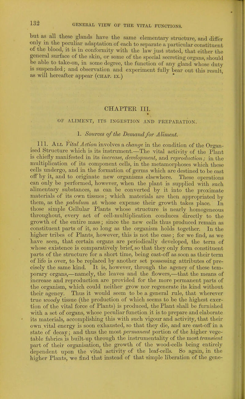 but as all these glands have the same elementaiy structure, and differ only in the peculiar adaptation of each to separate a particular constituent of the blood, it is m confoimity with the law just stated, that either the general surface of the skin, or some of the special secreting organs, should be able to take-on, in some degree, the function of any gland whose duty is suspended; and observation and experiment fully bear out this result, as will hereafter appear (chap, ix.) * ' CHAPTER III. « OF ALIMENT, ITS INGESTION AND PREPAEATION. 1. Sources of tlie Demand for AUtnent. 111. All Vital Action involves a clutnge in. the condition of the Organ- ised Structure which is its instrument.—The vital activity of the Plant is chiefly manifested in its increase, development, and reiyi'oduction; in the multiplication of its component cells, in the metamorphoses which these cells undergo, and in the formation of germs which are destined to be cast off by it, and to originate new organisms elsewhere. These operations can only be performed, however, when the plant is supj)lied with such alimentary substances, as can be converted by it into the proximate materials of its own tissues; which materials are then ai^propriated by them, as the pabulvmi at whose expense their growth takes place. In those simple Cellular Plants whose structure is nearly homogeneous throughout, every act of cell-multiplication conduces directly to the growth of the entire mass; since the new cells thus produced remain as constituent parts of it, so long as the organism holds together. In the higher tribes of Plants^ however, this is not the case; for we find, as we have seen, that certain organs are periodically developed, the term of whose existence is comparatively brief, so that they only form constituent parts of the structure for a short time, being cast-off as soon as their tei-m of life is over, to be rei^laced by another set possessing attributes of pre- cisely the same kind. It is, however, through the agency of these tem- porary organs,—namely, the leaves and the flowers,—^that the means of increase and reproduction are provided for the more permanent parts of the organism, which could neither grow nor regenerate its kind without their agency. Thus it would seem to be a general rule, that wherever true woody tissue (the production of which seems to be the highest exer- tion of the vital force of Plants) is produced, the Plant shall be furnished with a set of organs, whose peculiar function it is to prepare and elaborate its materials, accomplishing this with such vigour and activity, that their own vital energy is soon exhausted, so that they die, and are cast-ofi' in a state of decay; and thus the most permanent poi-tion of the higher vege- table fabrics is built-up through the instrumentality of the most tramsient part of their organisation, the growth of the wood-cells being entii-ely dependent upon the vital activity of the leaf-cells. So again, La the higher Plants, we find that instead of that simple liberation of the gene-