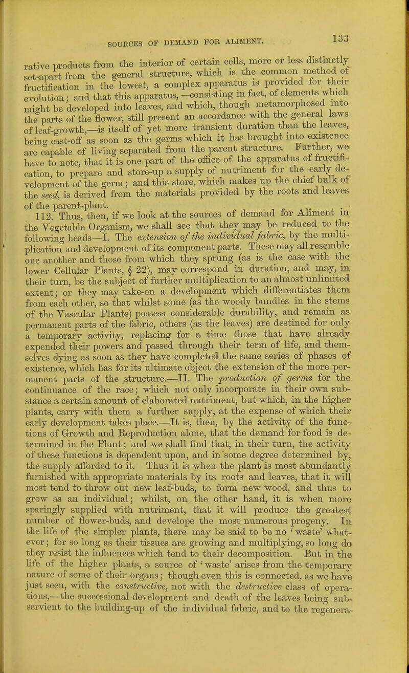 rative products from tlie interior of certain cells more or less distinctly set-apart from the general structure, wMch is tlie common method of finictification in the lowest, a complex apparatus is provided for their evolution: and that this apparatus, -consisting m fact, of elements which mi-ht be developed into leaves, and which, though metamoii)hosed into the parts of the flower, stiU present an accordance with the general laws ofleaf-cn-owth,—isitselfofyet more transient duration than the leaves, bemg c^t-off as soon as the germs which it has brought into existence are capable of Uving separated from the parent structure. Further, we have to note, that it is one part of the office of the apparatus of fructifi- cation, to prepare and store-up a supply of nutriment for the early de- velopment of the germ; and this store, which makes up the chiel bulk ot the seed, is derived from the' materials provided by the roots and leaves of the parent-plant. 112. Thus, then, if we look at the sources of demand tor Alrment m the Vegetable Organism, we shall see that they may be_ reduced to the following heads—I. The extension of tlie individual fabric, by the multi- plication and development of its component parts. These may all resemble one another and those from which they sprung (as is the case with the lower Cellular Plants, § 22), may correspond in duration, and may, in their turn, be the subject of further multiplication to an almost unlimited extent; or they may take-on a development which diiferentiates them from each other, so that whilst some (as the woody bundles in the stems of the Yascular Plants) possess considerable durability, and remain as permanent parts of the fabric, others (as the leaves) are destined for only a temporary activity, replacing for a time those that have already expended their powers and passed through their term of life, and them- selves dying as soon as they have completed the same series of phases of existence, which has for its ultimate object the extension of the more per- manent parts of the structure.—II. The production of germs for the continuance of the race; which not only incorporate in their own sub- stance a certain amount of elaborated nutriment, but which, in the higher plants, carry with them a further supply, at the expense of which their early development takes place.—It is, then, by the activity of the func- tions of Growth and Reproduction alone, that the demand for food is de- termined in the Plant; and we shall find that, in their turn, the activity of these functions is dependent upon, and in'some degree determined by, the supply afforded to it. Thus it is when the plant is most abundantly furnished with appropriate materials by its roots and leaves, that it will most tend to throw out new leaf-buds, to form new wood, and thus to grow as an individual; whilst, on the other hand, it is when more sparingly supplied with nutriment, that it will produce the greatest number of flower-buds, and develope the most numerous progeny. In the life of the simpler plants, there may be said to be no ' waste' what- ever ; for so long as their tissues are growing and multiplying, so long do they resist the influences wliich tend to their decomposition. But in the life of the higher plants, a source of' waste' arises from the temporary nature of some of their Organs; though even this is connected, as we have just seen, with the constructive, not with the destructive class of opera- tions,—the successional development and death of the leaves being sub- sei-vient to the building-up of the individual fabric, and to the regenera-