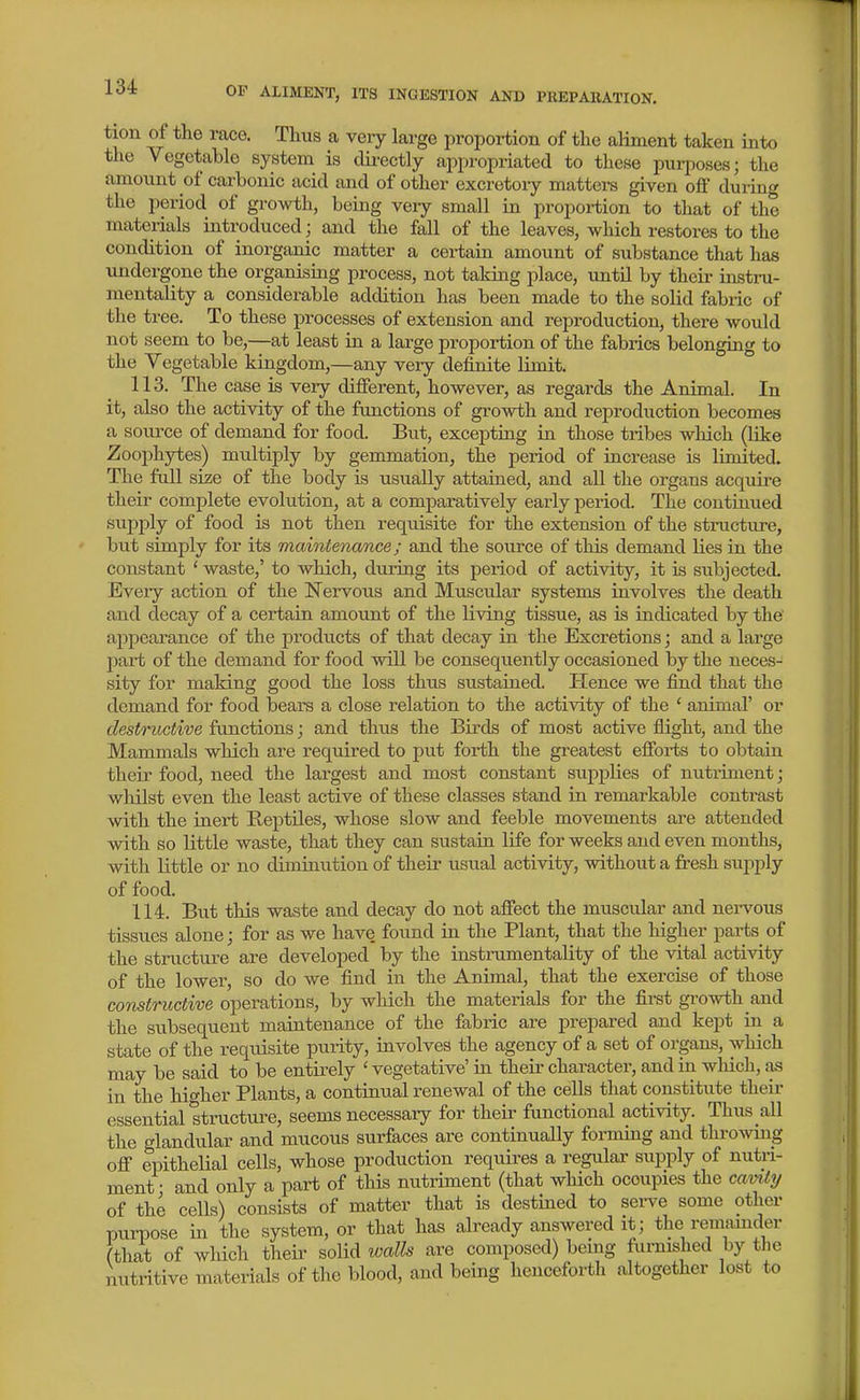 tion of the race. Thus a very large proportion of the aliment taken into the Vegetable system is dii-ectly appropriated to these pui-poses; the amount of carbonic acid and of other excretory matters given off during the period of growth, being veiy small in proportion to that of the materials introduced; and the fall of the leaves, which restores to the condition of inorganic matter a certain amount of substance that has undergone the organismg process, not taking place, until by their instru- mentality a considerable addition has been made to the solid fabric of the tree. To these processes of extension and reproduction, there would not seem to be,—at least in a large proportion of the fabrics belonging to the Vegetable kingdom,—any very definite limit. 113. The case is very different, however, as regards the Animal. In it, also the activity of the functions of growth and reproduction becomes a source of demand for food. But, excepting in those tribes wluch (like Zoophytes) multiply by gemmation, the period of increase is limited. The fall size of the body is usually attained, and all the organs acquire their complete evolution, at a comparatively early period. The continued supj)ly of food is not then requisite for the extension of the structure, but simply for its maintenance; and the source of this demand lies in the constant ' waste,' to which, during its period of activity, it is subjected. Every action of the Nervous and Muscular systems involves the death and decay of a certain amotint of the living tissue, as is indicated by the appearance of the products of that decay in the Excretions; and a large part of the demand for food will be consequently occasioned by the neces- sity for making good the loss thus sustained. ITence we find that the demand for food bears a close relation to the activity of the ' animal' or destructive functions; and thus the Birds of most active flight, and the Mammals which are required to put forth the greatest efforts to obtain their food, need the largest and most constant supplies of nutriment; whilst even the least active of these classes stand in remarkable contrast with the inert Reptiles, whose slow and feeble movements are attended with so little waste, that they can sustaia life for weeks and even months, with little or no diminution of their usual activity, without a fresh supply of food. 114. But this waste and decay do not affect the muscular and nei-vous tissues alone; for as we have found in the Plant, that the higher parts of the structure are developed by the instrumentality of the vital activity of the lower, so do we find in the Animal, that the exercLse of those constructive operations, by which the materials for the fii-st growth and the subsequent maintenance of the fabric are prepared and kept in a state of the requisite purity, involves the agency of a set of organs, which may be said to be entirely ' vegetative' in their character, and in which, as in the higher Plants, a continual renewal of the cells that constitute their essential structure, seems necessary for their functional activity. Thus aU the glandular and mucous surfaces are continually formmg and throwing off epithelial cells, whose production requires a regular supply of nutri- ment • and only a part of this nutriment (that which occupies the camty of the cells) consists of matter that is destined to serve some other purpose in the system, or that has already answered it; the remamder (that of which their soHd walls are composed) being furnished by the nutritive materials of the blood, and being henceforth altogether lost to