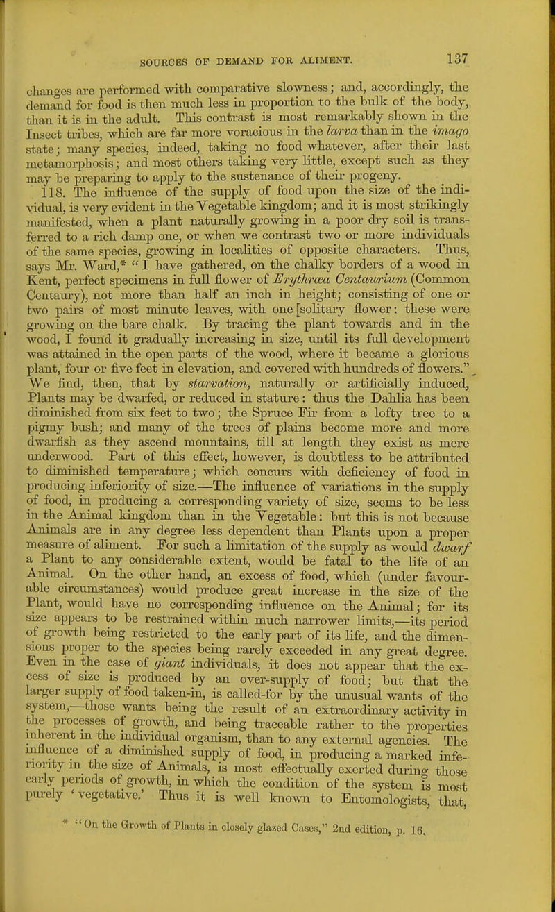 changes are perfoimed with comparative slowness; and, accordingly, the demfuid for food is then mvxch less in proportion to the bulk of the body, than it is in the adidt. This contrast is most remarkably shown in the Insect tribes, which are far more voracious in the larva than in the imago state; many species, indeed, taking no food whatever, after their last metamorphosis; and most others taking very little, except such as they may be preparing to apply to the sustenance of their progeny. 118. The influence of the supply of food upon the size of the indi- \ddual, is veiy evident in the Vegetable kingdom; and it is most strikingly manifested, when a plant naturally growing in a poor dry soil is trans- fen-ed to a rich damp one, or when we contrast two or more individuals of the same species, growing in localities of opposite characters. Thus, says Mr. Ward,*  I have gathered, on the chalky borders of a wood in Kent, perfect specimens in fuU flower of Erythrcea Gentaurium (Common Centaury), not more than half an inch in height; consisting of one or two pairs of most minute leaves, with one [solitary flower: these were growing on the bare chalk. By tracing the plant towards and in the wood, I found it gradually increasing in size, until its full development was attained in the open parts of the wood, where it became a glorious plant, four or five feet in elevation, and covered with hundi'eds of flowers. We find, then, that by starvation, naturally or artificially induced, Plants may be dwarfed, or reduced in stature: thus the Dahlia has been diminished from six feet to two; the Spruce Fir from a lofty tree to a pigmy biish; and many of the trees of plains become more and more dwarfish as they ascend mountains, till at length they exist as mere undei-wood. Part of this efiect, however, is doubtless to be attributed to diminished temperature; which concurs with deficiency of food in producing inferiority of size.—The influence of variations in the supply of food, in producing a corresponding variety of size, seems to be less in the Animal kingdom than in the Yegetable: but this is not because Animals are in any degree less dependent than Plants upon a proper measure of aliment. For such a limitation of the supply as would dwarf a Plant to any considerable extent, would be fatal to the life of an Animal. On the other hand, an excess of food, which (under favour- able circumstances) would produce great increase in the size of the Plant, would have no corresponding influence on the Animal; for its size appears to be restrained within much narrower limits,—its period of growth being restricted to the early part of its life, and the dimen- sions proper to the species being rarely exceeded in any great degree. Even in the case of giant individuals, it does not appear that the ex- cess of size is produced by an over-siipply of food; but that the larger supply of food taken-in, is called-for by the unusual wants of the system,—those wants being the result of an extraorcUnary activity in the processes of gi-owth, and being traceable rather to the properties mherent m the individual organism, than to any external agencies The influence of a diminished supply of food, in producing a marked infe- riority m the size of Animals, is most efifectually exerted during those early penods of growth, in which the condition of the system is most purely ' vegetative.' Thus it is well known to Entomologists, that, * On the Growth of Plants in closely glazed Cases, 2ncl edition, p. 16.