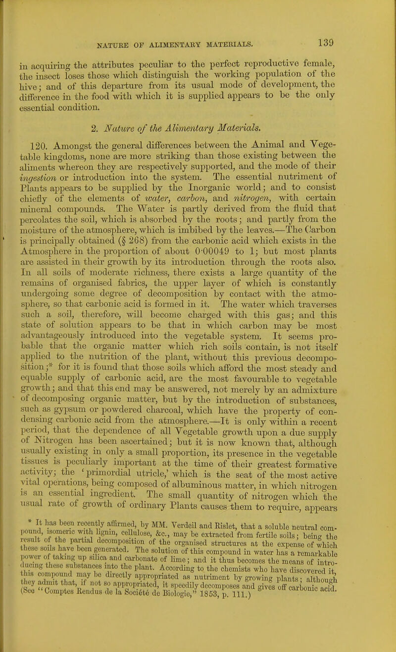 in acquiring the attributes i^eculiar to tlie perfect reproductive female, the insect loses those which distinguish the working population of the hive; and of this departure from its usual mode of development, the difference in the food with which it is supplied appeai-s to be the only essential condition. 2. Natwre of the Alimentary Materials. 120. Amongst the general differences between the Animal and Vege- table kingdoms, none are more striking than those existing between the aliments whereon they are respectively supported, and the mode of their ingestion or introduction into the system. The essential nutriment of Plants appeai-s to be supplied by the Inorganic world; and to consist chiefly of the elements of water, carbon, and nitrogen, with certain mineral compounds. The Water is partly derived from the fluid that percolates the soil, which is absorbed by the roots; and partly from the moistiire of the atmosphere, which is imbibed by the leaves.—The C'arbon is principally obtained (§ 268) from the carbonic acid which exists in the Atmosphere in the proportion of about 0'00049 to 1; but most plants are assisted in their growth by its introdixction through the roots also. In all soils of moderate riclmess, there exists a large quantity of the remains of organised fabrics, the upper layer of which is constantly undergoing some degree of decomposition by contact with the atmo- si>here, so that carbonic acid is formed in it. The water which traverses such a soil, therefore, will become charged with this gas; and this state of solution appears to be that in which carbon may be most advantageously introduced into the vegetable system. It seems pro- bable that the organic matter which rich soils contain, is not itself applied to the nutrition of the plant, without this previous decompo- sition ;* for it is found that those soils which afford the most steady and equable supply of carbonic acid, are the most favourable to vegetable growth; and that this end may be answered, not merely by an admixture of decomposing organic matter, but by the introduction of substances, such as gypsum or powdered charcoal, which have the property of con- densing carbonic acid from the atmosphere.—It is only within a recent period, that the dependence of all Vegetable growth upon a due supply of Nitrogen has been ascertained; but it is now known that, although iisually existing in only a small proportion, its presence in the vegetable tissues is peculiarly important at the time of their greatest formative activity; the ' primorcUal utricle,' which is the seat of the most active vital operations, being composed of albuminous matter, in which nitrogen IS an essential ingredient. The small quantity of nitrogen which the usual rate of growth of ordinary Plants causes them to requii^e, appears * It Las been recently affirmed, by MM. Verdeil and Eislet, that a soluble neutral com- pound, isomeric with bgnin, ceUiilose, &c., may be extracted from fertile soils; being the result of the partial decomposition of the organised structures at the expense of which these soils have been generated. The solution of this compound in water has a remarkable power of taking up sdica and carbonate of Ume; and it thus becomes the meansTSro! ducing these substances into the plant. According to the chemists who have discoYerS it this compound may be cbrectly appropriated as nutiiment by growing plLts IltWh hey rulinit that if not so appropriated, it speedily decomposes a?d ^^loMo^c Z^ (Seo Comptes Eendus de la Societc de Biologie, 1853, p. 111.) i-iroomc acia.