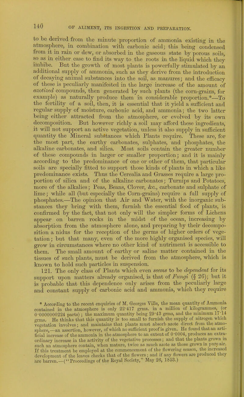 to bo derived from the minute propoi-tion of ammonia existing in the atmosphere, in combination with carbonic acid; tliis being condensed from it in rain or dew, or absorbed in the gaseous state by porous soils, so as in either case to find its way to the roots in the liqmcl which they imbibe. But the growth of most plants is powerfully stimulated by an additional supply of ammonia, such as they derive from the introduction of decaying animal substances into the soil, as manxrres; and the efficacy of these is peculiarly manifested in the large increase of the amount of azotized compounds, then generated by such plants (the com-grairts, for example) as naturally produce them in considerable proportion.*—To the fertility of a soil, then, it is essential that it yield a sufficient and regular supply of moisture, carbonic acid, and ammonia; the two latter being either attracted from the atmosphere, or evolved by its own decomposition. But however richly a soil may afford these ingredients, it will not support an active vegetation, unless it also supply in sufficient quantity the Mineral substances which Plants require. These are, for the most part, the earthy carbonates, sulphates, and phosphates, the alkaline carbonates, and silica. Most soils contain the greater nimiber of these compounds in larger or smaller proportion; and it is mainly according to the predominance of one or other of them, that particular soils are specially fitted to support those kinds of plants in which a like pi'edominance exists. Thus the Cerealia and Grasses require a large pro- portion of silica and of the alkaline carbonates; Turnips and Potatoes, more of the alkalies; Peas, Beans, Clover, &c., carbonate and sulphate of lime; while all (but especially the Corn-grains) require a full supj^ly of phosphates.—The opinion that Air and Water, with the inorganic sub- stances they bring with them, furnish the essential food of plants, is confirmed by the fact, that not only will the simpler forms of Lichens appear on barren rocks in the midst of the ocean, increasing by absorption from the atmosphere alone, and preparing by their decompo- sition a nidus for the reception of the germs of higher ordere of vege- tation ; but that many, even of the more highly organised species, will grow in circumstances where no other kind of nutriment is accessible to them. The small amount of earthy or saline matter contained in the tissues of such plants, must be derived from the atmosphere, which is known to hold such particles in suspension. 121. The only class of Plants which even seems to be dependent for its support upon matters already organised, is that oi Fungi (§ 26); but it is probable that this dependence only arises from the peculiarly lai-ge and constant supply of carbonic acid and ammonia, which they require * According to the recent enquiries of M. Georges Ville, the mean quantity of Ammonia contained in the atmosphere is only 22-417 grms. in a million of kilogi-ammes, (or 0-0000000224 parts) ; the maximum quantity heing 29-43 grms, and the minimum 17-14 grms. He things that this quantity is too small to furnish the supply of nitrogen which vegetation involves; and maintains that plants must absorb azote direct ft-om the atmo- sphere,—an assertion, however, of which no suihcient proof is given. He found that an ai-ti- ficial increase of the ammonia in the atmosphere to an extent of 0-0004, produces au extra- ordinary increase in the activity of the vegetative processes; and that the plants grown in such an atmosphere contain, when matui-e, twice as much azote as those gi-own in pure air. If this treatment be employed at the commencement of the flowering season, the increased development of the leaves checks that of the flowers; and if any flowers are produced they ai-e barren.—(Proceedings of the Royal Society, May 26, 1853.)
