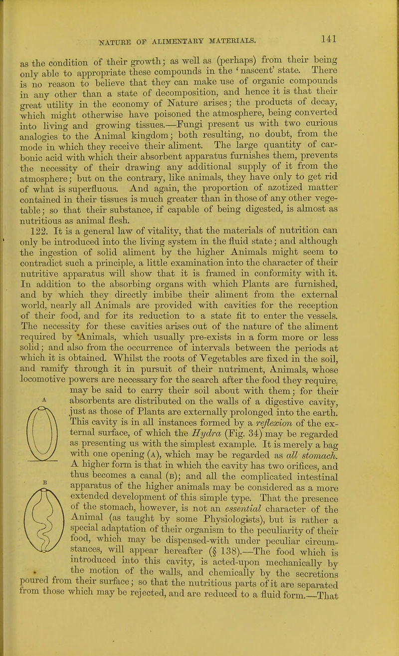 as the condition of their gi-owth; as well as (i^erhaps) from their bemg only able to appropriate these compounds in the ' nascent' state. There is no reason to believe that they can make use of organic compounds in any other than a state of decomposition, and hence it is that their great utility in the economy of Nature arises; the products of decay, which might otherwise have poisoned the atmosphere, being converted into living and growing tissues.—Fungi present us with two curious analogies to the Animal kingdom; both resulting, no doubt, from the mode in which they receive their aliment. The large quantity of car- bonic acid with which their absorbent apparatus furnishes them, prevents the necessity of their drawing any additional supply of it from the atmosphere; but on the contrary, like animals, they have only to get rid of what is superfluous. And again, the proportion of azotized matter contained in their tissues is much greater than ia those of any other vege- table ; so that their substance, if capable of being digested, is almost as nutritious as animal flesh. 122. It is a general law of vitality, that the materials of nutrition can only be introduced into the living system in the fluid state; and although the iagestion of solid aliment by the liigher Animals might seem to contradict such a principle, a little examination into the character of their nutritive apparatus will show that it is framed in conformity with it. In addition to the absorbing organs with which Plants are furnished, and by which they directly imbibe their aliment from the external world, nearly all Animals are provided with cavities for the reception of their food, and for its reduction to a state fit to enter the vessels. The necessity for these cavities arises out of the nature of the aliment requii-ed by Animals, which usually pre-exists in a form more or less solid; and also from the occiuTence of intervals between the periods at which it is obtained. WhUst the roots of Vegetables are fixed in the soO, and ramify through it in pursuit of their nutriment. Animals, whose locomotive powers are necessary for the search after the food they require, may be said to carry their soil about with them; for their absorbents are distributed on the walls of a digestive cavity, Ojust as those of Plants are externally prolonged into the earth. This cavity is in aU instances formed by a reflexion of the ex- ternal surface, of which the Hydra (Pig. 34) may be regarded as presenting us with the simplest example. It is merely a bag with one opening (a), which may be regarded as all stomach. A higher form is that in which the cavity has two orifices, and thus becomes a canal (b); and all the complicated intestinal  apparatus of the higher animals may be considered as a more extended development of this simple ty^je. That the presence of the stomach, however, is not an essential character of the Animal (as taught by some Physiologists), but is rather a special adaptation of their organism to the peculiarity of their food, which may be dispensed-with under peculiar circum- stances, will appear hereafter (§ 138).—The food wliich is mtroduced into this cavity, is acted-upon mechanically by the motion of the walls, and chemically by the secretions poured from their surface; so that the nutritious parts of it are sepai^ated from those which may be rejected, and are reduced to a fluid form —That