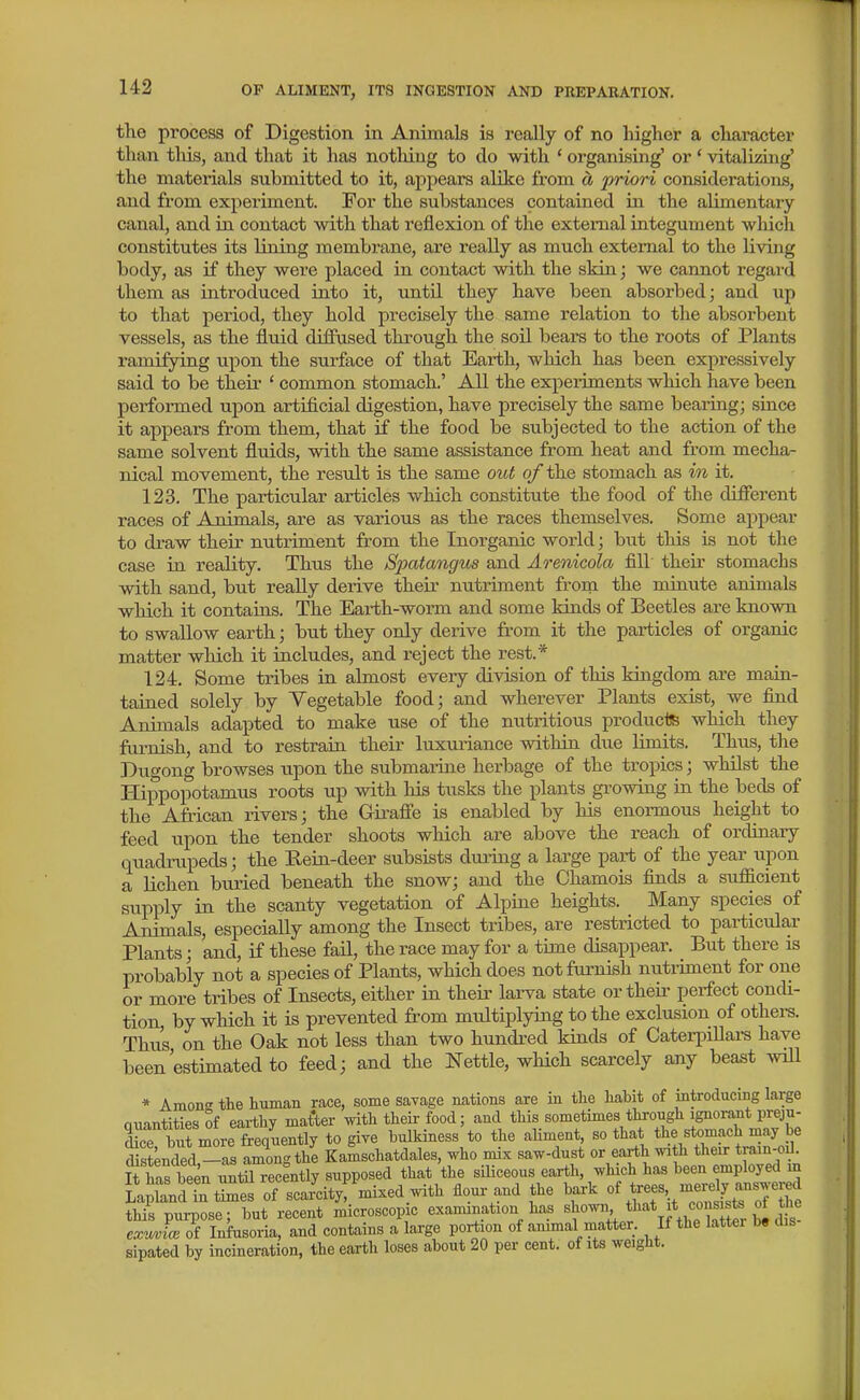 tlie process of Digestion in Animals is really of no higher a character than tills, and that it has nothing to do with ' organising' or ' vitalizing' the materials submitted to it, appears alike from d, priori considerations, and from experiment. For the substances contained in the alimentary canal, and in contact with that i-eflexion of the external integument which constitutes its lining membrane, are really as much external to the living body, as if they were placed in contact with the skin; we cannot regard them as introduced into it, until they have been absorbed; and up to that period, they hold precisely the same relation to the absorbent vessels, as the fluid diffused through the soil bears to the roots of Plants ramifying upon the surface of that Earth, which has been expressively said to be their ' common stomach.' All the expeiiments which have been performed upon artificial digestion, have precisely the same bearing; since it appears from them, that if the food be subjected to the action of the same solvent fluids, with the same assistance from heat and from mecha- nical movement, the result is the same out o/'the stomach as in it. 123. The particular articles which constitute the food of the different races of Animals, are as various as the races themselves. Some appear to draw their nutriment from the Inorganic world; but this is not the case in reality. Thus the Spatangus and Arenicola fill their stomachs with sand, but reaUy derive their nutriment from the minute animals which it contains. The Earth-worm and some kinds of Beetles are known to swallow earth; but they only derive from it the particles of organic matter which it includes, and reject the rest.* 124. Some tribes in almost every division of this kingdom are main- takied solely by Tegetable food; and wherever Plants exist, we find Animals adapted to make use of the nutritious products which they furnish, and to restrain their luxuriance within due limits. Thus, the Du^ong browses upon the submarine herbage of the tropics; whilst the Hippopotamus roots up with his tusks the plants growing in the beds of the African rivers; the Girafie is enabled by his enormous height to feed upon the tender shoots which are above the reach of ordinary quadrupeds; the Rein-deer subsists during a large part of the year upon a lichen buried beneath the snow; and the Chamois finds a sufficient supply in the scanty vegetation of Alpine heights. Many species of Animals, especially among the Insect tribes, are restricted to particular Plants; and, if these fail, the race may for a time disappear. But there is probably not a species of Plants, which does not furnish nutriment for one or more tribes of Insects, either in their larva state or theii^ perfect concU- tion by which it is prevented from multiplying to the exclusion of others. Thus on the Oak not less than two hundi-ed kinds of CaterpiUai-s have been'estimated to feed; and the Nettle, which scarcely any beast will * A mon the human race, some savage nations are in the habit of introducing large quantities of earthy master with theii- food; and this sometimes through ignorant preju- £ but more frequently to give bulkiness to the aUment, so that the stomach may be Sstended,-as among the Kamschatdales, who mix saw-dust or earth with their tram-od S has been until recently supposed that the siliceous earth, which has been employed in Lapland in tiines of scarcity mixed.with flour-and the bark this purpose; but recent microscop e examination has ^ a ! ex^MvL of Infusoria, and contains a large portion of animal matter. If the latter b« dis sipated by incineration, the earth loses about 20 per cent, of its weight.