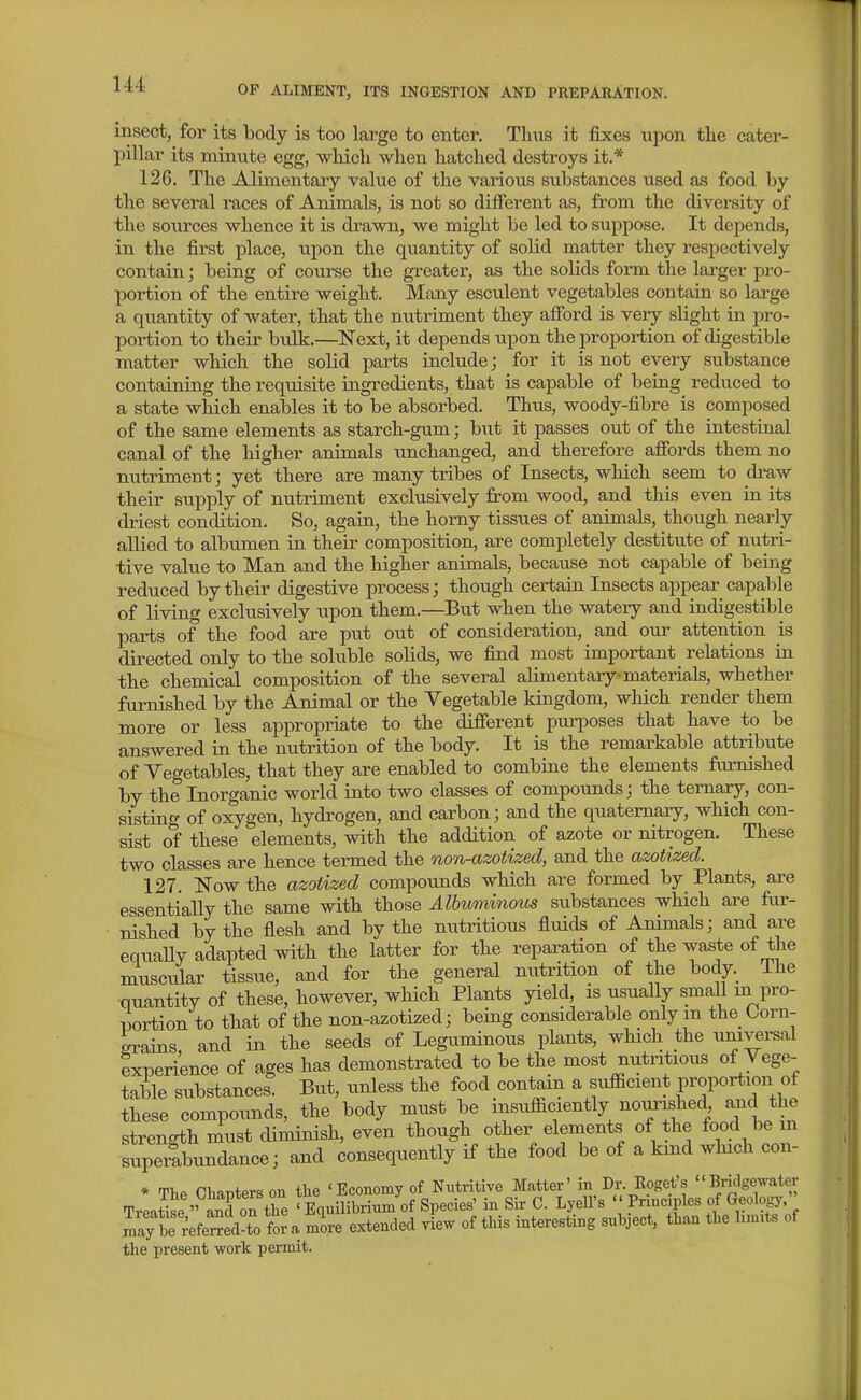 insect, for its body is too large to enter. Thus it fixes upon the cater- pillar its mimite egg, which when hatched destroys it.* 126. The Alimentary value of the various substances used as food by the several races of Animals, is not so difierent as, from the diversity of the soui'ces whence it is drawn, we might be led to suppose. It depends, in the first place, upon the quantity of solid matter they respectively contain; being of course the greater, as the solids form the larger pro- portion of the entire weight. Many esculent vegetables contain so large a quantity of water, that the nutriment they afford is veiy slight in pro- portion to their bulk.—Next, it depends upon the proportion of digestible matter which the solid parts include; for it is not every substance containing the requisite ingredients, that is capable of being reduced to a state which enables it to be absorbed. Thus, woody-fibre is composed of the same elements as starch-gum; but it passes out of the intestinal canal of the higher animals unchanged, and therefore afibrds them no nutriment; yet there are many tribes of Insects, which seem to draw their supply of nutriment exclusively from wood, and this even in its driest condition. So, again, the homy tissues of animals, though nearly allied to albumen in their composition, are completely destitute of nutri- tive value to Man and the higher animals, because not capable of being reduced by their digestive process; though certain Insects appear capable of living exclusively upon them.—But when the watery and indigestible parts of the food are put out of consideration, and our attention is directed only to the soluble solids, we find most important relations in the chemical composition of the several alimentary materials, whether furnished by the Animal or the Vegetable kingdom, which render them more or less appropriate to the difierent purposes that have to be answered in the nutrition of the body. It is the remarkable attribute of Vegetables, that they are enabled to combine the elements furnished by the Inorganic world into two classes of compounds; the ternary, con- sisting- of oxygen, hydrogen, and carbon; and the quaternary, which con- sist of these elements, with the addition of azote or nitrogen. These two classes are hence termed the non-azotized, and the azotized. 127. Now the azotized compounds which are formed by Plants, are essentiaUy the same with those Albuminous substances which are fur- • nished by the flesh and by the nutritious fluids of Animals; and are equaUy adapted with the latter for the reparation of the waste of the muscular tissue, and for the general mitrition of the body. The ■quantity of these, however, wHch Plants yield, is usually small ui pro- portion to that of the non-azotized; being considerable only m the Ooru- erains and in the seeds of Leguminous plants, which the universal experience of ages has demonstrated to be the most nutritious of Vege- table substances. But, unless the food contain a sufficient proportion of these compounds, the body must be insufficiently nourished, and the strength must diminish, even though other elements of the food be m superabundance; and consequently if the food be of a kind which con- * The Chapters on the 'Economy of Nutritive Matter' in Dr. Roget's Bridgewater TreatiL'' and on the 'Equilibrium of Species' in Sir C. Lyell's '' P^-^^f^^f ^^^^efj'. maTr^efemd-to for a more extended view of tins interesting subject, than the bm.ts of the present work permit.