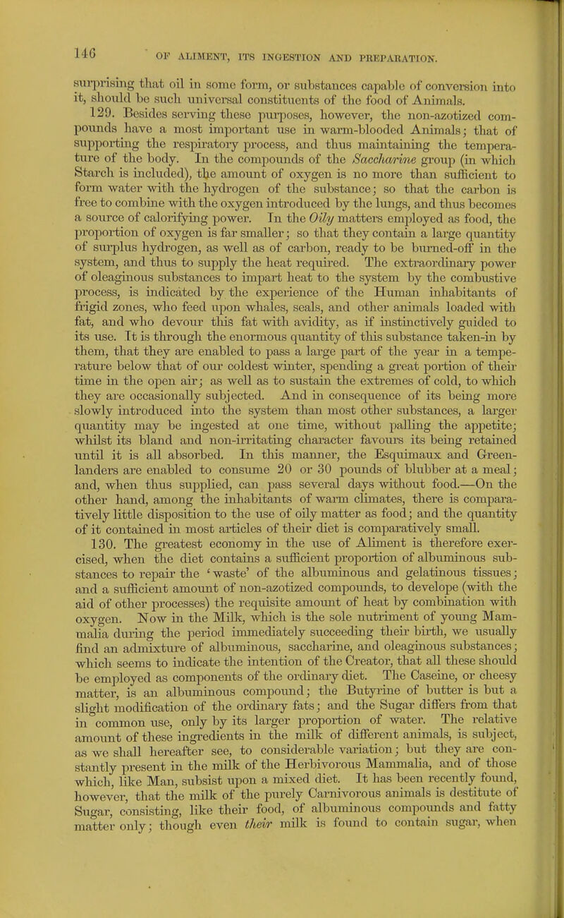sui-prismg that oil in Homo form, or substances capable of conversion into it, should be such universal constituents of the food of Animals. 129. Besides sei-ving these purposes, however, the non-azotized com- pounds have a most important use in warm-blooded Animals; that of supporting the respiratory process, and thus maintaining the tempera- ture of the body. In the compounds of the Saccharine group (in which Starch is included), the amount of oxygen is no more than sufficient to form water with the hydrogen of the substance; so that the carbon is free to combine with the oxygen introduced by the lungs, and thus becomes a source of calorifying power. In the Oili/ matters employed as food, the proportion of oxygen is far smaller; so that they contain a large quantity of surplus hydrogen, as well as of carbon, ready to be bumed-off in the system, and thus to supply the heat required. The extraordinary power of oleaginous substances to impart heat to the system by the comlmstive process, is indicated by the expeiience of the Human inhabitants of fiigid zones, who feed upon whales, seals, and other animals loaded Avith fat, and who devour this fat with avidity, as if instinctively guided to its use. It is through the enormous quantity of this substance taken-in by them, that they are enabled to pass a large part of the year in a tempe- rature below that of our coldest winter, spending a great portion of their time in the open air; as well as to svistain the extremes of cold, to which they are occasionally subjected. And in consequence of its being moi'e slowly introduced into the system than most other substances, a larger quantity may be ingested at one time, without palling the appetite; whilst its bland and non-irritating character favours its being retained vintil it is all absorbed. In this manner, the Esquimaux and G-reen- landers are enabled to consume 20 or 30 pounds of blubber at a meal; and, when thus supplied, can pass several days without food.—On the other hand, among the inhabitants of warm climates, there is compara- tively little disposition to the use of oUy matter as food; and the quantity of it contained in most articles of their diet is comparatively small. 130, The greatest economy in the use of Aliment is therefore exer- cised, when the diet contains a sufficient proportion of albimiinous sub- stances to repair the ' waste' of the albuminous and gelatinous tissues; and a sufficient amount of non-azotized compounds, to develope (with the aid of other processes) the requisite amount of heat by combination with oxygen. Now in the Mi\k, which is the sole nutriment of yoimg Mam- malia du^ring the period immediately succeeding their birth, we usually find an admixture of albiiminous, sacchariue, and oleaginous substances; which seems to indicate the intention of the Creator, that all these shoidd be employed as components of the ordinary diet. The Caseiae, or cheesy matter, is an albuminous compoimd; the Butyrine of butter is but a slight modification of the ordinaiy fats; and the Sugar difiors from that in common use, only by its larger proportion of water. The relative amovint of these ingredients in the milk of different animals, is subject, as we shall hereafter see, to considerable variation; but they are con- stantly present in the nulk of the Herbivorous Mammalia, and of those which, like Man, subsist xapon a mixed diet. It has been recently foimd,^ however, that the milk of the pui-ely Carnivorous animals is destitute of Sugar, consisting, like their food, of albuminous compounds and fatty matter only; though even thm' milk is foxmd to contain sugar, when