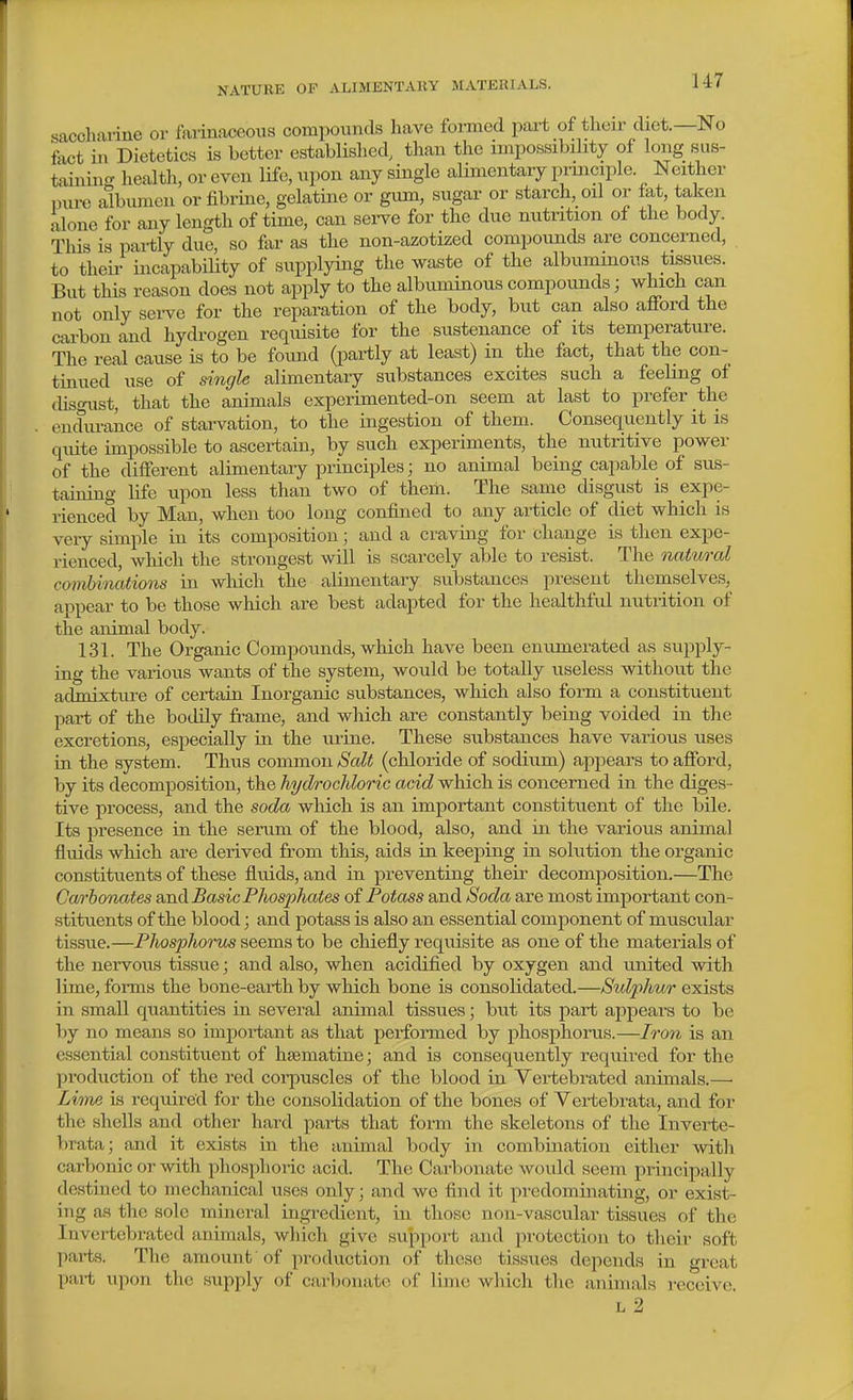 saccliaiine or favinaceoiis compounds have formed part of their diet.—No fact ill Dietetics is better established, than the unpossibiHty of long sus- taining health, or even life, upon any single alimentary prmciple. Neither pure albumen or fibrine, gelatine or gum, sugar or starch, oil or fat, taken alone for any length of time, can sei-ve for the due nutrition of the body. This is partly due, so far as the non-azotized compounds are concerned, to their incapability of supplying the waste of the albuminous tissues. But this reason does not apply to the albuminous compounds; which can not only sei-ve for the reparation of the body, but can also afford the carbon and hydrogen requisite for the sustenance of its temperature. The real cause is to be found (partly at least) in the fact, that the con- tinued use of single alimentary substances excites such a feeling oi disgust, that the animals experimented-on seem at last to prefer the endurance of starvation, to the ingestion of them. Consequently it is quite impossible to ascertain, by such experiments, the nutritive power of the different alimentary principles; no animal being capable of sus- taining life upon less than two of them. The same disgust is expe- rienced by Man, when too long confined to any article of diet which is veiy simple in its composition; and a cravhig for change is then expe- rienced, which the strongest will is scarcely able to resist. The natural combinations in which the alimentary substances present themselves, appear to be those which are best adapted for the healthful nutrition of the animal body. 131. The Organic Compounds, which have been enumerated as supply- ing the various wants of the system, would be totally useless without the admixture of certain Inorganic substances, which also form a constituent part of the botlily frame, and which are constantly being voided in the excretions, especially in the ui-ine. These substances have various uses in the system. Thus common Salt (chloride of sodium) appears to afford, by its decomposition, the hydrochloric acid which is concerned in the diges- tive process, and the soda which is an important constituent of the bile. Its presence in the serum of the blood, also, and in the various animal fluids which are derived from this, aids in keeping in solution the organic constituents of these fluids, and in preventing their decomposition.—The Ca/)'bonates and Basic Phosphates of Potass and Soda are most important con- stituents of the blood; and potass is also an essential comjDonent of muscular tissue.—Phosphorus seems to be chiefly requisite as one of the materials of the nervous tissu.e; and also, when acidified by oxygen and united with lime, forms the bone-earth by which bone is consolidated.—Sulphwr exists in small quantities in several animal tissues; but its part appears to be by no means so important as that performed by phosphoims.—Iron is an essential constituent of hsematine; and is consequently required for the production of the red corpuscles of the blood in Yertebrated animals.— Lime is required for the consolidation of the bones of Vertebrata, and for the shells and other hard parts that form the skeletons of the Inverte- brata; and it exists in the animal body in combmation either witli carbonic or with phosphoric acid. The Carbonate would seem principally destined to mechanical uses only; and we find it pi-edominating, or exist- ing as the sole mineral ingredient, in those non-vascular tissues of the Invertebrated animals, which give support and protection to their soft parts. The amount of production of these tissues depends in great part upon the supply of carl)ouatc of lime wliich the animals i-eceive. L 2