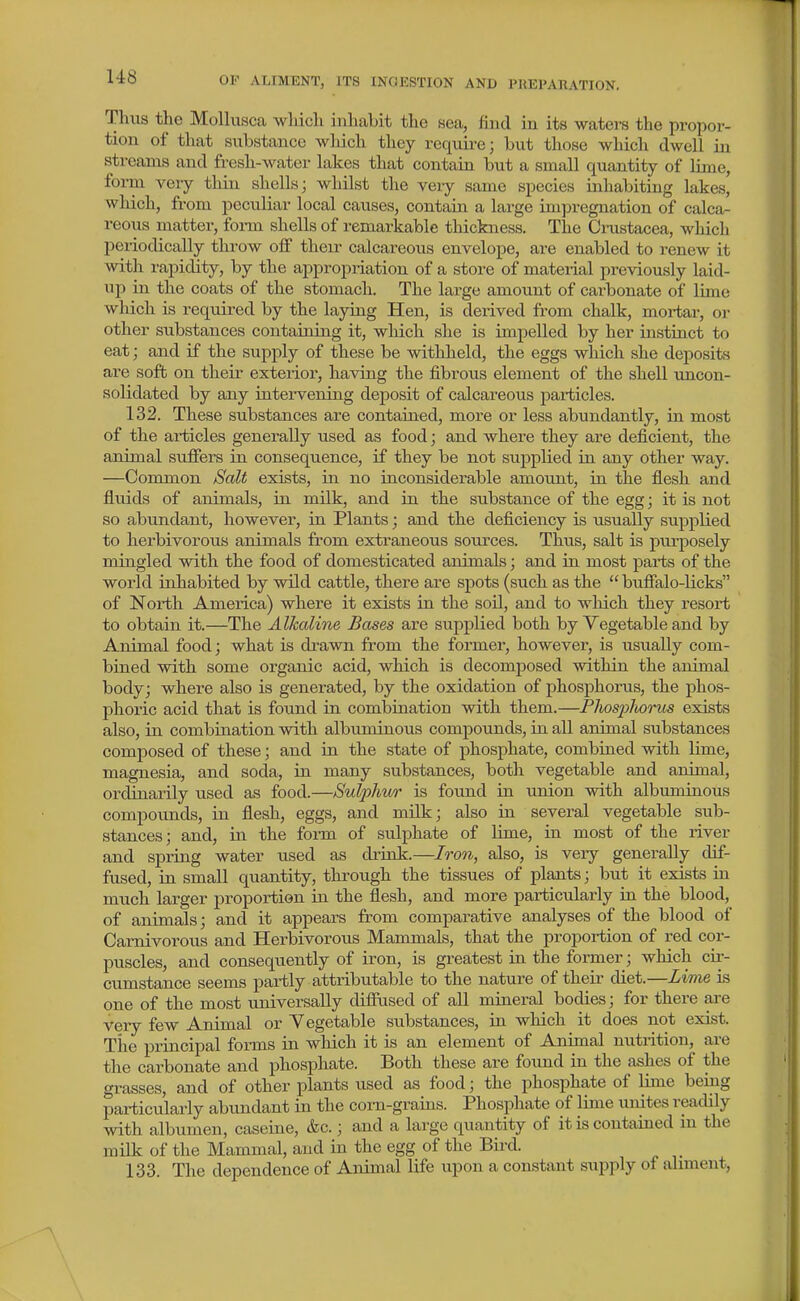 Thus the Mollusca which inhabit the sea, find in its watei-s the propor- tion of that substance which they requii-e; but those whiclx dwell in streams and fresh-water lakes that contain but a small quantity of lime, form very thin shells; whilst the very same species inhabiting lakes, which, from peculiar local causes, contain a large impregnation of calca- reous matter, form shells of remarkable thickness. The Cnistacea, which periodically throw off their calcareous envelope, are enabled to renew it with rapidity, by the appropriation of a store of material previously laid- up in the coats of the stomach. The large amount of carbonate of lime which is required by the laying Hen, is deiived from chalk, moriar, or other substances containing it, which she is impelled by her instinct to eat; and if the supply of these be withheld, the eggs wliich she deposits are soft on theii- exterior, having the fibrous element of the shell uncon- solidated by any intervening deposit of calcareous particles. 132. These substances are contained, more or less abundantly, in most of the articles generally used as food; and where they are deficient, the animal suffers in consequence, if they be not supplied in any other way. —Common Scdt exists, in no inconsiderable amount, in the flesh and fluids of animals, in milk, and in the substance of the egg; it is not so abundant, however, in Plants; and the deficiency is usually supplied to herbivorous animals from extraneous sources. Thus, salt is pxu-posely mingled with the food of domesticated animals; and in most parts of the world inhabited by wild cattle, there are spots (such as the  buffalo-licks of North America) where it exists in the soil, and to which they resort to obtain it.—The Alkaline Bases are supplied both by Vegetable and by Animal food; what is drawn from the former, however, is usually com- bined with some organic acid, which is decomposed within the animal body; where also is generated, by the oxidation of phosphorus, the phos- phoric acid that is found in combination with them.—Plwsplwrus exists also, in combination with albuminous compounds, in all animal substances composed of these; and in the state of phosphate, combined with lime, magnesia, and soda, in many substances, both vegetable and animal, ordinarily used as food.—Sulphv/r is found in union with albuminous compounds, in flesh, eggs, and mUk; also in several vegetable sub- stances; and, in the form of sulphate of lime, in most of the river and spring water used as drink.—lo'on, also, is veiy generally dif- fused, in small quantity, through the tissues of plants; but it exists in much larger proportion in the flesh, and more particularly in the blood, of animals; and it appears from comparative analyses of the blood of Carnivorous and Herbivorous Mammals, that the proportion of red cor- puscles, and consequently of iron, is greatest in the former; which cii-- cumstance seems partly attributable to the nature of their diet.—Livie is one of the most universally diffused of all mineral bodies; for there are very few Animal or Vegetable substances, in which it does not exist. The principal forms in which it is an element of Animal nutrition, are the carbonate and phosphate. Both these are found in the ashes of the grasses, and of other plants used as food; the phosphate of lime being particularly abundant in the corn-grains. Phosphate of lime unites readily with albumen, caseine, &c.; and a large quantity of it is contained in the mUk of the Mammal, and in the egg of the Bii-d. 133. The dependence of Animal life upon a constant supply of aliment.