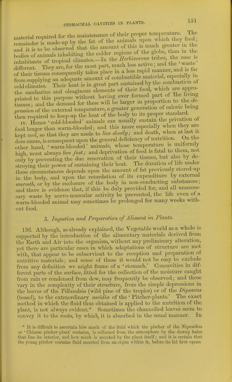 material required for tlie maiutenance of their proper temperature. The xemSer^n^ by the fat of the animals upon which they feed; ^JTt to be obseiied that the amount of this is much greater in the Sii S .ninLlf S^^^^^ the colder regions of the globe, than in the IStlis of tropical cWtes.-In the ^-^'---^^^^ cUfferent They are, for the most part, much less active; and the waste of S^^^^ takes place in a less rapid manner, and is far W supp W of combustible niaterial, especiaUy in omSS Thek heat is in great part sustained by the combustion of t le and oleaginous lements of their food, which are a^^o- priatedto this purpose without havmg ever formed part of Jlie Jiving sues; aaid the'demand for these wiU be larger m P-l-rtio- ^ ^^^^^^ pt-ession of the external temperature, a gi-eater generation of caloric being then requii-ed to keep-up the heat of the body to its proper standard IV Hence 'cold-blooded' animals can usuaUy sustain the privation ot food longer than warm-blooded; and this more especially when they are kept cool, so that they are made to Iwe slowly; and death, when at last it does ensue, is consequent upon the general deficiency of nutrition. On the other hand, 'warm-blooded' animals, whose temperature is uniformly high, must always Uve fast; and deprivation of food is fatal to them, not oi5v by preventing the due renovation of their tissues, but also by de- stroying their power of sustaining their heat. The duration of life under these circumstances depends upon the amount of fat previously stored-up in the body, and upon the retardation of its expenditure by external warmth, or by the enclosure of the body in non-conducting substances; and there is evidence that, if this be duly provided for, and all unneces- sary waste by nei-s^o-muscular activity be prevented, the life even of a warm-blooded animal may sometimes be prolonged for many weeks with- out food. 3. Ingestion and Preparation of Aliment in Flcmts. 136. Although, as akeady explained, the Vegetable world as a whole is supported by the introduction of the alimentaiy materials derived from the Earth and Air into the orga,nism, without any preliminary alteration, yet there are particular cases in which adaptations of structure are met with, that appear to be subservient to the reception and preparation of nutritive materials; and some of these it would not be easy to exclude from any defixiition we might frame of a ' stomach.' Concavities in dif- ferent parts of the surface, fitted for the collection of the moistiu^e caught from rain or condensed fr^om dew, may frequently be observed; and these vaiy in the complexity of their sti-ucture, fr-om the simijle depressions in the leaves of the Tillandsia (wild pine of the tropics) or of the Dipsacus (teasel), to the extraordinary ascidia of the ' Pitcher-plants.' The exact method in wliich the fluid thus obtained is applied to the nutrition of the plant, is not always evident.* Sometimes the channelled leaves seem to convey it to the roots, by which it is absorbed in the usual manner. In * It is difficult to ascertain how much of tlie fluid which the pitcher of the Nepeniltes or ' Cbineso pitciier-plant' contains, is collected from the atmosphere by the downy haii-s that line its interior, and how much is secreted by the plant itself; and it is certain tliat the young pitcher contains lluid secreted from an organ witiiin it, before its lid first opens.