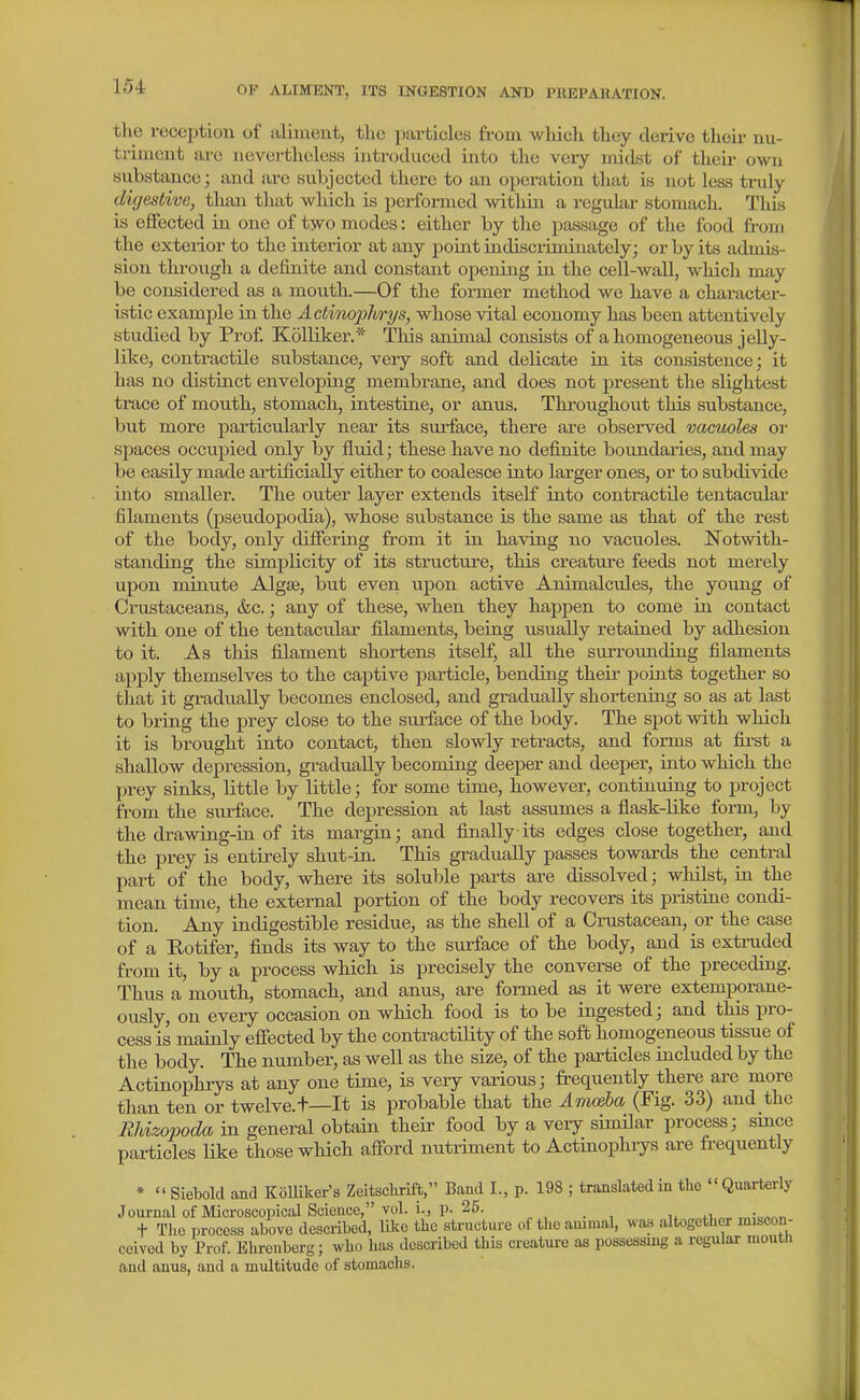 the reception of aliment, tlie particles from which they derive their nu- triment are nevertheless introduced into the very midst of their own siibstance; and are sxibjected there to an operation that is not less truly digestive, than that which is performed within a regular stomach. This is effected in one of two modes: either by the passage of the food from the exterior to the interior at any point indiscriminately; or by its admis- sion thi-ough a definite and constant opening in the cell-wall, which may be considered as a mouth.—Of the former method we have a character- istic example in the Actinoplmjs, whose vital economy has been attentively studied by Prof Kolliker.* This animal consists of a homogeneous jelly- like, contractile substance, veiy soft and delicate in its consistence; it has no distinct enveloping membrane, and does not present the slightest trace of mouth, stomach, intestine, or anus. Throughout this substance, but more particularly near its surface, there are observed vacuoles or spaces occupied only by fluid; these have no defijiite boundaries, and may be easily made artificially either to coalesce into larger ones, or to subdivide into smaller. The outer layer extends itself into contractile tentacular filaments (pseudopodia), whose substance is the same as that of the rest of the body, only diflfering fr'om it in having no vacuoles. Notwith- standing the simplicity of its structure, this creature feeds not merely upon minute Algae, but even upon active Animalcules, the young of Crustaceans, &c.; any of these, when they happen to come in contact with one of the tentacular filaments, being usually retaiued by adhesion to it. As this filament shortens itself, all the surrounding filaments apply themselves to the captive particle, bending their poiuts together so that it gradually becomes enclosed, and gradually shortening so as at last to bring the prey close to the sui-face of the body. The spot with which it is brought into contact, then slowly retracts, and forms at fii'st a shallow depression, gradually becoming deeper and deeper, into which the prey sinks, little by little; for some time, however, continuing to project from the surface. The depression at last assumes a flask-like form, by the drawing-in of its margin; and flnally its edges close together, and the prey is entirely shut-in. This gradually passes towards the central part of the body, where its soluble parts are dissolved; whilst, in the mean time, the external portion of the body recovers its pristine condi- tion. Any indigestible residue, as the shell of a Crustacean, or the case of a Rotifer, flnds its way to the surface of the body, and is extruded from it, by a process which is precisely the converse of the preceding. Thus a mouth, stomach, and anus, are formed as it were extemporane- ously, on every occasion on which food is to be ingested; and this pro- cess is mainly efiected by the contractility of the soft homogeneous tissue of the body. The number, as well as the size, of the particles included by the Actinophiys at any one time, is very various; frequently there are more than ten or twelve.t—It is probable that the Aviceba (Fig. 33) and the Rhizopoda in general obtain their food by a very similar process; smce particles Uke those wHch afford nutriment to Actinophrys are frequently *  Siebold and KolUker's Zeitsclirift, Band I., p. 198 ; translated in the Quarterly Journal of Microscopical Science, vol. i., p. 25. +i ^ic^^n t The process above described, like the structm-e of tlie animal, was altogether miscon- ceived by Prof. Ehreuberg; who has described this creature as possessing a regular mouth and anus, and a multitude of stomachs.