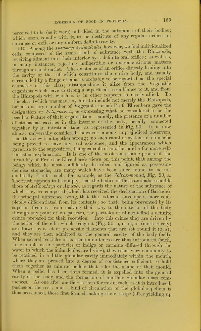 INGESTION OF FOOD IN PROTOZOA. perceived to be (as it were) imbedded in tbe substance of tlieir bodies; which seem, eqiially with it, to be destitute of any regular orifices of entrance or exit, or any uniform definite cavity. 140 Amon<^ the Infusory Ani'malcuks, however, we lind individualized cells, composed of the same kind of substance with the Rhizopods, receiving aliment into their interior by a definite oral onfice; as well as, in many instances, rejecting indigestible or excrementitious matters tlu-ough an anal outlet. The existence of an orifice directly leading mto the cavity of the cell which constitutes the entire body, and usually siuToimded by a fringe of ciUa, is probably to be regarded as the special character of tliis class; distinguishing it alike from the Vegetable organisms which have so strong a superficial resemblance to it, and from the Rhizopods with which it is in other respects so nearly allied. To this class (which was made by him to include not merely the Rhizopods, but also a large number of Vegetable forms) Prof. Ehrenberg gave the designation of Polygastnca, as expressing what he considered to be the peciiliar featm-e of their organisation; namely, the presence of a number of stomachal cavities in the interior of the body, usually connected together by an intestinal tube, as represented in Pig. 90. It is now almost universally considered, however, among unprejudiced observers, that this view is altogether wrong; no such canal or system of stomachs being proved to have any real existence; and the appearances which gave lise to the suijposition, being capable of another and a far more self- consistent explanation. It is one of the most remarkable proofs of the invalidity of Professor Ehrenberg's views on this point, that among the beings which he most confidently described and figured as possessing definite stomachs, are many which have been since found to be un- doubtedly Plants; such, for example, as the Volvox-imnad, Pig. 90, A. The truth appears to be simply, that the bodies of these animals resemble those oi Actinophrys ov Amoeba, as regards the nature of the substance of which they are composed (which has received the designation of Sarcode); the principal difierence being, that the external enveloj)e is more com- pletely differentiated from its contents; so that, being prevented by its suj)erior fii'mness from making their way to the interior of the body through any point of its parietes, the particles of aliment find a definite oiifice prepared for their reception. Into this orifice they are driven by the action of the cilia which fringe it (Fig. 90, B, c, e), or (more rarely) are drawn by a set of prehensile filaments that are set round it (a, a); and they are then admitted to the general cavity of the body (cell). When several particles of extreme minuteness are thus introduced (such, for example, as fine particles of indigo or carmine diffused through the water in which the animalcules are living), they seem very commonly to be retained in a little globular cavity immediately within the mouth, where they are pressed into a degree of consistence sufficient to hold them together as minute pellets that take the shape of their mould. When a pellet has been thus formed, it is expelled into the general cavity of the body, and the formation of another globular mass com- mences. As one after another is thus forced-in, each, as it is introduced, pushes-on the rest; and a kind of circulation of the globular pellets is thus occa,sioned, those first formed making their escape (after yielding up