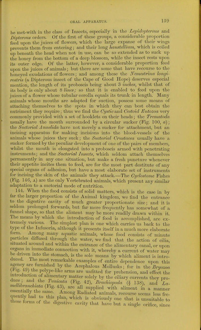 be met-with in the class of Insects, especially in the Lejndopterous and JXpteroits orclei-s. Of the first of these groups, a considerable proportion feed upon the juices of flowers, which the large expanse of their wings prevents them from entering; and their long hamiellimn, which is coiled up beneath the head when not in use, can be so extended as to suck up the honey from the bottom of a deep blossom, while the insect rests upon its outer edge. Of the latter, however, a considerable proportion feed upon the juices of animals; but there are some that have recourse to the honeyed exudations of flowers; and among these the Nemestrina longi- rostris (a Dipterous insect of the Cape of Good Hope) deserves especial mention, the length of its proboscis being about 3 inches, whilst that of its body is only about 8 lines; so that it is enabled to feed upon the juices of a flower whose tubular corolla equals its tnink in length. Many animals whose mouths are adapted for suction, possess some means of attacliing themselves to the spots in which they can best obtain the nutriment they require; thus we find the Cystic and Cestoid Entozoa very commonly provided with a set of booklets on their heads; the Trematoda usually have the mouth surrounded by a circular sucker (Fig. 100, a); the Suctorial Annelida have not merely a sucker for attachment, but an incising apparatus for making incisions into the blood-vessels of the animals whose juices they suck; the Suctorial Crustacea usually have a sucker formed by the peculiar development of one of the paii-s of members, whilst the mouth is elongated into a proboscis armed with penetrating instruments; and the Suctorial Insects, which seldom attach themselves permanently in any one situation, but make a fresh puncture whenever their appetite incites them to feed, are for the most part destitute of any special organs of adhesion, but have a most elaborate set of instruments for incising the skin of the animals they attack.—The Gyclostome Fishes (Fig. 146, a) are the only Yertebrated animals, which present any similar adaptation to a suctorial mode of nutrition. 144. When the food consists of solid matters, which is the case in by far the larger proportion of the Animal kingdom, we fiLnd the entrance to the digestive cavity of much greater proportionate size; and it is seldom prolonged foi-wards, but far more frequently has somewhat of a funnel shape, so that the alinlent may be more readily drawn within it. The means by which the introduction of food is accompUshed, are ex- tremely vaiious. The simplest plan is one which carries us back to the tyi^e of the Infrisoria, although it presents itself in a much more elaborate fomi. Among many aquatic animals, whose food consists of minute particles difiused through the water, we find that the action of cilia situated around and within the entrance of the alimentary canal, or upon organs m immediate connection with it, whereby a current of water may be driven into the stomach, is the sole means by which aliment is intro- duced, ihe most remarkable examples of entire dependence upon this agency are furnished by the Acephalous MoUusks; for in ih^ Bryozoa (±ig. 49) the poljqoe-hke arms are unfitted for prehension, and effect the introduction of alimentary matter solely by the ciliary cun-ents they pro- duce; and the T'^aia (Fig. 42), Brachiopoda (§ 138), and Za- e ent al y the same. Among Radiated animals, recoiu-se seems less fre- ZselZ rJ^l 'i-^ ^^^^^^^y ^'^ i« unsuitable to tliose foims of the digestive cavity that have but a single orifice since