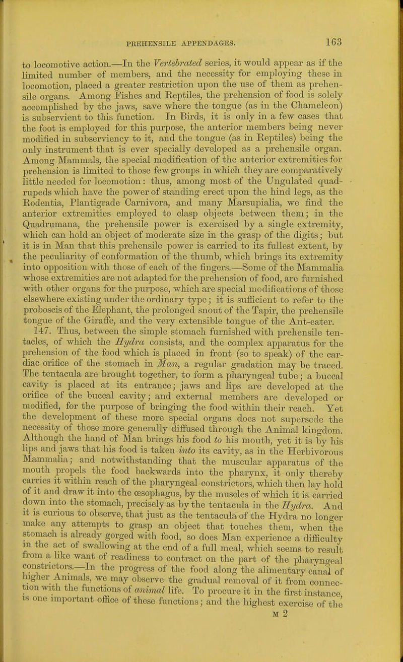 to locomotive action.—In the Vertebrated series, it would ajjiaear as if the limited number of members, and the necessity for emi^loying these in locomotion, placed a greater i-estriction upon the use of them as prehen- sile organs. Among Fishes and Eeptiles, the prehension of food is solely accomplished by the jaws, save where the tongue (as in the Chameleon) is subservient to this function. In Birds, it is only in a few cases that the foot is employed for this purpose, the anterior members being never modified in subserviency to it, and the tongue (as in Keptiles) being the only instrument that is ever specially developed as a prehensile organ. Among Mammals, the special modification of the anterior extremities for prehension is limited to those few groups in which they are comparatively little needed for locomotion: thus, among most of the XJngulated quad- rupeds wliich have the power of standing erect upon the hind legs, as the Eodentia, Plantigrade Camivora, and many Marsupialia, we find the anterior extremities employed to clasp objects between them; in the Quadrumana, the prehensile power is exercised by a single extremity, which can hold an object of moderate size in the grasp of the digits; but it is in. Man that this prehensile power is carried to its fullest extent, by the peculiarity of conformation of the thu.mb, which brings its extremity into opposition with those of each of the fingers.—Some of the Mammalia whose extremities are not adapted for the pi-ehension of food, are furnished with other organs for the purpose, wliich are special modifications of those elsewhere existing imder the ordinary type; it is sufiicient to refer to the proboscis of the Elephant, the jDrolonged snout of the Tapir, the prehensile tongTie of the Giraffe, and the very extensible tongue of the Ant-eater. 147. Thus, between the simple stomach furnished with prehensile ten- tacles, of which the Hydra consists, and the complex apparatus for the prehension of the food which is placed in front (so to speak) of the car- diac orifice of the stomach in Man, a regular gTadation may be traced. The tentacula are brought together, to form a pharyngeal tube; a buccal cavity is placed at its entrance; jaws and Hps are developed at the oi-ifice of the buccal cavity; and external members are developed or modified, for the purpose of bringing the food within their reach. Yet the development of these more special organs does not supersede the necessity of those more generally diffused through the Animal kingdom. Although the hand of Man brings his food to his mouth, yet it is by his lips and jaws that liis food is taken into its cavity, as in the Herbivorous Mammalia; and notwithstanding that the muscular apparatus of the mouth propels the food backwards into the pharynx, it only thereby carries it within reach of the pharyngeal constrictors, which then lay hold of it and draw it into the oesophagus, by the muscles of which it is carried down into the stomach, precisely as by the tentacula in the Hydra. And it IS curious to observe, that just as the tentacula of the Hydra no loncrer make any attempts to grasp an object that touches them, when the stomach is already gorged with food, so does Man experience a difficulty m the act of swalloxving at the end of a full meal, which seems to result from a like want of readiness to contract on the part of the pharyno-eal constrictors.—In the progress of the food along the alimentary canal of higher Animals, we may obsei-ve the gradual removal of it from connec- tion with the functions of aniorml life. To procm-e it in the fii-st instance IS one important office of these functions; and the highest exercise of the M 2