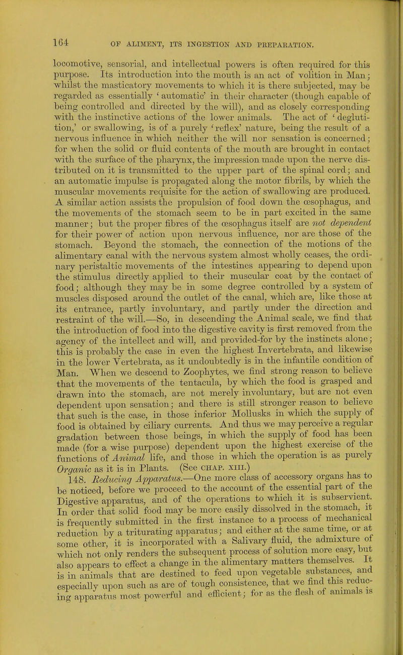 locomotive, sensorial, and intellectual powers is often required for this purpose. Its introduction into the mouth is an act of volition in Man; ■whilst the masticatory movements to which it is there subjected, may be regarded as essentially ' automatic' in thcii- character (though capable of being controlled and directed by the will), and as closely corresponding with the instinctive actions of the lower animals. The act of ' degluti- tion,' or swallowing, is of a purely ' reflex' nature, being the result of a nervous influence in which neither the will nor sensation is concerned; for when the solid or fluid contents of the mouth are brought in contact with the surface of the pharynx, the impression made upon the nerve dis- tributed on it is transmitted to the upper part of the spinal cord; and an automatic impulse is propagated along the motor fibrils, by which the muscxilar movements requisite for the action of swallowing are produced. A similar action assists the propulsion of food down the oesophagus, and the movements of the stomach seem to be in part excited in the same manner; but the proper fibres of the oesophagus itself are not dependenL for their power of action upon nervous influence, nor are those of the stomach. Beyond the stomach, the connection of the motions of the alimentary canal with the nervous system almost wholly ceases, the ordi- nary peristaltic movements of the intestines appearing to depend upon the stimulus directly applied to their muscular coat by the contact of food; although they may be in some degree controlled by a system of muscles disposed around the outlet of the canal, which are, like those at its entrance, partly involuntary, and partly under the direction and restraint of the will.—So, in descending the Animal scale, we flnd that the introduction of food into the digestive cavity is first removed from the agency of the intellect and will, and provided-for by the instincts alone; this is probably the case in even the liighest Invertebrata, and likewise in the lower Vertebrata, as it undoubtedly is in the infantUe condition of Man. When we descend to Zoophytes, we find strong reason to believe that the movements of the tentacula, by which the food is grasped and drawn into the stomach, are not merely involuntary, but are not even dependent upon sensation; and there is stUl stronger reason to believe that such is the case, in those inferior Mollusks in wliich the supply of food is obtained by ciliary curi-ents. And thus we may perceive a regular gradation between those beings, in which the supply of food_ has been made (for a wise purpose) dependent upon the highest exercise of the functions of Animal Ufe, and those in which the operation is as purely Orgcmic as it is in Plants. (See chap, xiii.) 148. Reducing Apparatus.—One more class of accessoiy organs has to be noticed, before we proceed to the account of the essential part of the Digestive apparatiis, and of the operations to which it is subservient. In order that soUd food may be more easUy dissolved m the stomach, it is frequently submitted in the first instance to a process of mechanical reduction by a triturating apparatus; and either at the same tune, or at some other, it is incorporated with a Salivaiy fluid, the admixtui-e of which not only renders the subsequent process of solution more easy, bxit also appears to efiect a change in the alimentary matters themselves. It is in animals that are destined to feed upon vegetable substances, and especially upon such as are of tough consistence, that we find this reduc- ing apparatus most powerful and efficient; f<n- as the flesh of animals is