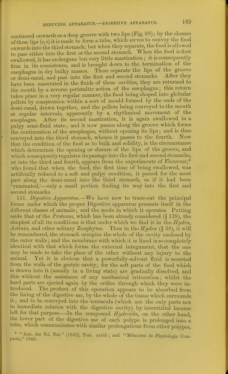 REDUCING APPARATUS.—DIGESTIVE APPAKATUS. conbinued onwards as a deep groove with two lips (Fig. 98): by the closm-e of these lips (e, e) it is made to form a tube, which serves to convey the food onwards into the third stomach; but when they separate, the food is allowed to pass either into the first or the second stomach. When the food is first swaUowed, it has undergone but very Httle mastication; it is consequently firm in its consistence, and is brought down to the termination of the CBSophagus in dry bulky masses. These separate the lips of the groove or demi-canal, and pass into the first and second stomachs. After they have been macerated in the fluids of these cavities, they are returned to the mouth by a reverse peristaltic action of the oesophagus; this return takes place in a very regular manner, the food being shaped into globular pellets by compression within a sort of mould formed by the ends of the demi-canal, di-awn together, and the pellets being conveyed to the mouth at regadar intervals, apparently by a rhythmical movement of the oesophagus. After its second mastication, it is again swallowed in a pulpy semi-fluid state; and it now passes along the groove which forms the contiauation of the oesophagus, without opening its lips; and is thus conveyed into the third stomach, whence it passes to the fourth. Now that the condition of the food as to bulk and solidity, is the circumstance which determines the opening or closure of the lips of the groove, and wliich consequently regulates its passage into the first and second stomachs, or into the thii-d and fourth, appears from the experiments of Flourens;* who found that when the food, the first time of being swallowed, was artificially reduced to a soft and pulpy condition, it passed for the most part along the demi-canal into the third stomach, as if it had been ' ruminated,'—only a small portion finding its way into the first and second stomachs. 151. Digestive Apparatus.—We have now to trace-out the principal forms under which the proper Digestive apparatus presents itself in the difierent classes of animals; and the mode in which it operates. Putting aside that of the Protozoa, which has been already considered (§ 139), the simplest of all its conditions is that under which we find it in the Hydra, Actinia, and other solitary Zoophytes. Thus in the Hydra (§ 38), it will be remembered, the stomach occupies the whole of the cavity enclosed by the outer walls; and the membrane with which it is Uned is so completely identical with that which forms the external integument, that the one may be made to take the place of the other without any injury to the animal. Yet it is obvious that a powerfully-solvent fluid is secreted from the walls of the gastric cavity; for the soft parts of the food which is dra\yn into it (usually in a living state) are gradually dissolved, and this without the assistance of any mechanical tritiu'ation; whilst the hard parts are ejected again by the orifice through which they were in- troduced. The product of this operation appears to be absorbed from the lining of the digestive sac, by the whole of the tissue which surrounds it; and to be conveyed into the tentacula (which are the only parts not in immediate relation with the digestive cavity) by interstitial lacunar left for that purpose.—In the compound Hydroida, on the other hand, the lower part of the digestive sac of each polype is prolonged into a tube, which communicates with similar prolongations from other polypes, *.,^o°;„'^®' ^^^ '^^^^ Mcmou-os de Pliysiologie Com- paree, 1843. °