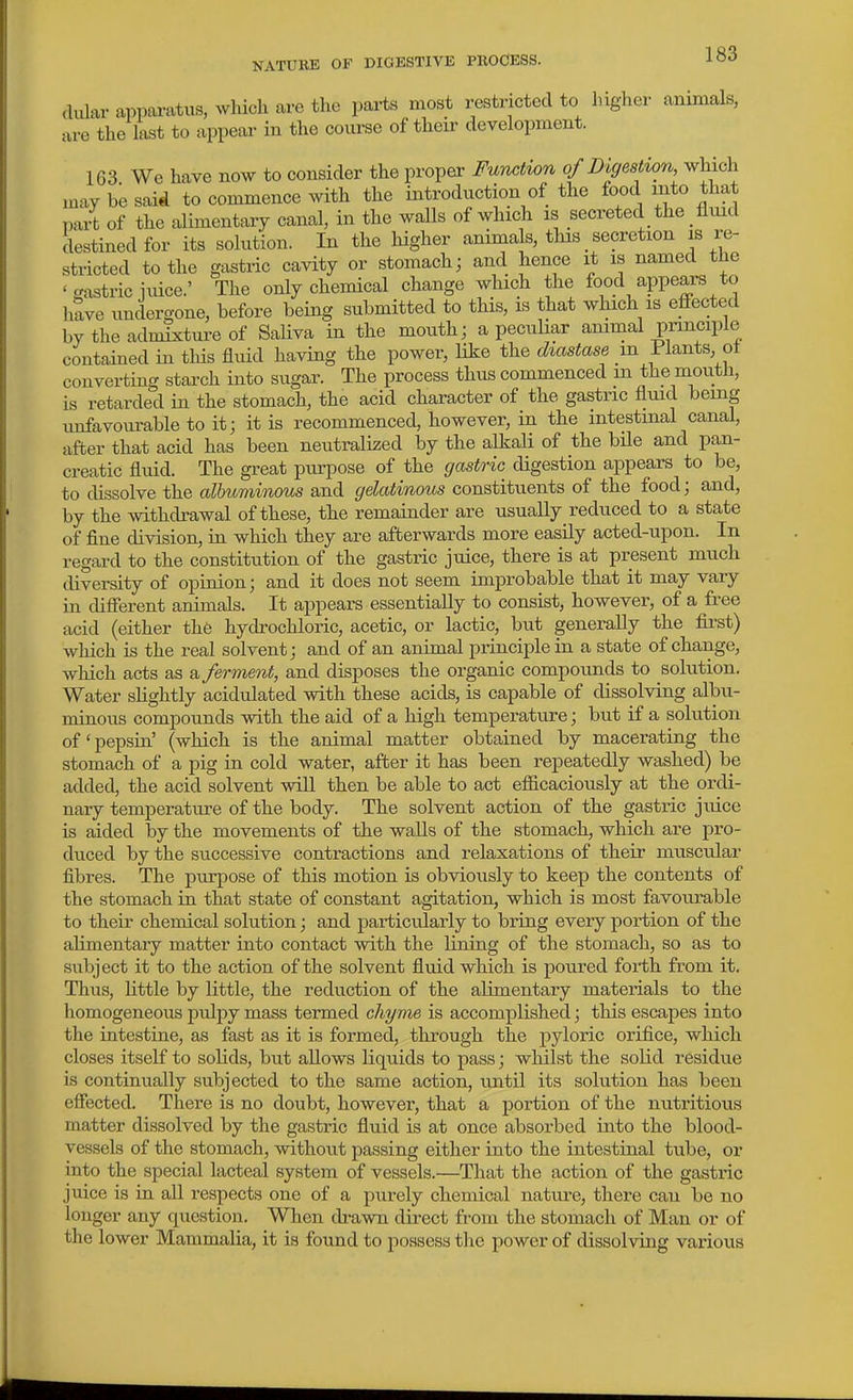 dular a]>pai-atus, which are the parts most restricted to higher animals, are the last to appear in the course of their development. 163 We have now to consider the proper Function of Digestion which may be said to commence with the introduction of the food mto that part of the alimentary canal, in the walls of which is secreted the fluid destined for its solution. In the liigher anima s, tlus secretion is re- stricted to the gastric cavity or stomach; and hence it is named the ' crastric iuice.' The only chemical change which the food appears to have undergone, before being submitted to this, is that which is effected by the admixture of Saliva in the mouth; a pecuHar animal principle contained in this fluid having the power, like the diastase m Plants ot converting starch into sugar. The process thus commenced m the mouth, is retarded in the stomach, the acid character of the gastric fluid being unfavourable to it; it is recommenced, however, in the intestinal canal, after that acid has been neutralized by the alkali of the bUe and pan- creatic fluid. The great purpose of the gastric digestion appears to be, to dissolve the albuminous and gelatinous constituents of the food; and, by the mthdrawal of these, the remainder are usually reduced to a state of fine division, in which they are afterwards more easily acted-upon. In regard to the constitution of the gastric juice, there is at present much tliversity of opinion; and it does not seem improbable that it may vary in different animals. It appears essentially to consist, however, of a free acid (either th6 hydrochloric, acetic, or lactic, but generally the fii-st) which is the real solvent; and of an animal principle in a state of change, which acts as a ferment, and disposes the organic compounds to solution. Water slightly acidulated with these acids, is capable of dissolving albu- minous compounds with the aid of a high temperature; but if a solution of'pepsin' (which is the animal matter obtained by macerating the stomach of a pig in cold water, after it has been repeatedly washed) be added, the acid solvent wiU then be able to act efficaciously at the ordi- nary temperature of the body. The solvent action of the gastric juice is aided by the movements of the walls of the stomach, which are pro- duced by the successive contractions and relaxations of their muscular fibres. The purpose of this motion is obviously to keep the contents of the stomach in that state of constant agitation, which is most favourable to their chemical solution; and particularly to bring every portion of the alimentary matter into contact with the lining of the stomach, so as to subject it to the action of the solvent fluid which is poured forth from it. Thus, Httle by little, the reduction of the alimentary materials to the homogeneous pulpy mass termed chyme is accomplished; this escapes into the intestine, as fast as it is formed, through the pyloric orifice, which closes itseK to solids, but allows liquids to pass; whilst the solid residue is continually subjected to the same action, imtil its solution has been effected. There is no doubt, however, that a portion of the nutritious matter dissolved by the gastric fluid is at once absorbed into the blood- vessels of the stomach, without passing either into the intestinal tube, or into the special lacteal system of vessels.—That the action of the gastric juice is ia aU respects one of a purely chemical nature, there can be no longer any question. When di-awn direct from the stomach of Man or of the lower Mammalia, it is found to possess the power of dissolving various
