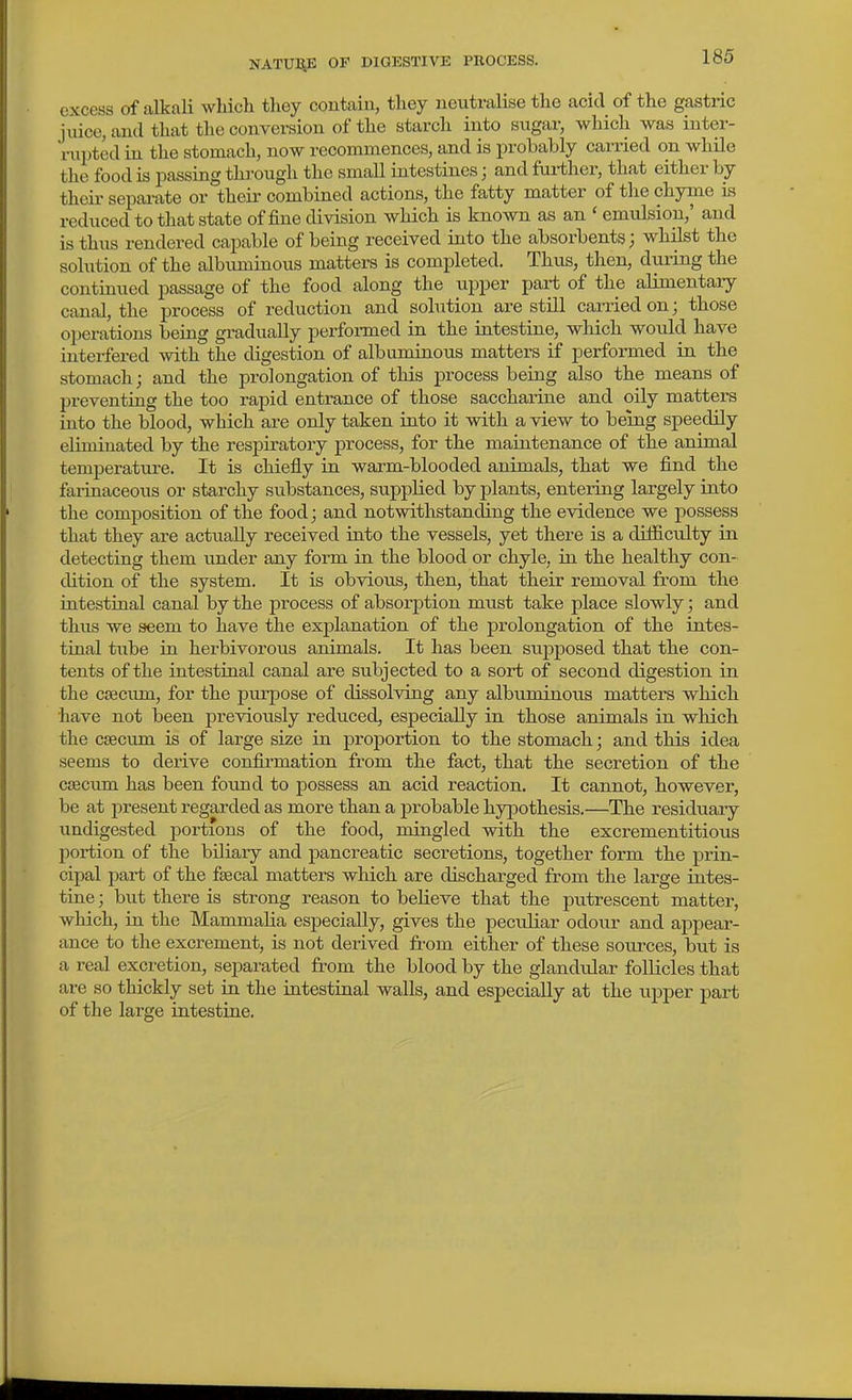 excess of alkali which they contain, they neutralise the acid of the gastric juice, and that the conversion of the starch into sugar, which was inter- rui)tcd in the stomach, now recommences, and is probably carried on while the food is passing through the small intestines; and fui-ther, that either by their sepai-ate or theii- combined actions, the fatty matter of the chyme Ls reduced to that state of fine division which is known as an ' emulsion,' and is thus rendered capable of being received into the absorbents; whilst the solution of the albiuninous matters is completed. Thus, then, during the continued passage of the food along the upper part of the alimentary canal, the process of reduction and sohition are still caiiiedon; those operations being gi-adually perfoi-med in the intestine, which would have interfered with the digestion of albuminous matters if performed in the stomach; and the prolongation of this process being also the means of preventing the too rapid entrance of those saccharine and oily matters into the blood, which are only taken into it with a view to being speedily eliminated by the respiratory process, for the maintenance of the animal temperature. It is chiefly in warm-blooded animals, that we find the farinaceous or starchy substances, supplied by plants, entering largely into the composition of the food; and notwithstanding the evidence we possess that they are actually received into the vessels, yet there is a difficulty in detecting them under any form in the blood or chyle, in the healthy con- dition of the system. It is obvious, then, that their removal from the intestinal canal by the process of absorption must take place slowly; and thus we seem to have the explanation of the prolongation of the intes- tinal tube in herbivorous animals. It has been supposed that the con- tents of the intestinal canal are subjected to a sort of second digestion in the cseciun, for the purpose of dissolving any albuminous matters which have not been previously reduced, especially in those animals in which the caecum is of large size in proportion to the stomach; and this idea seems to derive confii-mation from the fact, that the secretion of the caecum has been found to possess an acid reaction. It cannot, however, be at present regarded as more than a probable hypothesis.—The residuary undigested portions of the food, mingled with the excrementitious portion of the biliary and pancreatic secretions, together form the prin- cipal part of the fsecal matters which are discharged from the large intes- tine ; but there is strong reason to believe that the putrescent matter, which, in the Mainm aha especially, gives the peculiar odour and appear- ance to the excrement, is not derived from either of these sources, but is a real excretion, separated from the blood by the glandular follicles that are so thickly set in the intestinal walls, and especially at the upper part of the large intestine.