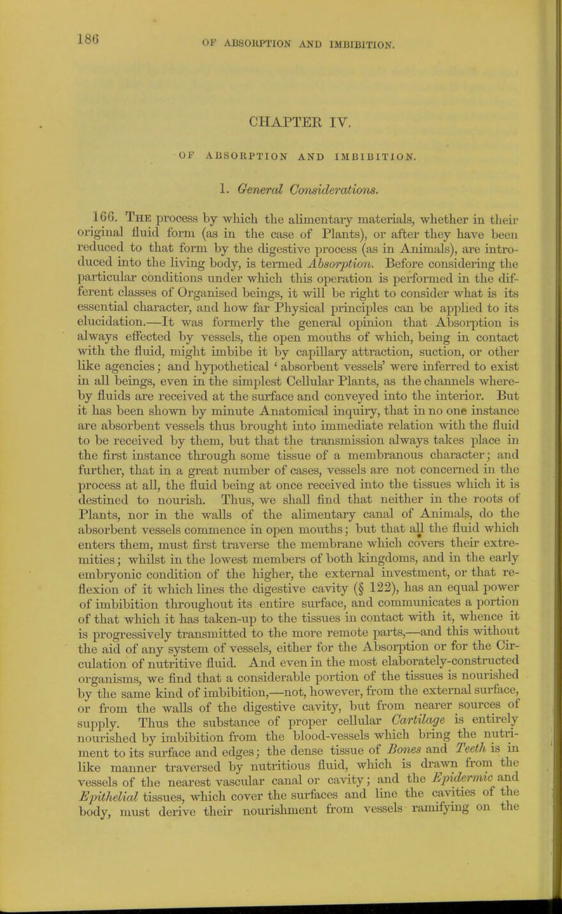 OF ABSOKPTION AND IMBIBITION. CHAPTER IV. OF ABSORPTION AND IMBIBITION. 1. General Considerations. IGG. The process by whicli the alimentary materials, whether in theii- original fluid form (as in the case of Plants), or after they have been reduced to that form by the digestive process (as in Animals), are inti-o- duced into the living body, is termed Absorption. Before consideiing the particular- conditions under which this operation is performed in the dif- ferent classes of Organised beings, it will be right to consider what is its essential character, and how far Physical principles can be applied to its elucidation.—It was formerly the general opiaion that Absoi-ption is always effected by vessels, the open mouths of which, being in contact with the fluid, might imbibe it by capillary attraction, suction, or other like agencies; and hypothetical ' absorbent vessels' were inferred to exist in all beings, even in the simplest Cellular Plants, as the channels where- by fluids are received at the surface and conveyed into the interior. But it has been shown by minute Anatomical inquiry, that in no one instance are absorbent vessels thus brought into immediate relation with the fluid to be received by them, but that the transmission always takes place m the first instance through some tissue of a membranous character; and further, that in a gTeat number of cases, vessels are not concerned in. the process at all, the fluid being at once received into the tissues which it is destined to nourish. Thus, we shaU find that neither in the roots of Plants, nor ia the walls of the alimentary canal of Animals, do the absorbent vessels commence in open mouths; but that aU the fluid which enters them, must first traverse the membrane which covers their extre- mities ; whilst in the lowest members of both kingdoms, and in the early embryonic condition of the higher, the external investment, or that re- flexion of it which lines the digestive cavity (§ 122), has an equal power of imbibition throughout its entire surface, and communicates a portion of that which it has taken-up to the tissues in contact with it, whence it is progressively transmitted to the more remote parts,—and this without the aid of any system of vessels, either for the Absorption or for the Cir- culation of nutritive fluid. And even in the most elaborately-constructed organisms, we flnd that a considerable portion of the tissues is nourished by the same kind of imbibition,—not, however, from the external siu-face, or from the walls of the digestive cavity, but from nearer sources of supply. Thus the substance of proper cellular Cartilage is entirely nourished by imbibition from the blood-vessels which bring the nutri- ment to its surface and edges; the dense tissue of Bones and Teeth is in like manner traversed by nutritious fluid, which is di-awn from the vessels of the nearest vascular canal or cavity; and the Ejoidermic fmA Epithelial tissues, which cover the surfaces and line the cavities of the body, must derive their nourishment from vessels ramifying on the
