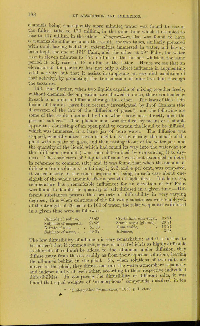 channels being consequently more niinnte), water was found to rise in the fullest tube to 170 millim., in the same time wliich it occupied to rise to 107 millim. in the other.—Temi)erature, also, was found to have .a remarkable influence upon the result; for two tubes, similai-ly prepared with sand, having had theii extremities immersed in watei-, and having been kept, the one at 131° Fahr., and the other at 59° Falu-., the water rose in eleven minutes to 175 millim. in the former, whilst in the same period it only rose to 12 miUim. in the latter. Hence we see that an elevation of temperature has not only a direct influence in augmenting vital activity, but that it assists in supplying an essential condition of that activity, by promoting the transmission of nutritive fluid through the textiu-es. . 168. But fui'ther, when two liquids capable of mixing together freely, without chemical decomposition, are allowed to do so, there is a tendency in each to a uniform difiusion through this other. The laws of this ' Dif- fusion of Liquids' have been recently investigated by Prof. Graham (the discoverer of the law of the 'diffusion of gases'); and the following are some of the results obtained by him, which bear most du-ectly upon the present subject.*—The phenomenon was studied by means of a simple apparatus, consisting of an open phial to contain the liquid to be diffused, which was immersed in a large jar of pure water. The diffusion was stopped, generally after seven or eight days, by closing the mouth of the phial with a plate of glass, and then raising it out of the water-jar; and the quantity of the liquid which had found its way into the water-jar (or the ' difiusion product,') was then determined by evaporating it to diy- ness. The characters of ' liquid difiusion ' were first examined in detail in reference to common salt; and it was found that when the amount of diffusion from solutions containing 1, 2, 3, and 4 per cent., was compared, it varied nearly in the same proportions, being in each case about one- eighth of the whole amoimt, after a period of eight days. But here, too, temperature has a remarkable influence: for an elevation of 80° Fahr. was found to double the quantity of salt diffused in a given time.—Dif- ferent substances possess this property of diffusibiUty in very varying degrees; thus when solutions of the following substances were employed, of the strength of 20 parts to 100 of water, the relative quantities diffused in a given time were as follows;— Chloride of sodium, . 58-68 Crystallized cane-sugar, 26-74 Sulphate of magnesia, 27-42 Starch-sugar (glucose), 26-94 Nitrate of soda, . . 51-56 Gum-ara;bic, . . . 13-24 Sulphate of-neater, . . 69-32 Albumen, .... 3-08 The low diffusibUity of albuxoen is very remarkable; and it is further to be noticed that if common salt, sugar, or urea (which is as liighly difliisible as chloride of sodium) be added to the albumen under diffusion, they diffuse away from this as readily as from their aqueous solutions, leaving the albumen behind in the phial. So, when solutions of two salts ai-e mixed in the phial, they diffuse out into the water-atmosphere sepai-ately and independently of each other, according to their respective incUvidual diffiisibilities. In comparing the diffusibUity of different salts, it was found that equal weights of ' isomorphous' compounds, cUssolved in ten * PhilosophicalTransactions, 1860, p. 1, etseq.
