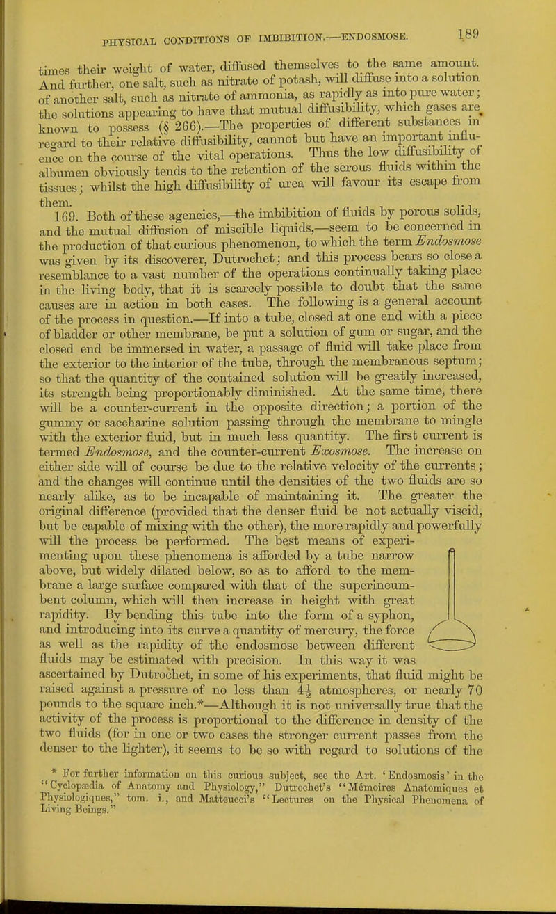 times theii- weight of water, diffused themselves to the same amount. And further, one salt, such as nitrate of potash, will diflfuse into a solution of another salt, such as nitrate of ammonia, as rapidly as into pure water j the solutions appearing to have that mutual diffusibility, which gases are, kno^vn to possess (§'266).—The properties of diflferent substances m recrard to their relative diffusibiHty, cannot but have an important influ- ence on the course of the vital operations. Thus the low diffusibility of albumen obviously tends to the retention of the serous fluids withm the tissues; whilst the high diffusibility of urea will favour its escape from ^^Tei). Both of these agencies,—the imbibition of fluids by porous solids, and the mutual diffusion of miscible liquids,—seem to be concerned m the production of that curious phenomenon, to which the tQvm Endosmose was given by its discoverer, Dutrochet; and this process bears so close a resemblance to a vast number of the operations continually taking place in the living body, that it is scarcely possible to doubt that the same causes are in action in both cases. The following is a general account of the process in question.—If iato a tube, closed at one end with a piece of bladder or other membrane, be put a solution of gum or sugar, and the closed end be immersed in water, a passage of fluid will take place from the exterior to the interior of the tube, through the membranous septum; so that the quantity of the contained solution will be greatly mcreased, its strength being proportionably diminished. At the same time, there will be a counter-current in the opposite direction; a portion of the gummy or saccharine sobition passing through the membrane to mingle with the exterior fluid, but in much less quantity. The first current is termed Endosniose, and the counter-current Exosmose. The increase on either side wiU of course be due to the relative velocity of the currents; and the changes will continue until the densities of the two fluids are so nearly alike, as to be incapable of maintaining it. The greater the original difference (provided that the denser fluid be not actually viscid, but be capable of mixing with the other), the more rapidly and powerfully will the process be performed. The best means of experi- menting upon these phenomena is afforded by a tube narrow above, but widely dilated below, so as to afford to the mem- brane a large surface compared with that of the superincum- bent column, which will then increase in height with great rapidity. By bending this tube into the form of a syj^hon, and introducing into its curve a quantity of mercury, the force as well as the rapidity of the endosmose between different fluids may be estimated with precision. In this way it was ascei-tained by Dutrochet, in some of his experiments, that fluid might be raised against a pressure of no less than 4^ atmospheres, or nearly 7 0 pounds to the square inch.*—Although it is not universally true that the activity of the process is proportional to the difference in density of the two fluids (for in one or two cases the stronger current joasses from the denser to the lighter), it seems to be so with regard to solutions of the * For further information on tliis curious subject, see the Art. ' Endosmosis' in tlie  Cyclopsedia of Anatomy and Physiology, Dutrochet's Memoires Anatomiques et Physiologiques, tom. i., and Matteucci's Lectures on the Physical Phenomena of Living Beings.