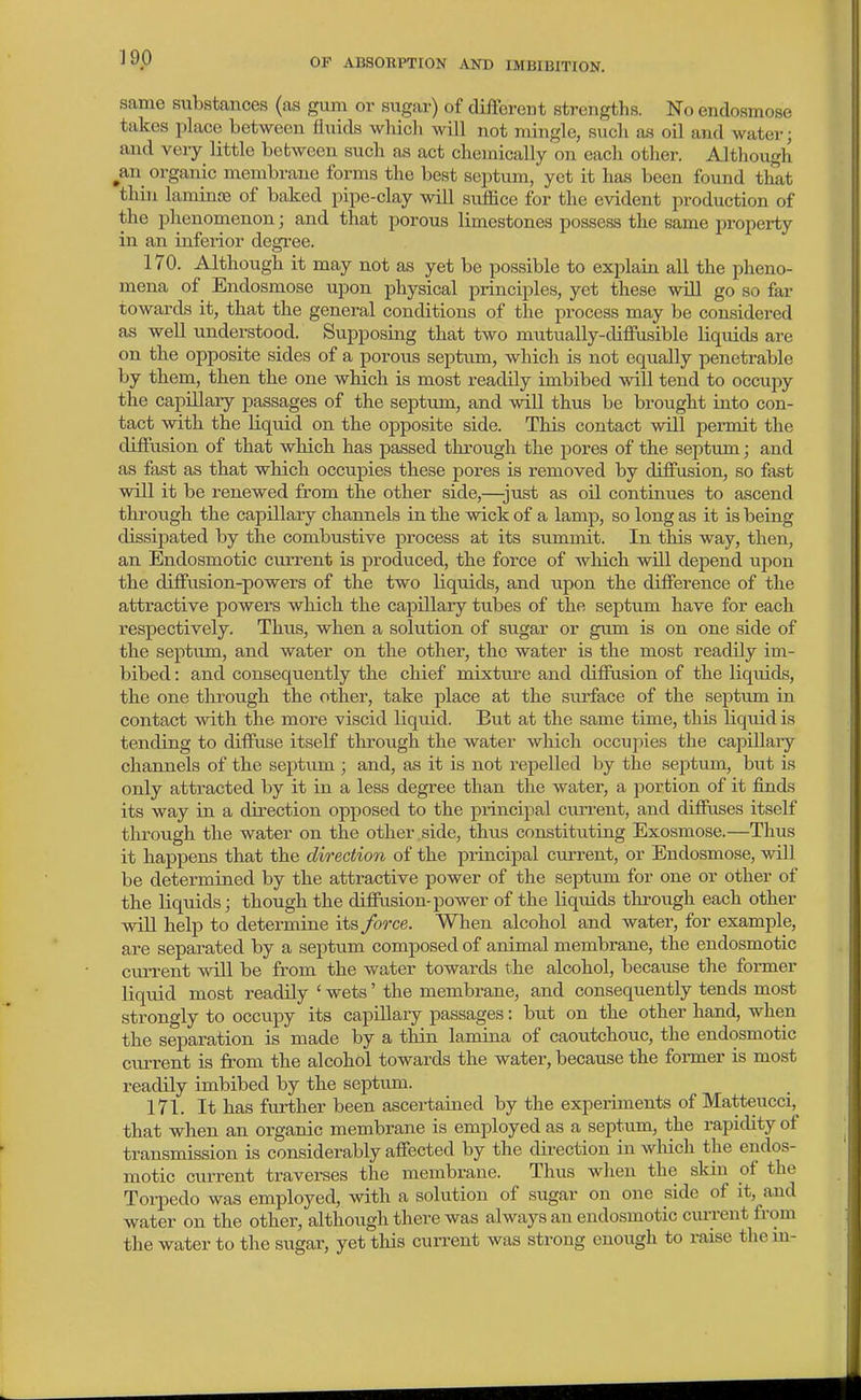 same substances (as gum or sugar) of different strengths. No endosmose takes place between fluids wliich will not mingle, sucli as oil and water; and very little between sucli as act chemically on each other. Although ^an organic membrane forms the best septum, yet it has been found that thill lamiaoe of baked pipe-clay will suffice for the evident production of the phenomenon; and that porous limestones possess the same property in an inferior degi-ee. 170. Although it may not as yet be possible to explain all the pheno- mena of Endosmose upon physical principles, yet these wUl go so far towards it, that the general conditions of the process may be considered as well understood. Supposing that two mutually-diffusible liquids are on the opposite sides of a porous septum, which is not equally penetrable by them, then the one which is most readily imbibed will tend to occupy the capiEary passages of the septum, and will thus be brought into con- tact with the liquid on the opposite side. This contact will permit the diffusion of that which has passed through the pores of the septum; and as fast as that which occupies these pores is removed by diffusion, so fast will it be renewed from the other side,—-just as oil continues to ascend through the capillary channels in the wick of a lamp, so long as it is being dissipated by the combustive process at its summit. In this way, then, an Endosmotic current is produced, the force of which will depend upon the diffusion-powers of the two liquids, and upon the difference of the attractive powers wbich the capillary tubes of the septum have for each respectively. Thus, when a solution of sugar or gum is on one side of the septum, and water on the other, the water is the most readily im- bibed : and consequently the chief mixture and diffusion of the liquids, the one through the other, take place at the surface of the septum in contact with the more viscid liquid. But at the same time, this liquid is tending to diffuse itself through the water which occujiies the capillary channels of the septum ; and, as it is not repelled by the septum, but is only atti'acted by it in a less degree than the water, a portion of it finds its way in a direction opposed to the principal current, and diffuses itself through the water on the other side, thus constituting Exosmose.—Thus it happens that the direction of the principal current, or Endosmose, will be determined by the attractive power of the septum for one or other of tbe liquids; though the diffusion-power of the liquids through each other will help to determine its force. When alcohol and water, for example, are separated by a septum composed of animal membrane, the endosmotic current will be from the water towards the alcohol, because the former liquid most readily ' wets' the membrane, and consequently tends most strongly to occupy its capillary passages: but on the other hand, when the separation is made by a thin lamina of caoutchouc, the endosmotic cxu-rent is from the alcohol towards the water, because the former is most readily imbibed by the septvim. 171. It has further been ascertained by the experiments of Matteucci, that when an organic membrane is employed as a septum, the rapidity of transmission is considerably affected by the direction in wliich the endos- motic current traverses the membrane. Thus when the skin of the Torpedo was employed, with a solution of sugar on one side of it, and water on the other, although there was always an endosmotic current from the water to the sugar, yet this current was strong enough to raise the in-