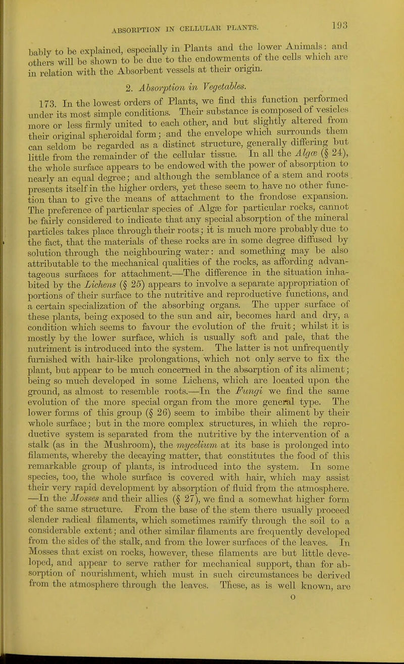 bably to be explained, CBpecially in Plants and the Wer Animals: and others will be shown to be due to the endowments of the cells which are in relation with the Absorbent vessels at their origin. 2. Absorption in Vegetables. 173 In the lowest orders of Plants, we find this function performed under its most simple conditions. Their substance is composed of vesicles more or less fii-mly united to each other, and but slightly altered from theii- original spheroidal form; and the envelope which surrounds theni can seldom be regarded as a distinct structure, generally differing but little from the remainder of the cellular tissue. In all the Algce Zi), the whole sm-face appears to be endowed with the power of absorption to neai-ly an equal degree; and although the semblance of a stem and roots presents itself in the higher orders, yet these seem to. have no other fimc- tion than to give the means of attachment to the frondose expansion. The preference of particular species of Algfe for particular rocks, cannot be fairly considered to indicate that any special absorption of the mineral particles takes place thi-ough their roots; it is much more probably due to the fact, that the materials of these rocks are in some degree diffused by solution through the neighbouring water: and something may be also attributable to the mechanical qualities of the rocks, as affording advan- tageous surfaces for attachment.—The difference in the situation inha- bited by the Licliens (§ 25) appears to involve a separate appropriation of portions of their surface to the nutritive and reproductive fvmctions, and a certain specialization of the absorbing organs. The upper surface of these plants, being exposed to the sun and air, becomes hard and dry, a condition which seems to favour the evolution of the fruit; whilst it is mostly by the lower surface, which is usually soft and pale, that the nutriment is introduced into the system. The latter is not unfrequently furnished with hair-like prolongations, which not only serve to fix the plant, but appear to be much concerned in the absorption of its aliment; being so much developed in some Lichens, which are located upon the ground, as almost to resemble roots.—In the Fungi we find the same evolution of the more special organ from the more general type. The lower forms of this group (§ 26) seem to imbibe their aliment by their whole surface; but in the more complex structures, in which the repro- ductive system is separated from the nutritive by the intervention of a stalk (as in the Mushroom), the mycelium at its base is prolonged into filaments, whereby the decaying matter, that constitutes the food of this remarkable group of plants, is introduced into the system. In some species, too, the whole surface is covered with hair, which may assist their very rapid development by absorption of fluid from the atmosphere. —In the Mosses and their allies (§ 27), we find a somewhat higher form of the same structure. From the base of the stem there usually proceed slender radical filaments, which sometimes ramify through the soil to a considerable extent; and other similar filaments are frequently developed from the sides of the stalk, and from the lower surfaces of the leaves. In Mosses that exist on rocks, however, these filaments ai-e but little deve- loped, and appear to serve rather for mechanical support, than for ab- sorption of nourishment, wliich must in such circumstances be derived from the atmosphere through the leaves. Tlieae, as is well known, are