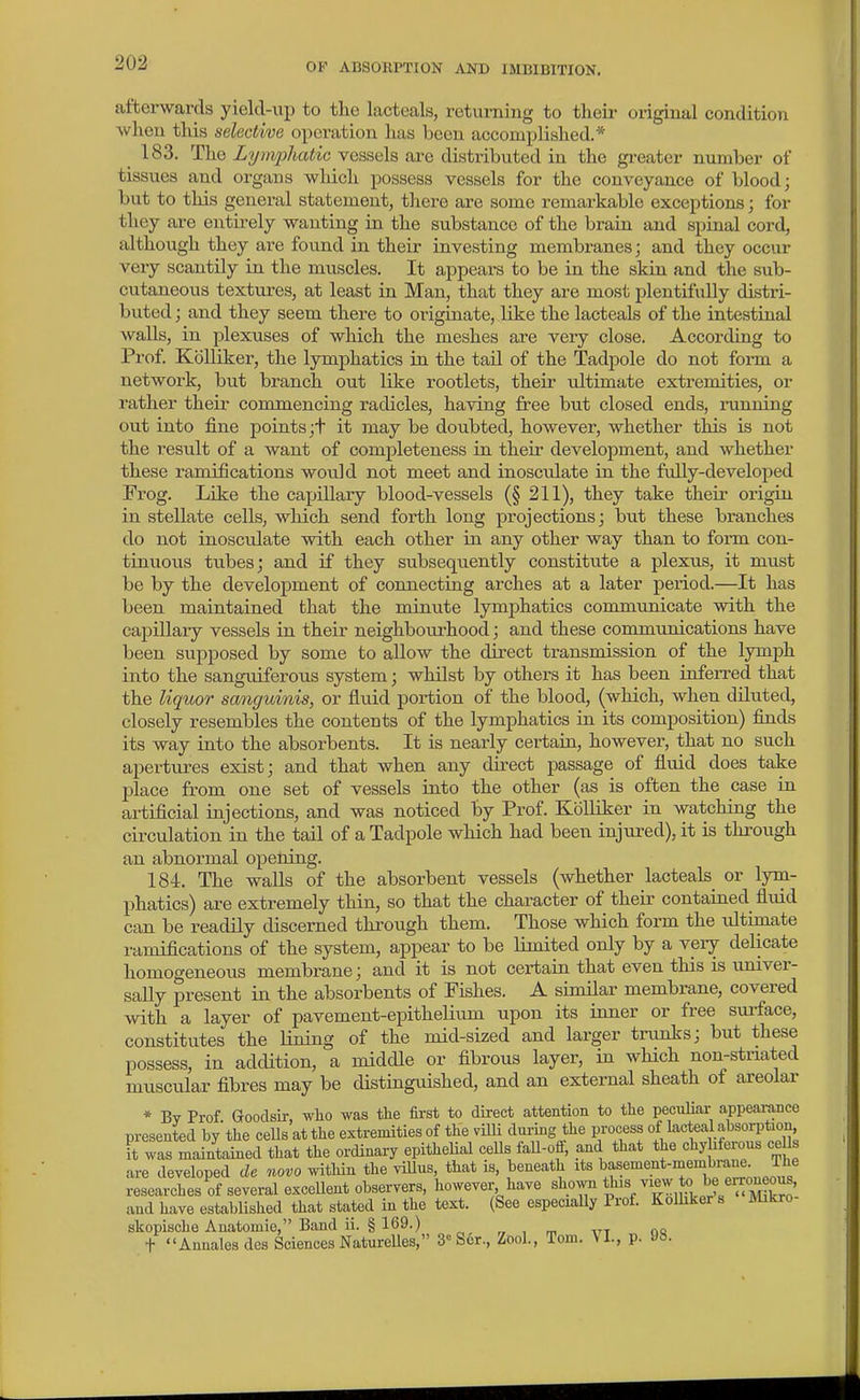 afterwards yielcUip to the lacteals, returning to tlieir original condition when this selective operation has been accomplished.* 183. The Lyirvpliatic vessels are distributed in the greater number of tissues and organs which possess vessels for the conveyance of blood; but to this general statement, there are some remarkable exceptions; for they are entirely wanting in the substance of the brain and spinal cord, although they are found in their investing membranes; and they occur very scantily in the muscles. It appears to be in the skin and the sub- cutaneous textures, at least in Man, that they are most plentifully distri- buted ; and they seem there to originate, like the lacteals of the intestinal walls, in plexuses of which the meshes are very close. According to Prof. KoUiker, the lymphatics in the tail of the Tadpole do not form a network, but branch out like rootlets, their ultimate extremities, or rather their commencing radicles, having free but closed ends, ninning out into fine points;+ it may be doubted, however, whether this is not the result of a want of completeness in their development, and whether these ramifications would not meet and inosculate in the fully-developed Frog. Like the capillary blood-vessels (§ 211), they take their origin in stellate cells, which send forth long projections; but these branches do not inosculate with each other in any other way than to form con- tinuous tubes; and if they subsequently constitute a plexus, it must be by the development of connecting arches at a later period.—It has been maintained that the minute lymphatics communicate with the capillary vessels in their neighbourhood; and these communications have been supposed by some to allow the direct transmission of the lymph into the sanguiferous system; whilst by others it has been inferred that the liquor sanguinis, or fluid portion of the blood, (which, when diluted, closely resembles the contents of the lymphatics in its composition) finds its way into the absorbents. It is nearly certain, however, that no such apertures exist; and that when any direct passage of fiuid does take place from one set of vessels into the other (as is often the case in ai-tificial injections, and was noticed by Prof. KolUker in watching the circulation in the tail of a Tadpole which had been injured), it is through an abnormal opening. 184. The walls of the absorbent vessels (whether lacteals^ or lym- phatics) are extremely thin, so that the character of their contained fluid can be readily discerned through them. Those which form the idtimate ramifications of the system, appear to be limited only by a very delicate homogeneous membrane; and it is not certain that even this is univer- saUy present in the absorbents of Fishes. A similar membrane, covered with a layer of pavement-epithelium upon its inner or free surface, constitutes the Lining of the mid-sized and larger trunks; but these possess, in addition, a middle or fibrous layer, in which non-striated muscular fibres may be distinguished, and an external sheath of areolar * Bv Prof Goodsh-, who was the first to direct attention to the peculiar appeai-ance presented by'the cells at the extremities of the viUi durmg the process of lacteal absorption it was maintained that the ordinary epitheHal ceUs faU-off, and that the chyMerous cells are developed de novo within the viUns, that is, beneath its '^^^^^°^^.^*-^^'^^^/^!!plpo«T researches of several exceUent observers, however have shown fJ^?/-;^™' and have established that stated in the text. (See especially Prof. Kolhker s Mikro skopische Anatomie, Band ii. § 169.) „ „ , ™ -.tt no t Annalesdes Sciences NatureUes, 3 Scr., ZooL, Tom. p. JS.