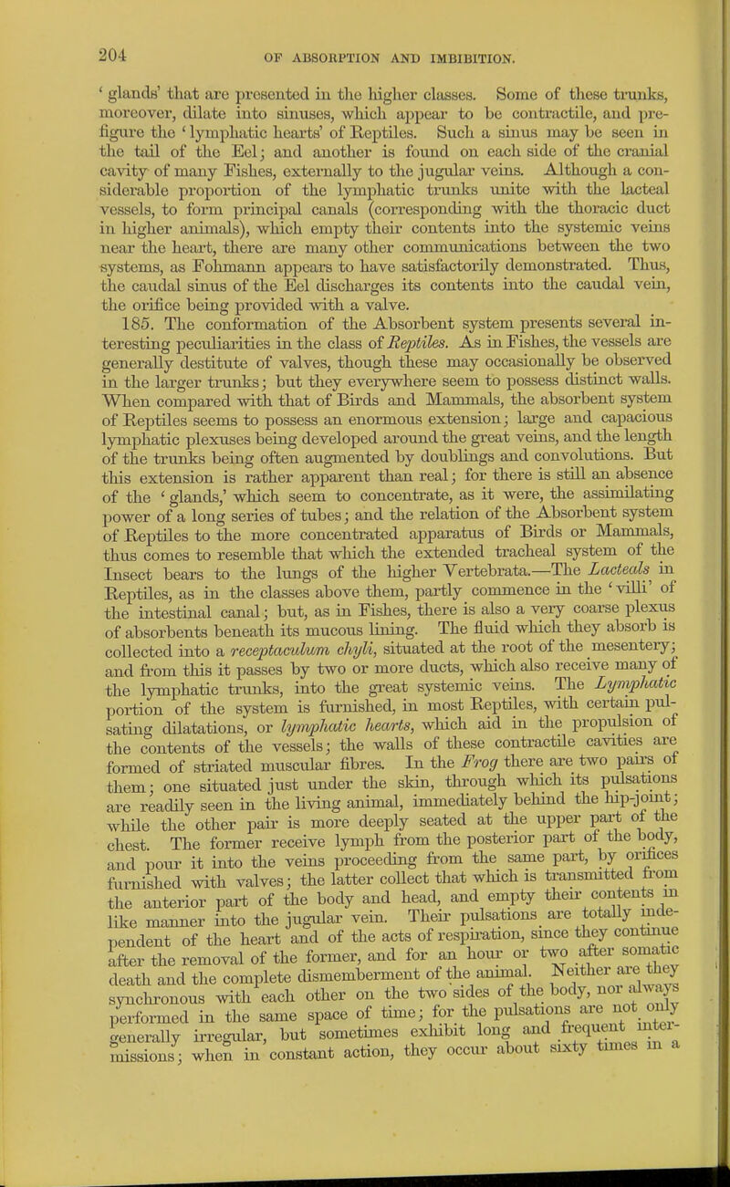 * glands' that are prcBented in the Mgher classes. Some of these tiiinks, moreover, dilate into sinuses, which ajjpear to be contractile, and pre- figure the ' lymphatic hearts' of Reptiles. Such a sinus may be seen in the tail of the Eel; and another is found on each side of the cranial cavity of many Fishes, externally to the jugular veins. Although a con- siderable proportion of the lymphatic trunks unite with the lacteal vessels, to form principal canals (corresponding with the thoracic duct in higher animals), which empty their contents into the systemic veins neai- the heart, there are many other communications between the two systems, as Fohmann appears to have satisfactorily demonstrated. Thus, the caudal sinus of the Eel discharges its contents into the caudal vein, the orifice being provided with a valve. 185. The conformation of the Absorbent system presents several in- teresting peculiarities in the class oi Reptiles. As in Fishes, the vessels are generally destitute of valves, though these may occasionally be observed in the larger trunks; but they everywhere seem to possess distinct walls. When compared with that of Birds and Mammals, the absorbent system of Reptiles seems to possess an enormous extension; laxge and capacious lymphatic plexuses being developed around the great veins, and the length of the trunks being often augmented by doublings and convolutions. But this extension is rather apparent than real; for there is stUl an absence of the ' glands,' which seem to concentrate, as it were, the assimilating power of a long series of tubes; and the relation of the Absorbent system of Reptiles to the more concentrated apparatus of Birds or Mammals, thus comes to resemble that which the extended tracheal system of the Insect bears to the lungs of the higher Yertebrata.—The Lacteals^ in Reptiles, as in the classes above them, partly commence in the 'villi' of the intestinal canal; but, as in Fishes, there is also a very coarse plexus of absorbents beneath its mucous lining. The fluid which they absorb is collected into a recexjtaculum chyli, situated at the root of the mesentery; and fit-om this it passes by two or more ducts, which also receive many of the lymphatic trmiks, into the gi'eat systemic veins. The Lymphatic portion of the system is furnished, in most Reptiles, with certain pul- sating dilatations, or lyiivphatic hearts, which aid in the propulsion of the contents of the vessels; the walls of these contractile cavities are formed of striated muscular fibres. In the Frog there are two pairs ol them; one situated just under the skin, through winch its pulsations are readily seen in the living animal, immecUately behind the hip-joint; whUe the other pair is more deeply seated at the upper paa-t ot the chest The former receive lymph from the posterior part ot the body, and pour it into the veins proceeding from the same part, by or^ces furnished with valves; the latter collect that which is transmitted from the anterior part of the body and head, and empty then- contents m like manner into the jugular vein. Their pulsations^ are totaUy mde- pendent of the heart and of the acts of respii^ation, smce they contmue after the removal of the former, and for an hour or two after somatic death and the complete dismemberment of the ammal Ne^^^^^^-f-^, synchronous with each other on the two sides of the body, noi always performed in the same space of time; for the pulsations are not only generally irregular, but sometimes exhibit long and .^f  ^ssions ; when in constant action, they occiu' about sixty times m a