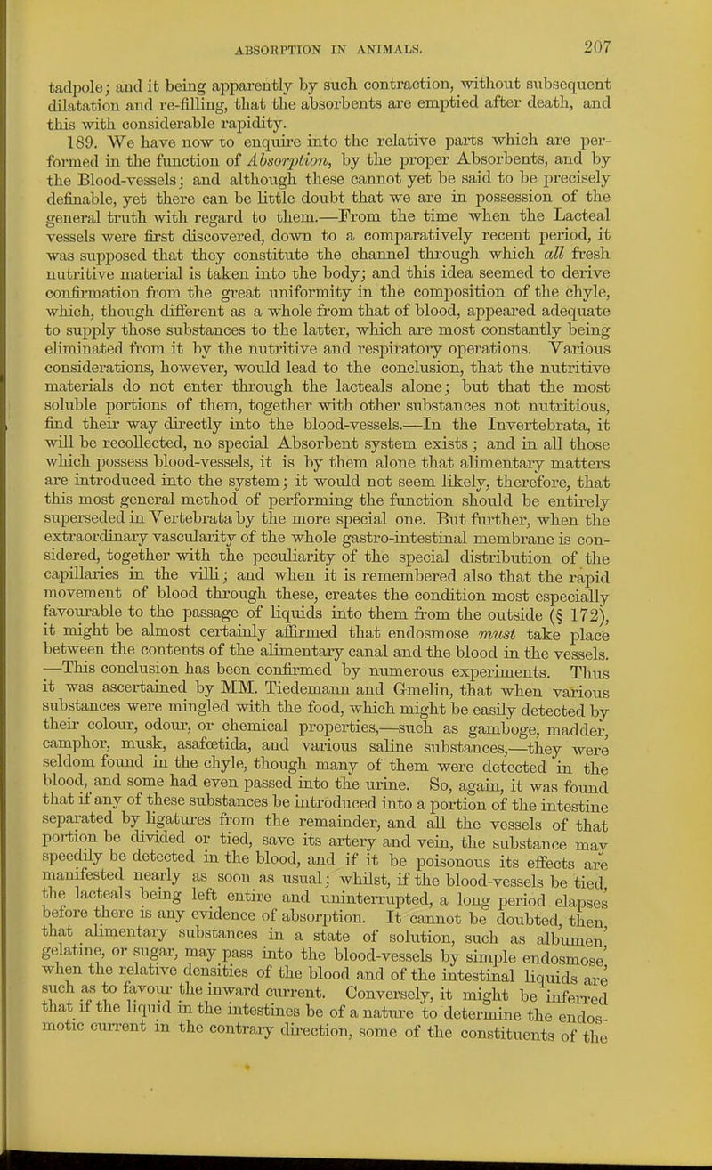 tadpole; and it being apparently by sucli contraction, without subsequent dilatation and re-filling, that the absorbents ai-e emptied after death, and tliis with considerable rapidity. 189. We have now to enquire into the relative parts which are per- formed in the function oi Absorption, by the proper Absorbents, and by the Blood-vessels; and although these cannot yet be said to be precisely definable, yet there can be little doubt that we are in possession of the general truth with regard to them.—From the time when the Lacteal vessels were first discovered, down to a comparatively recent period, it was siipposed that they constitute the channel through which all fresh nutritive material is taken into the body; and this idea seemed to derive confii-mation from the great uniformity in the composition of the chyle, which, though difierent as a whole from that of blood, appeared adequate to supply those substances to the latter, which are most constantly being eliminated from it by the nutritive and respiratory operations. Various considerations, however, would lead to the conclusion, that the nutritive materials do not enter through the lacteals alone; but that the most soluble portions of them, together with other substances not nutritious, find theii- way directly into the blood-vessels.—In the Invertebrata, it will be recollected, no special Absorbent system exists; and in all those which possess blood-vessels, it is by them alone that alimentary matters are iatroduced into the system; it would not seem likely, therefore, that this most genei'al method of performing the function should be entirely superseded in Vertebrata by the more special one. But further, when the extraordinary vascularity of the whole gastro-intestinal membrane is con- sidered, together with the peculiaiity of the special distribution of the capillaries in the villi; and when it is remembered also that the rapid movement of blood through these, creates the condition most especially favourable to the passage of liquids into them from the outside (§ 172), it might be almost certainly affirmed that endosmose must take place between the contents of the alimentary canal and the blood in the vessels. -—This conclusion has been confirmed by numerous experiments. Thus it was ascertained by MM. Tiedemann and Gmelin, that when various substances were mingled with the food, which might be easily detected by their colour, odour, or chemical properties,—such as gamboge, madder, camphor, musk, asafoetida, and various saline substances,—they were seldom found in the chyle, though many of them were detected in the blood, and some had even passed into the urine. So, again, it was found that if any of these substances be introduced into a portion of the intestine separated by ligatures from the remainder, and all the vessels of that portion be divided or tied, save its artery and vein, the substance may speedily be detected in the blood, and if it be poisonous its eflPects are manifested nearly as soon as usual; whUst, if the blood-vessels be tied the lacteals being left entire and uninterrupted, a long period elapses before there is any evidence of absorption. It cannot be doubted, then that alimentaiy substances in a state of solution, such as albumen' gelatine, or sugar, may pass into the blood-vessels by simple endosmose' when the relative densities of the blood and of the intestinal liquids are such as to favour the inward current. Conversely, it might be infeiTed that if the liqmd m the intestines be of a nature to determine the endos motic current in the contrary direction, some of the constituents of the