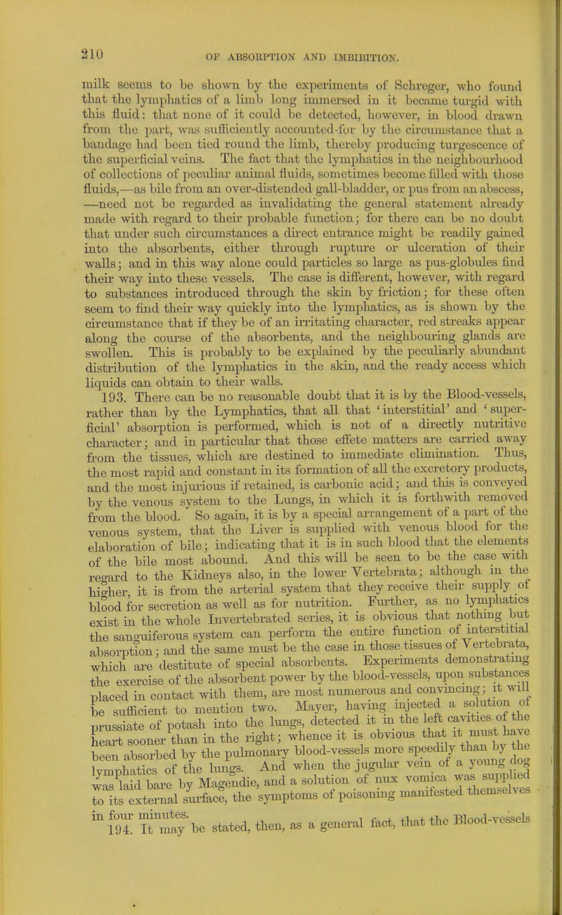 milk seems to be shown by the experiments of Schreger, who found that the lymphatics of a limb long immersed in it became tiu-gid with this fluid: that none of it could be detected, however, in blood drawn from the pai-t, was sufficiently accounted-for by the circumstance that a bandage had been tied round the limb, thereby producing turgescence of the superficial veins. The fact that the lymphatics in the neighboiu'hood of collections of peculiar animal flmds, sometimes become filled with those fluids,—as bile from an over-distended gall-bladdei-, or pus from an abscess, —need not be regarded as invalidating the general statement already made with regard to their probable function; for there can be no doubt that under such circumstances a dii-ect entrance might be readily gained into the absorbents, either through rupture or vdceration of their walls; and in this way alone could particles so large as pus-globules find their way into these vessels. The case is difierent, however, with regai-d to svibstances introduced through the skin by friction; for these often seem to find their way quickly into the lymphatics, as is shown by the circumstance that if they be of an instating character, red streaks appear along the coiirse of the absorbents, and the neighbouring glands are swollen. This is probably to be explained by the peculiarly abundant distribution of the lymphatics in the skin, and the ready access which liquids can obtaiu to their walls. 193. There can be no reasonable doubt that it is by the Blood-vessels, rather than by the Lymphatics, that all that 'interstitial' and 'super- ficial' absorption is performed, which is not of a dii-ectly nutritive character; and in particular that those efltete matters are carried away from the tissues, which are destined to immediate elimination. Thus, the most rapid and constant in its formation of all the excretory prodiicts, and the most injurious if retaiued, is carbonic acid; and this is conveyed by the venous system to the Lungs, in which it is forthwith removed from the blood. So again, it is by a special arrangement of a part of the venous system, that the Liver is supplied with venous blood for the elaboration of bile; indicating that it is in such blood that the elements of the bile most abound. And this will be seen to be the case with re^^ard to the Kidneys also, in the lower Vertebrata; although m the higher it is from the arterial system that they receive then- supply ot blood for secretion as well as for nutrition. Further, as no lymphatics exist in the whole Invertebrated series, it is obvious that nothmg but the sano-uiferous system can perform the entii^e function of interstitial absorption; and the same must be the case in those tissues of Yertebi-ata, which are destitute of special absorbents. Experiments demonstratmg the exercise of the absorbent power by the blood-vessels, upon substances placed in contact with them, are most numerous and convmcmg; it wi^i be sufficient to mention two. Mayer, having mjec ed a solution of prussiate of potash into the lungs detected it m tl^e eft cavities o^^^^^ heart sooner than in the right; whence it is obvious that it must have been absorbed by the pulmonary blood-vessels more speedily than by the WhatTcs of the iJgs. And when the jugular vein of a young dog iTsCd bare by MagencUe, and a solution of nux ^o^J^^^^^^^ to its external surface, the symptoms of poisonmg manifested themselves m r^maybe stated, then, as a general fact, that the Blood-vessels