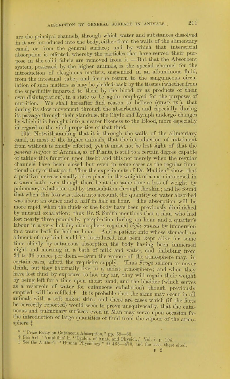 ABSORPTION BY GENERAL SURFACE IN ANIMALS. are the principal chauucls, tlu-ough wliicli water aud substances clissolved in it are introduced into the body, either from the walls of the alimentary- canal, or fi-om the general surface; and by which that interstitial absorption is effected, whereby the particles that have served their pur- pose in the solid fabric are removed from it:—But that the Absorbent system, possessed by the higher animals, is the special channel for the introduction of oleaginous matters, suspended in an albuminous fluid, from the intestinal tube; and for the return to the sanguineous cii-cu- lation of such matters as may be yielded-back by the tissues (whether from the superfluity imparted to them by the blood, or as j)roducts of their own disintegration), in a state to be again emjiloyed for the purposes of nutrition. We shall hereafter find reason to believe (chap, ix.), that dm-ing its slow movement through the absorbents, and especially during its jDassage through their glandidse, the Chyle and Lymph undergo changes by which it is brought into a nearer likeness to the Blood, more especially in regard to the vital properties of that fluid. 195. Notwithstanding that it is through the walls of the alimentary canal, in most of the higher animals, that the introduction of nutriment from without is chiefly efiected, yet it must not be lost sight of that the general surface of Animals, as of Plants, is still to a certain degree capable of taking this function upon itself; and this not merely when the regiilar channels have been closed, but even in some cases as the regular func- tional duty of that part. Thus the experiments of Dr. Madden* show, that a positive increase usually takes jilace in the weight of a man immersed in a warm-bath, even though there be at the same time a loss of weight by pidmonaiy exhalation and by transudation through the skin; and he found that when this loss was taken into account, the quantity of water absorbed was about an ounce and a half in half an hour. The absori^tion will be more rapid, when the fluids of the body have been previously diminished by unusual exhalation; thus Dr. S. Smith mentions that a man who had lost nearly three pounds by perspiration during an hour and a quarter's labour in a very hot diy atmosphere, regained eight ounces by immersion in a warm bath for half an houi\ And a patient into whose stomach no aliment of any kind could be introduced, has been kept alive for some time chiefly by cutaneous absorption, the body having been immersed night and morning in a bath of milk and water, and imbibing from 24 to 36 ounces per diem.—Even the vapovir of the atmosphere may, in certain cases, afibrd the requisite supply. Thus Frogs seldom or never drink, but they habitually live in a moist atmosphere; and when they have lost fluid by exposm-e to hot dry air, they will regain their weight by being left for a time upon moist sand, and the bladder (which serves as a reservoir of water for cutaneous exhalation) though previously emptied, mil be refilled.t It is probable that the same may occur- in all animals with a soft naked skin; and there are cases which (if the facts be correctly reported) would seem to prove imequivocally, that the cuta- neous and pulmonaiy surfaces even in Man may serve upon occasion for the introduction of large quantities of fluid from the vapour of the atmo- sphere. | * Prize Essay on Cutaneous Absorption, pp. 59—63. t See Art. 'Ainpliihia' in Cyclop, of Anat. and Physiol., Vol. i. p. 104 See the Author's  Human Physiology, §§ 468-470, and the cases there cited p 2