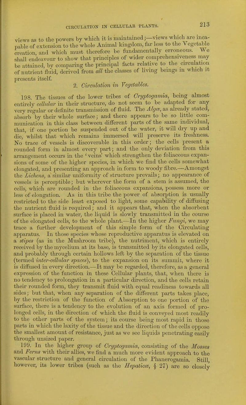 views as to tlie powers by wliicli it is maintainedviews wMcli are inca- pable of extension to tlie whole Animal kingdom, far less to tlie Vegetable creation and wliicli must tlaerefore be fundamentally erroneous. We shall endeavour to show that principles of wider comprehensiveness may be attained, by comparing the principal facts relative to the circulation of nutrient fluid, derived from all the classes of living beings in which ]t presents itself. 2. Circulation in Vegetables. 198. The tissues of the lower tribes of Cryptogamia, being almost entii-ely cellular in theii- structure, do not seem to be adapted for any veiy regular or definite transmission of fluid. The Algai, as already stated, absorb by their whole surface; and there appears to be so little com- munication in this class between difierent parts of the same individual, that, if one portion be suspended out of the water, it will dry up and die, whilst that which remains immersed will preserve its freshness. No trace of vessels is discoverable in this order; the cells present a rounded form in almost every part; and the only deviation from this aiTangement occurs in the ' veins' which strengthen the foliaceous expan- sions of some of the higher species, in which we find the cells somewhat elongated, and presenting an approach in form to woody fibre.—Amongst the Lichens, a similar uniformity of structure prevails; no appearance of vessels is pei'ceptible; but wherever the form of a stem is assumed, the cells, which are rounded in the foliaceous expansions, possess more or less of elongation. As in this tribe the power of absorption is usually restricted to the side least exposed to light, some capability of difiiising the nutrient fluid is required; and it appears that, when the absorbent surface is placed in water, the liquid is slowly transmitted in the course of the elongated cells, to the whole plant.—In the higher Fungi, we may trace a frirther development of this simple form of the Circulating apparatus. In those species whose reproductive apparatus is elevated on a stipes (as in the Mushroom tribe), the nutriment, which is entirely received by the mycelium at its base, is transmitted by its elongated cells, and probably through certain hollows left by the sejjaration of the tissue (teiTned inter-cellular spaces), to the expansion on its summit, where it is difiused in every direction.—It may be regarded, therefore, as a general expression of the function in these Cellular plants, that, when there is no tendency to prolongation in a particular direction, and the cells retain their rounded form, they transmit fluid with equal readiness towards all sides; but that, when any separation of the difierent parts takes place, by the restriction of the function of Absorption to one portion of the surface, there is a tendency to the evolution of an axis formed of pro- longed cells, in the direction of which the fluid is conveyed most readily to the other parts of the system; its course being most rapid in those parts in which the laxity of the tissue and the direction of the cells oppose the smallest amount of resistance, just as we see liquids penetrating easily through unsized paper. 199. In the higher gi-oup of Cryptogamia, consisting of the Mosses and Ferns with their allies, we find a much more evident approach to the vascular structure and general circulation of the Phanerogamia, Still, however, its lower tribes (such as the Ilepaticce, § 27) are so closely