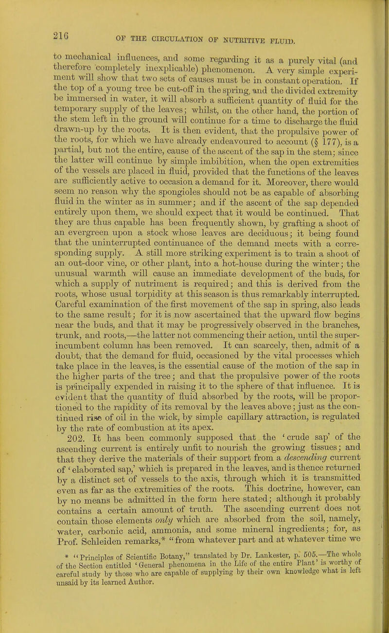 to mechanical uifluences, and some regai-cUng it as a pui-ely vital (and thereiore completely inexplicable) plienomcuon. A very simple experi- ment will show that two sets of causes must be in constant operation. If the top of a yoimg tree be cut-off in the spring, and the divided extremity be immersed in water, it wOl absorb a sufficient quantity of fluid for the temporaiy supply of the leaves; whilst, on the other hand, the portion of the stem left in the gi^ound will continue for a time to discharge the fluid drawn-up by the roots. It is then evident, that the propidsive power of the roots, for which we have ah-eady endeavoured to account (§ 177), is a partial, but not the entire, cause of the ascent of the sap in the stem; since the latter will continue by simple imbibition, when the open extremities of the vessels are placed in fluid, provided that the functions of the leaves are sufficiently active to occasion a demand for it. Moreover, there would seem no reason why the spongioles should not be as capable of absorbing fluid in the winter as in summer; and if the ascent of the sap depended entii-ely upon them, we should expect that it would be continued. That they are thus capable has been frequently shown, by grafting a shoot of an evergreen upon a stock whose leaves are deciduous; it being found that the uninterrupted continuance of the demand meets with a corre- sponding supply. A still more striking experiment is to train a shoot of an out-door vine, or other plant, into a hot-house during the winter; the unusual warmth will cause an immediate development of the buds, for which a supply of nutriment is required; and this is derived from the roots, whose usual torpidity at this season is thus remarkably inteiTupted. Careful examination of the first movement of the sajD in spring, also leads to the same result; for it is now ascertained that the upward flow begins near the buds, and that it may be progressively observed in the branches, trunk, and roots,—the latter not commencing their action, imtil the super- incumbent column has been removed. It can scarcely, then, admit of a doubt, that the demand for fluid, occasioned by the vital processes which take place in the leaves, is the essential cause of the motion of the sap in the higher parts of the tree; and that the propulsive power of the roots is principally expended in raising it to the sphere of that influence. It is evident that the quantity of fluid absorbed by the roots, will be propor- tioned to the rapidity of its removal by the leaves above; just as the con- tinued rise of oil in the wick, by simple capillary attraction, is regulated by the rate of combustion at its apex. 202. It has been commonly supposed that the ' crude sap' of the ascending current is entirely unfit to nourish the growing tissues; and that they derive the materials of their support from a descending current of ' elaborated sap,' which is prepared in the leaves, and is thence retm-ned by a distinct set of vessels to the axis, through which it is transmitted even as far as the extremities of the roots. This doctrine, however, can by no means be admitted in the form here stated; although it probably contains a certain amount of truth. The ascending current does not contain those elements only which are absorbed from the ^ soil, namely, water, carbonic acid, ammonia, and some mineral ingredients; for, as Prof. Schleiden remarks,* from whatever part and at whatever time we * Principles of Scientific Botany, translated by Dr. Laakester, p. 605.—The whole of the Section entitled 'General phenomena in the Life of the entire Plant is worthy of careful study by those who are capable of supplying by their own knowledge what is iett unsaid by its learned Author.