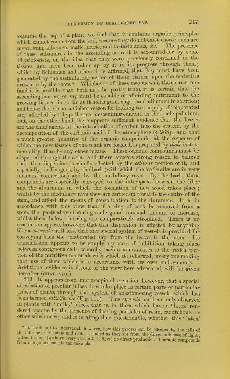 'dispersion of elaborated sap. examine tlie sap of a plant, we find that it contains organic principles which cannot come from the soil, because they do not exist there; such are sucar, gum, albimien, malic, citric, and tai-taiic acids, &c. The presence of these substances in the ascending current is accounted-for by some Physiologists, on the idea that they were previously contained m the tissues, and have been taken-up by it in its progress through them] whilst by Schleiden and others it is affirmed, that they must have been generated by the assimilating action of these tissues upon the materials drawn-in by the roots.* Whichever of these two views is the correct one (and it is possible that both may be partly true), it is certain that the ascending current of sap must be capable of aflfording nutriment to the growing tissues, in so far as it holds gum, sugar, and albumen in solution; and hence there is no sufficient reason for looking to a supply of' elaborated sap,' afforded by a hypothetical descending current, as their sole pabulum. But, on the other hand, there appears sufficient evidence that the leaves ai-e the chief agents in the introduction of carbon into the system, by the decomposition of the carbonic acid of the atmosphere (§ 268); and that a much greater quantity of the organic compounds, at the expense of which the new tissues of the plant are formed, is prepared by their instru- mentality, than by any other means. These organic compounds must be dispersed through the axis; and there appears strong reason to believe that this dispersion is chiefly effected by the cellular portion of it, and especially, in Exogens, by the bark (with which the leaf-stalks are in very intimate connection) and by the medullary rays. By the bark, these compoimds are especially conveyed to the interspace between the Uber and the alburnum, in which the formation of new wood takes place; whilst by the medullary rays they are carried-in towards the centre of the stem, and afford the means of consolidation to the duramen. It is in accordance with this view, that if a ring of bark be removed from a stem, the parts above the ring undergo an unusual amount of increase, whilst those below the ring are comparatively atrophied. There is no reason to suppose, however, that this dispersion is effected by anything like a current; still less, that any special system of vessels is provided for conveying back the ' elaborated sap' from the leaves to the stem. Its transmission appears to be simply a process of imbibition, taking place between contignious cells, whereby each communicates to the rest a por- tion of the nutritive materials with which it is charged; every one making that use of them which is in accordance with its own endowments.— Additional evidence in favour of the view here advocated, will be given hereafter (chap, viii.) 203. It appears from microscopic observation, however, that a special circulation of peculiar juices does take place in certain parts of particular tribes of plants, through that system of anastomosing vessels, which has been termed laticiferous (Fig. 110). This cyclosis has been only observed in plants with ' milky' juices, that is, in those wliich have a ' latex' ren- dered opaque by the presence of floating particles of resin, caoutchouc, or other substances; and it is altogether questionable, whether this'latex' * It is difficult to understand, however, how this process can he effected by the cells of the interior of the stem and roots, secluded as they are from tlie direct influence of lirfit • without which (we have eveiy reason to believe) no dii-ect production of organic compounds Irom inorganic elements can take place.