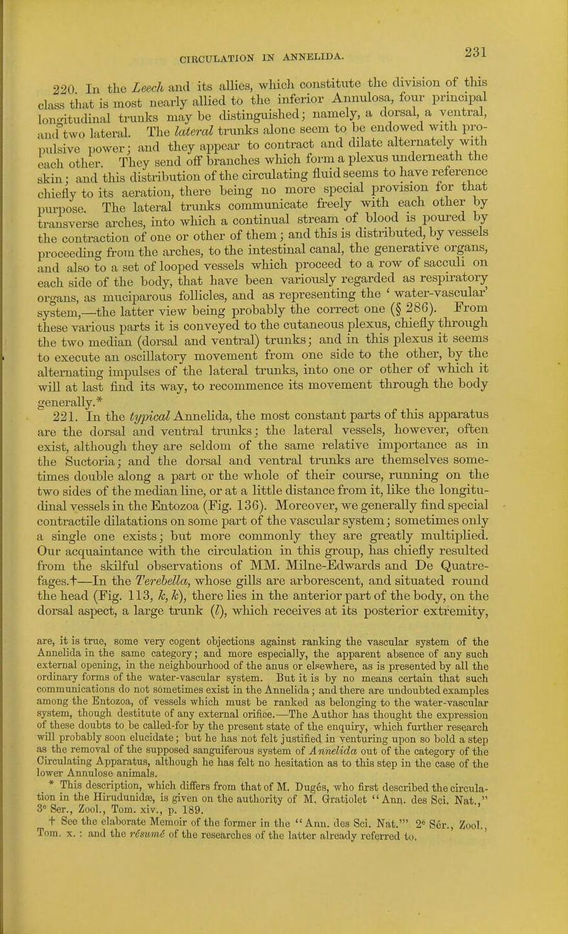 220 In the Leech and its allies, which constitute the cUvision of tHs class tiiat is most nearly allied to the inferior Annulosa, four principal lon<ntudinal trunks maybe distinguished; namely, a dorsal a ventral, and°two lateral. The lateral tranks alone seem to be endowed with pro- pulsive power; and they appear to contract and dilate alternately with each other They send off branches which form a plexus underneath the skin: and this distribution of the circulating fluid seems to have reference chiefly to its aeration, there being no more special provision for that piu-pose. The lateral tranks communicate freely with each other by transverse arches, into which a continual stream of blood is poui-ed by the contraction of one or other of them; and this is distributed, by vessels proceeding from the arches, to the intestinal canal, the generative organs, and also to a set of looped vessels which proceed to a row of sacculi on each side of the body, that have been variously regarded as respiratory organs, as muciparous follicles, and as representing the ' water-vascular' system,—the latter view being probably the correct one (§ 286). From these various parts it is conveyed to the cutaneous plexus, chiefly through the two median (dorsal and ventral) trunks; and in this plexus it seems to execute an oscillatory movement from one side to the other, by the alternating impulses of the lateral trunks, into one or other of which it will at last find its way, to recommence its movement through the body generally.* 221. In the i^/^ica? Annelida, the most constant parts of this apparatus are the dorsal and ventral trunks; the lateral vessels, however, often exist, although they are seldom of the same relative importance as in the Suctoria; and the dorsal and ventral trunks are themselves some- times double along a pai-t or the whole of their course, running on the two sides of the median line, or at a little distance from it, like the longitu- dinal vessels in the Entozoa (Fig. 136). Moreover, we generally find special contractile dilatations on some part of the vascular system; sometimes only a single one exists; but more commonly they are greatly multiplied. Our acquaintance with the circulation in this group, has chiefly resulted from the skilful observations of MM. Milne-Edwards and De Quatre- fages.t—In the Terehella, whose gills are arborescent, and situated round the head (Fig. 113, k, k), there lies in the anterior part of the body, on the dorsal aspect, a large trunk (l), which receives at its posterior extremity, are, it is true, some very cogent objections against ranking the vascular system of the Annelida in the same category; and more especially, the apparent absence of any such external opening, in the neighbourhood of the anus or ekewhere, as is presented by all the ordinary forms of the water-vascular system. But it is by no means certain that such communications do not sometimes exist in the Annelida; and there are undoubted examples among the Entozoa, of vessels which must be ranked as belonging to the water-vascular system, though destitute of any external orifice.—The Author has thought the expression of these doubts to be called-for by the present state of the enquiry, which fui-ther research wUl probably soon elucidate; but he has not felt justified in venturing upon so bold a step as the removal of the supposed sanguiferous system of Annelida out of the category of the Circulating Apparatus, although he has felt no hesitation as to this step in the case of the lower Annulose animals. * This description, which differs from that of M. Duges, who first described the circula- tion in the Hirudunidfe, is given on the authority of M. Gratiolet Ann. des Sci. Nat., 3° Ser., Zool., Tom. xiv., p. 189. t See the elaborate Mernoii- of the former in the Ann. dos Sci. Nat.' 2« Ser., Zool., Tom. x. : and the rimmiS of the researches of the latter already referred to.