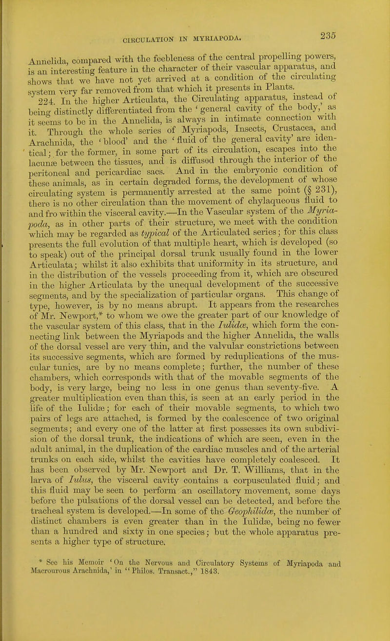 Aunelick compared with tlic feebleness of the central propelling powers, is an interesting feature in the character of their vascular apparatus, and shows that wo have not yet arrived at a condition of the circulating system very far removed from that which it presents m Plants. 224 In the higher Articulata, the Circulating apparatus, instead ot heincf distinctly cUfFerentiated from the ' general cavity of the body, as it seems to be in the Annelida, is always in intimate connection with it Through the whole series of Myi-iapods, Insects, Crustacea, and Arachnida, the 'blood' and the 'fluid of the general cavity are iden- tical • for the former, in some part of its circulation, escapes into the lacuniB between the tissues, and is cUffused through the interior of the peritoneal and pericardiac sacs. And in the embryonic condition ol these animals, as in certain degraded forms, the development of whose circulating system is permanently arrested at the same point (§ 231), there is no other circulation than the movement of chylaqueous fluid to and fro within the visceral cavity.—In the Vascular system of the Myria- jjoda, as in other parts of their structure, we meet with the condition which may be regarded as typical of the Articulated series; for this class presents the full evolution of that multiple heart, which is developed (so to speak) out of the principal dorsal trunk usually found in the lower Articulata; whilst it also exhibits that uniformity in its structure, and in the distribution of the vessels proceeding from it, which are obscured in the higher Articulata by the unequal development of the successive segments, and by the specialization of particular organs. This change of type, however, is by no means abrupt. It appears from the researches of Mr. Newport,* to whom we owe the greater part of our knowledge of the vascular system of this class, that in the IvlidcB, which form the con- necting link between the Myriapods and the higher Annelida, the walls of the dorsal vessel are very thin, and the valvular constrictions between its successive segments, which are formed by reduplications of the mus- cular tunics, are by no means complete; further, the number of these chambers, which corresponds with that of the movable segments of the body, is very large, being no less in one genus than seventy-five. A greater multiplication even than this, is seen at an early period in the life of the lulidas; for each of their movable segments, to which two paii-s of legs are attached, is formed by the coalescence of two original segments; and every one of the latter at first possesses its own subdivi- sion of the dorsal trunk, the indications of which are seen, even in the adult animal, in the duplication of the cardiac muscles and of the arteiial trunks on each side, whilst the cavities have completely coalesced. It has been observed by Mr. Newport and Dr. T. Williams, that in the larva of lulus, the visceral cavity contains a corpusculated fluid; and this fluid may be seen to perform an oscillatory movement, some days before the piilsations of the dorsal vessel can be detected, and before the tracheal system is developed.—In some of the Geophilidce, the number of distinct chambers is even greater than in the lulidse, being no fewer than a hundred and sixty in one species; but the whole apparatus pre- sents a higher type of structure. * See his Memoir ' On tlie Nervous and Circulatory Systems of Myrlapoda and Macrourous Arachnida,' in  Philos. Transact., 1843.