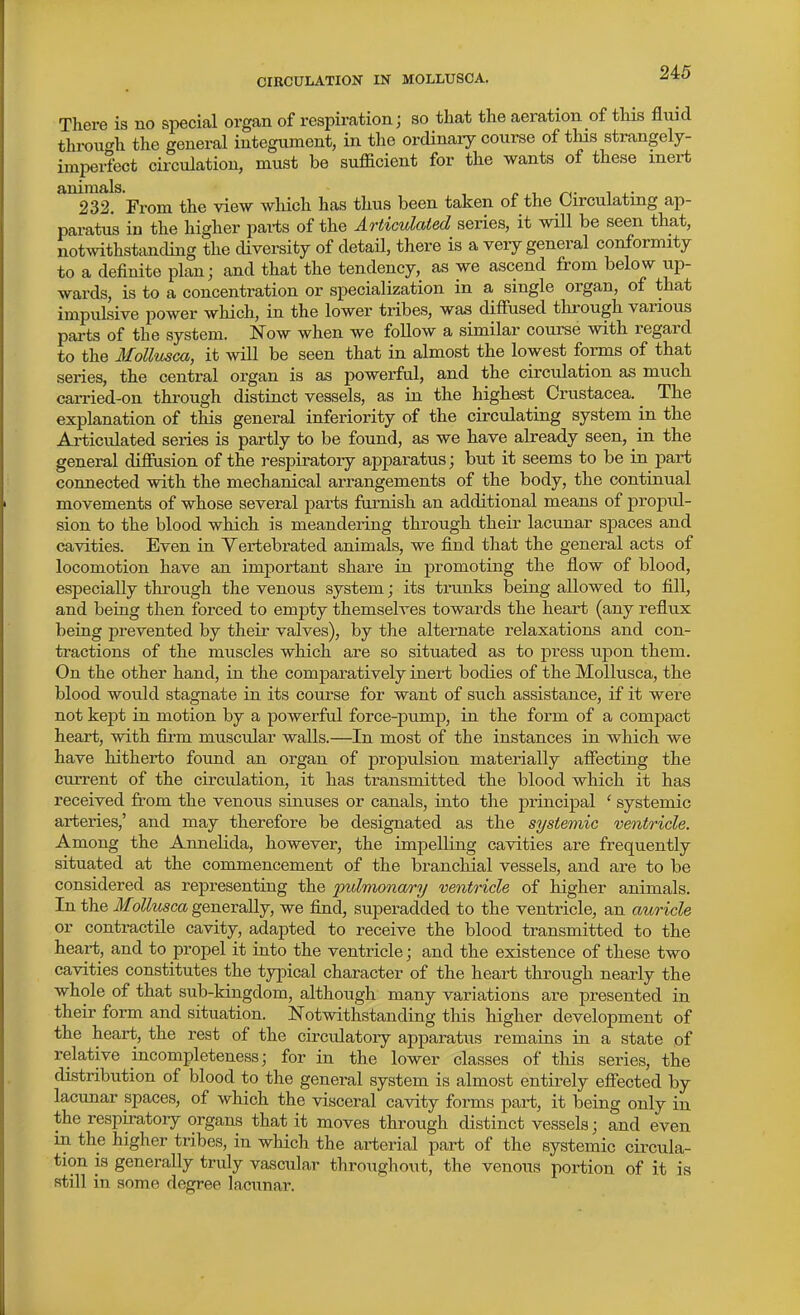 There is no special organ of respiration; so that the aeration of tHs fluid through the general integument, in the ordinaiy course of this strangely- imperfect circulation, must be sufficient for the wants of these mei-t ^^23? From the view wliich has thus been taken of the Circulating ap- paratus in the higher pai-ts of the Articulated series, it will be seen that, notmthstanding the diversity of detail, there is a very general conformity to a definite plan; and that the tendency, as we ascend from below up- wards, is to a concentration or specialization in a single organ, of that impulsive power which, in the lower tribes, was diffused through various pai-ts of the system. Now when we follow a similar course with regard to the Mollusca, it will be seen that in almost the lowest forms of that series, the central organ is as powerful, and the circulation as much carried-on through distinct vessels, as in the highest Crustacea. _ The explanation of this general inferiority of the circulating system in the Articulated series is partly to be found, as we have already seen, in the general difiusion of the respiratory apparatus; but it seems to be in part connected with the mechanical arrangements of the body, the continual movements of whose several parts furnish an additional means of propul- sion to the blood which is meandering through their lacunar spaces and cavities. Even in Yertebrated animals, we find that the general acts of locomotion have an important share in promoting the flow of blood, especially through the venous system; its trunks being allowed to fill, and being then forced to empty themselves towards the heart (any reflux being prevented by their valves), by the alternate relaxations and con- tractions of the muscles which are so situated as to press upon them. On the other hand, in the comparatively inert bodies of the Mollusca, the blood would stagnate in its course for want of such assistance, if it were not kept in motion by a powerful force-pump, in the form of a compact heart, with firm muscular walls.—In most of the instances in which we have hitherto found an organ of propulsion materially afiecting the current of the circidation, it has transmitted the blood which it has received from the venous sinuses or canals, into the principal ' systemic arteries,' and may therefore be designated as the systemic ventricle. Among the Annelida, however, the impelling cavities are frequently situated at the commencement of the branchial vessels, and are to be considered as representing the pulmonary ventricle of higher animals. In the Mollusca generally, we find, superadded to the ventricle, an auricle or contractile cavity, adapted to receive the blood transmitted to the heart, and to propel it into the ventricle; and the existence of these two cavities constitutes the typical character of the heart through nearly the whole of that sub-kingdom, although many variations are presented in their form and situation. Notwithstanding this higher development of the heart, the rest of the circulatory apparatus remains in a state of relative incompleteness; for in the lower classes of this series, the distribution of blood to the general system is almost entirely eflTected by lacunar spaces, of which the visceral cavity forms part, it being only in the respiratory organs that it moves through distinct vessels; and even in the higher tribes, in which the arterial part of the systemic circula- tion is generally truly vascular throughout, the venous portion of it is still in some degree lacunar.