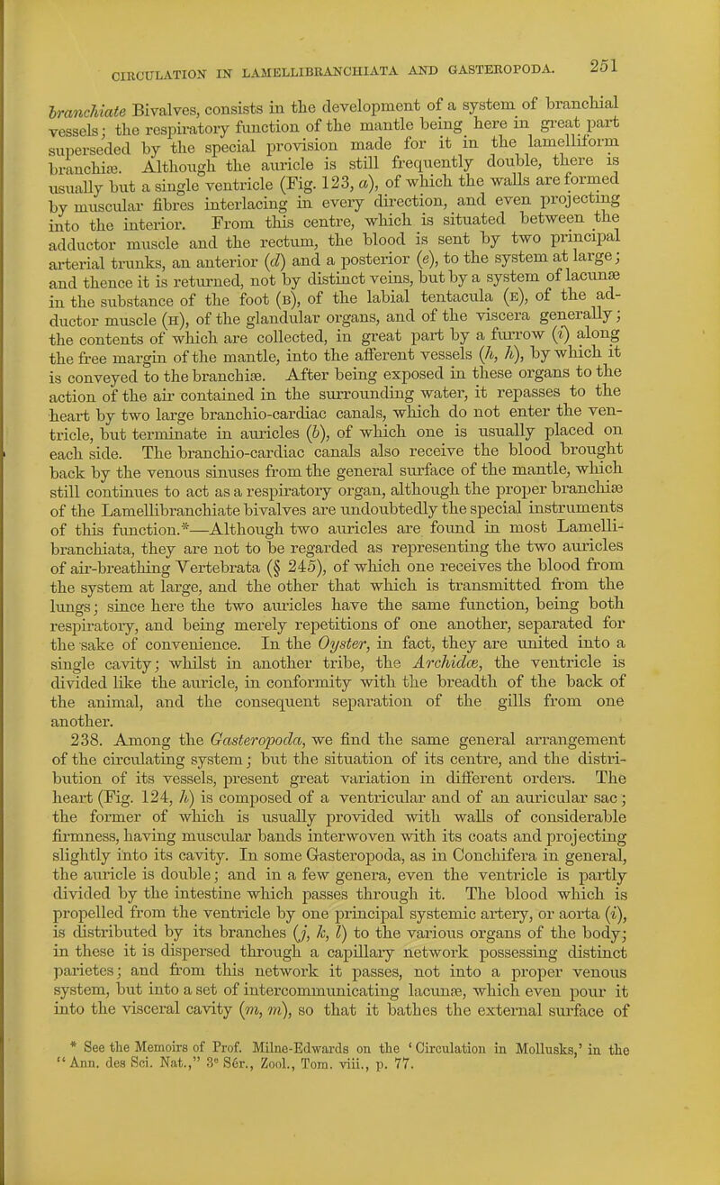 CIRCULATION IN LAMELLIBRANCHIATA AND GASTEROPODA. hrancMate Bivalves, consists in the development of a system of branclual vessels: the respiratory function of the mantle being herein great part superseded by the special provision made for it in the lamelliform branchic^. Although the auricle is still frequently double, there is usually but a single ventricle (Fig. 123, a), of which the walls are formed by muscular fibres interlacing in every dii-ection, and even projecting into the interior. From this centre, which is situated between the adductor muscle and the rectum, the blood is sent by two principal ai'terial trunks, an anterior {d) and a posterior {e), to the system at large; and thence it is returned, not by distinct veins, but by a system of lacunae in the substance of the foot (b), of the labial tentacula (e), of the ad- ductor muscle (h), of the glandular organs, and of the viscera generally; the contents of which are collected, in great part by a furrow {%) along the free margin of the mantle, into the afferent vessels (A, h), by which it is conveyed to the branchiae. After being exposed in these organs to the action of the aii- contained in the surrounding water, it repasses to the heart by two large branchio-cardiac canals, which do not enter the ven- tricle, but terminate in auricles (6), of which one is usually placed on each side. The branchio-cardiac canals also receive the blood brought back by the venous sinuses from the general surface of the mantle, which still continues to act as a respiratory organ, although the proper branchiae of the LameUibranchiate bivalves are undoubtedly the special instruments of this function.*—Although two auricles are found in most Lamelli- branchiata, they are not to be regarded as representing the two auricles of aii'-breathing Yertebrata (§ 245), of which one receives the blood from the system at large, and the other that which is transmitted from the lungs; since here the two auricles have the same function, being both respiratory, and being merely repetitions of one another, separated for the sake of convenience. In the Oyster, in fact, they are united into a single cavity; whilst in another tribe, the Archidce, the ventricle is divided like the auricle, in conformity with the breadth of the back of the animal, and the consequent separation of the gills from one another. 238. Among the Gasteropoda, we find the same general arrangement of the circulating system; but the situation of its centre, and the distri- bution of its vessels, present great variation in different orders. The heart (Fig. 124, h) is composed of a ventricular and of an auricular sac; the former of which is usually provided with walls of considerable firmness, having muscular bands interwoven with its coats and projecting slightly into its cavity. In some Gasteropoda, as in Conchifera in general, the am-icle is double; and in a few genera, even the ventricle is partly divided by the intestine which passes through it. The blood which is propelled from the ventricle by one principal systemic artery, or aorta {%), is distributed by its branches (j, k, I) to the various organs of the body; in these it is dispersed through a capillary network possessing distinct parietes; and from this network it passes, not into a proper venous system, but into a set of intercommunicating lacunae, which even pour it into the visceral cavity (m, m), so that it bathes the external surface of * See the Memoirs of Prof. Milne-Edwards on the ' Circulation in Mollusks,' in the Ann. des Sci. Nat., 3 S6r., Zonl., Tora. viii., p. 77.