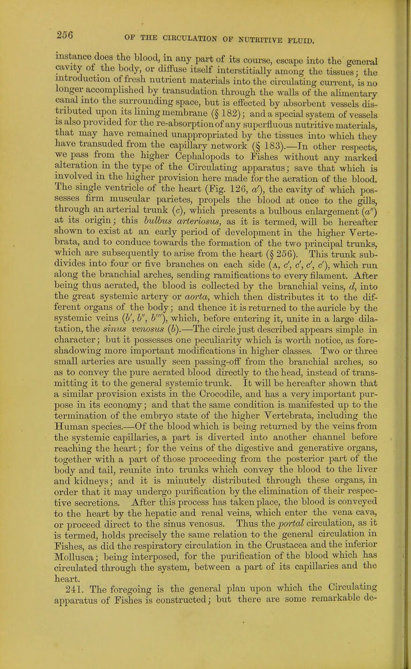 instance does the blood, in any part of its coui-se, escape into the general cavity of the body, or diffuse itself interstitially among the tissues; the introduction of fresh nutrient materials into the circulating cun-ent, is no longer accomplished by transudation through the waUs of the alimentary canal into the surrounding space, but is effected by absorbent vessels dis- tributed upon its lining membrane (§ 182)j and a special system of vessels IS also provided for the re-absorption of any superfluous nutritive materials, that may have remained unappropriated by the tissues into which they have transuded from the capillary network (§ 183).—In other respects, we pass from the higher Cephalopods to Fishes without any marked alteration in the type of the Circulating apparatus; save that which is involved in the higher provision here made for the aeration of the blood. The single ventricle of the heart (Fig. 126, a'), the cavity of which pos- sesses firm muscular parietes, propels the blood at once to the ^s, through an arterial trunk (c), which presents a bulbous enlargement {a) at its origin; this hulbus arteriosus, as it is termed, will be hereafter shown to exist at an early period of development in the higher Yerte- brata, and to conduce towards the formation of the two principal trunks, which are subsequently to arise from the heart (§ 256). This trunk sub- divides into four or five branches on each side (a, c', c', c', c'), which run along the branchial arches, sending ramifications to every filament. After being thus aerated, the blood is collected by the branchial veins, d, into the great systemic artery or aorta, which then distributes it to the dif- ferent organs of the body; and thence it is returned to the auricle by the systemic veins (6', h, h'), which, before entering it, unite iu a large dda/- tation, the sinus venosus (h).—The circle just described appears simple in character; but it possesses one peculiarity which is worth notice, as fore- shadowing more important modifications in higher classes. Two or three small arteries are usually seen passing-off from the brancliial arches, so as to convey the pure aerated blood directly to the head, instead of trans- mitting it to the general systemic trunk. It will be hereafter shown that a similar provision exists in the Crocodile, and has a very important pur- pose in its econojay; and that the same condition is manifested up to the termination of the embryo state of the higher Yertebrata, including the Human species.—Of the blood which is being returned by the veius from the systemic capillaries, a part is diverted into another channel before reaching the heart; for the veins of the digestive and generative organs, together with a part of those proceeding from the posterior part of the body and tail, reunite into trunks which convey the blood to the liver and kidneys; and it is minutely distributed through these organs, in order that it may undergo purification by the elimination of their respec- tive secretions. After this process has taken place, the blood is conveyed to the heart by the hepatic and renal veins, which enter the vena cava, or proceed direct to the sinus venosus. Thus the portal circulation, as it is termed, holds precisely the same relation to the general circulation in Fishes, as did the respiratory circulation in the Crustacea and the inferior MoUusca; being interposed, for the purification of the blood which has circulated through the system, between a part of its capillaries and the heart, 241. The foregoing is the general plan upon which the Circulating apparatus of Fishes is constructed; but there are some remarkable de-