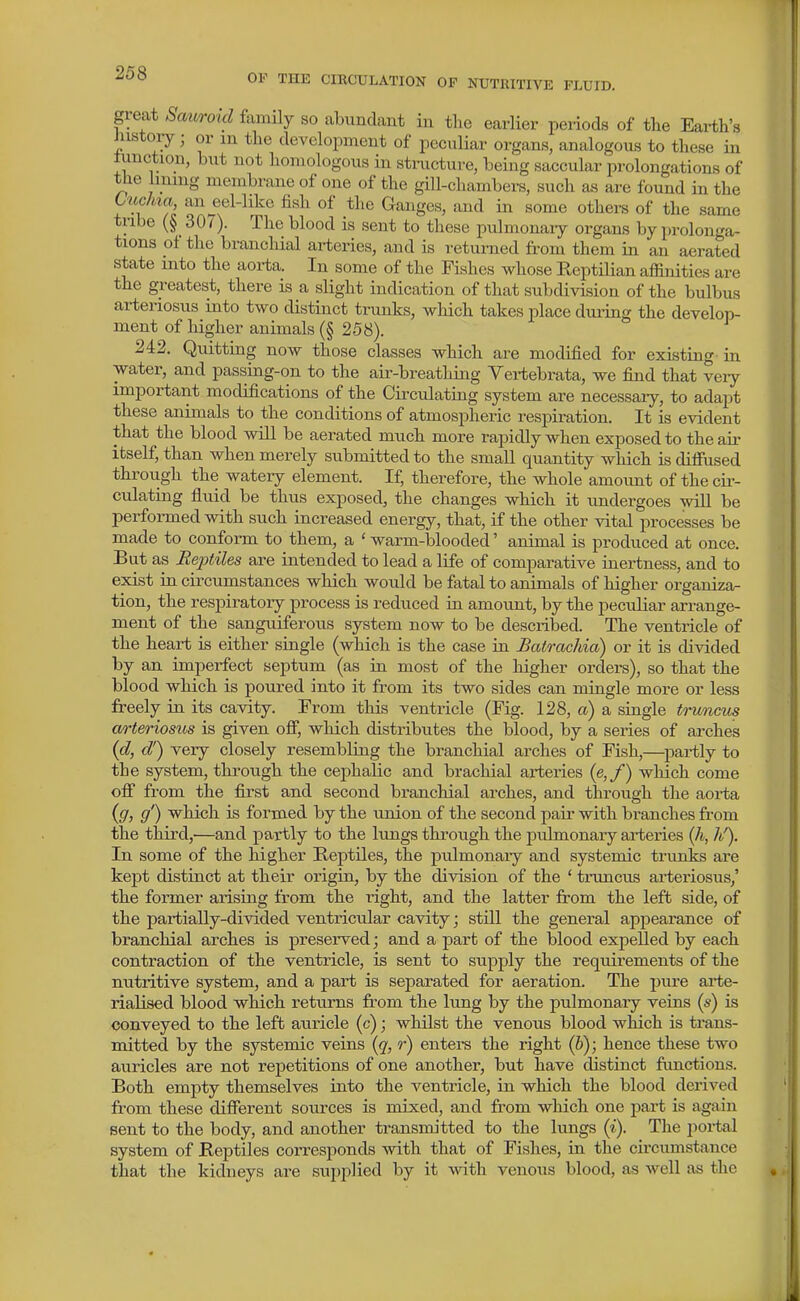 great Sam-oid famCy so abundant in the earlier periods of the Earth's histoiy; or in the development of peculiar organs, analogous to these in timction, but not homologous in stnicture, being saccular prolongations of the linmg membrane of one of the gill-chambers, such as are found in the t'uchia, an jjel-hke fish of the Ganges, and in some others of the same tnbe 307). The blood is sent to these pulmonary organs by prolonga- tions of the brancliial arteries, and is returned from them in an aerated state into the aorta. In some of the Fishes whose Keptilian affinities are the greatest, there is a slight indication of that subdivision of the bulbus arteriosus into two distinct trunks, which takes place during the develop- ment of higher animals (§ 258). 242. Quitting now those classes which are modified for existing in water, and passing-on to the air-breathing Yertebrata, we find that very- important modifications of the Circulating system are necessaiy, to adapt these animals to the conditions of atmospheric respiration. It is evident that the blood will be aerated much more rapidly when exposed to the air itself, than when merely submitted to the small quantity which is diffused through the watery element. If, therefore, the whole amount of the ck- culating fluid be thus exposed, the changes which it undergoes will be performed with such increased energy, that, if the other vital processes be made to conform to them, a ' warm-blooded' animal is produced at once. But as Reptiles are intended to lead a life of comparative inertness, and to exist in circumstances which would be fatal to animals of higher organiza- tion, the respiratory process is reduced in amount, by the peculiar arrange- ment of the sanguiferous system now to be described. The ventricle of the heart is either single (which is the case in Batrachia) or it is divided by an imperfect septum (as in most of the higher orders), so that the blood which is poured into it from its two sides can mingle more or less freely in its cavity. From this ventricle (Fig. 128, a) a single trwnms arteriosus is given off, which distributes the blood, by a series of arches {d, d') very closely resembling the branchial arches of Fish,—^partly to the system, through the cephalic and brachial arteries (e,/) which come off from the first and second branchial arches, and through the aoria {g, g') which is formed by the union of the second paii- with branches from the third,—and partly to the lungs through the pulmonary arteries {Ji, Ji/). In some of the higher Reptiles, the pulmonary and systemic trunks are kept distinct at their origin, by the division of the ' truncus arteriosus,' the former arising from the right, and the latter from the left side, of the partially-divided ventricular cavity; still the general appearance of branchial arches is preserved; and a part of the blood expelled by each contraction of the ventricle, is sent to supply the requirements of the nutritive system, and a part is separated for aeration. The pure arte- rialised blood which returns fi'om the lung by the pulmonary veins (s) is conveyed to the left auricle (c); whilst the venous blood which is trans- mitted by the systemic veins [q, r) enters the right (6); hence these two auricles are not repetitions of one another, but have distinct functions. Both empty themselves into the ventricle, in which the blood derived from these different sources is mixed, and from which one part is again sent to the body, and another transmitted to the lungs (i). The portal system of Reptiles corresponds with that of Fishes, in the circumstance that the kidneys are supplied by it with venous blood, as well as the