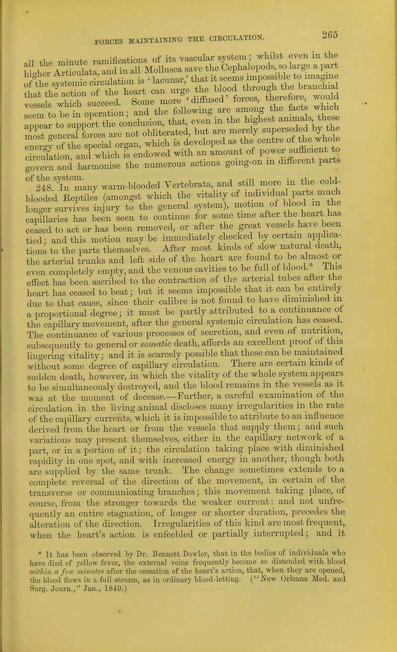 •xll the minute ramifications of its vascular system; whilst even in thj Wit ZSulata, and in all Mollusca save the Cephalopods so large a part the sv^te^c ci -culation is ' lacunar,' that it seems impossible to imagine that the actTon of the heart can urge the blood through the branchia veis'vhth succeed. Some more 'diffused' forces, therefore, would leem o bet operation; and the following are among the facte whxch applr to support the conclusion, that, even in the highest anima s these S 'enerSrce^ are not obliterated, but are merely superseded by the Tetf of the s^ec^L organ, which is developed as the centre of the whole chciMon, aniwhich fs endowed with an amount -{l^^^^^^^fj^ govern and harmonise the numerous actions going-on in different parts '^rin'many warm-blooded Vertebrata, and still more in the cold- blooded Eeptilei (amongst which the vitaUty of ^^^^ivid^al pa^s mu^^ longer survives injury to the general system), motion of blood in the capillaries has been seen to continue for some time after the heart has ceased to act or has been removed, or after the great vessels have been tied: and this motion maybe immediately checked by certain applica- tions to the parts themselves. After most kinds of slow natural death, the arterial trunks and left side of the heart are found to be almost or even completely empty, and the venous cavities to be full of blood. ihis effect has been ascribed to the contraction of the arterial tubes after the heart has ceased to beat; but it seems impossible that it can be entirely due to that cause, since their calibre is not found to have diminished in a proportional degree; it must be partly attributed to a continuance of the capiUary movement, after the general systemic circulation has ceased. The continuance of various processes of secretion, and even of nutrition, subsequently to general or somatic death, affords an exceUent proof of this lingering vitaUty; and it is scarcely possible that these can be maintained without some degree of capHlary circulation. There are certain kinds of sudden death, however, in which the vitality of the whole system appears to be simultaneously destroyed, and the blood remains in the vessels as it was at the moment of decease.—Further, a careful examination of the cu'culation in the living animal discloses many irregularities in the rate of the capillary currents, which it is impossible to attribute to an influence derived from the heart or from the vessels that supply them; and such variations may present themselves, either in the capillary network of a part, or in a portion of it; the circulation taking place with diminished rapidity in one spot, and with increased energy in another, though both ai-e supplied by the same trunk. The change sometimes extends to a complete reversal of the direction of the movement, in certain of the transverse or communicating branches; this movement taking place, of course, from the stronger towards the weaker current: and not unfre- quently an entire stagnation, of longer or shorter duration, precedes the alteration of the direction. Irregularities of this kind are most frequent, when the heart's action is enfeebled or partially inteiTupted; and it * It has beea observed by Dr. Bennett Dowler, that in the bodies of individuals who have died of yellow fever, the external veins frequently become so distended -with blood within a few minute.i after the cessation of the heart's action, that, when they are opened, the blood flows in a full stream, as in ordinary blood-letting. (New Orleans Med. and Surg. Joum., Jan., 1849.)