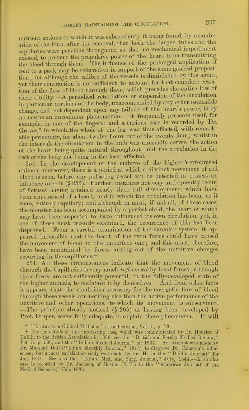 uutrieiit actions to which it was subsei-vient; it being found, by examin- ation of the limb after its removal, that both the larger tubes and the capillaries were pervious throughout, so that no mechanical impediment existed, to prevent the propulsive power of the heart from transmitting the blood thi-ough them. The influence of the prolonged application of cold to a part, may be referred-to in support of the same general proposi- tion; for although the caHbre of the vessels is diminished by tins agent, yet their contraction is not sufficient to account for that complete cessa^ tion of the flow of blood through them, which precedes the entire loss of their vitality.—A periodical retardation or suspension of the circulation in particular portions of the body, unaccompanied by any other ostensible change, and not dependent upon any failure of the heart's power, is by no nTeans an uncommon phenomenon. It frequently presents itself, for example, in one of the fingers; and a curious case is recorded by Dr. Graves,* in which,the whole of one leg was thus afiected, with remark- able periodicity, for about twelve hours out of the twenty-four; whilst in the intervals the circulation in the limb was unusually active, the action of the heart being quite natural throughout, and the circulation in the rest of the body not being in the least affected. 250. In the development of the embryo of the higher Yertebrated animals, moreover, there is a period at which a distinct movement of red blood is seen, before any pulsating vessel can be detected to possess an influence over it (§ 255). Further, instances not very unfrequently occur, of fojtuses having attained nearly their full development, which have been unpossessed of a heart, and in which the cu'culation has been, as it were, entirely capillary; and although in most, if not all, of these cases, the monster has been accompanied by a perfect child, the heart of which may have been suspected to have influenced its own circulation, yet, in one of those most recently examined, the occurrence of tins has been disproved. From a careful examination of the vascular system, it ap- peared impossible that the heart of the twin foetus could have caused the movement of blood in the imperfect one; and this must, therefore, have been maintained by forces arising out of the nutritive changes occurring in the capillaries, t 251. AH these circumstances indicate that the movement of blood through the Capillaries is very much influenced by local forces; although these forces are not sufficiently powerful, in the fiilly-developed state of the higher animals, to maintain it by themselves. And from other facts it appears, that the conditions necessary for the energetic flow of blood through these vessels, are nothing else than the active performance of the nutritive and other operations, to which its movement is subservient. —The principle already noticed (§ 205) as having been developed by Prof Draper, seems fully adequate to explain these phenomena. It will *  Lectures on Clinical Medicine, second edition, Vol. i., p. 73. + For the details of this interesting case, which was commnnicated by Dr. Houston of Dublin to the British Association in 1836, see the British and Foreign Medical Keview, Vol. ii. p. .596, and the Dublin Medical Journal for 1837. An attempt was made by Dr. Marshall Hall (Edinb. Monthly Journal, 1843) to disprove Dr. Houston's infer- ences; but a most satisfactory reply was made by Dr. H. in the Dublin Journal for Jan. 1844. See also the Edinb. Med. and Surg. Journal, July, 1844.—A similar case is recorded by Dr. Jackson, of Boston (N.E.) in the American Journal of the Medical Sciences, Feb. 1838.
