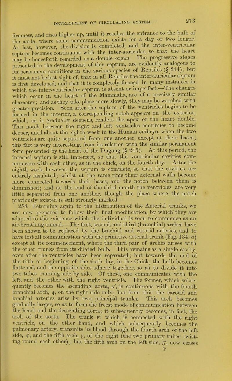 firmness, and rises higher up, until it reaches the entrance to the bulb of the aorta, where some communication exists for a day or two longer. At last, however, the division is completed, and the mter-ventricular septum becomes continuous with the inter-auricular, so that the heart may be henceforth regarded as a double organ. The progressive stages presented in the development of this septum, are evidently analogous to its permanent conditions in the various species of Reptiles (§ 244); but it must not be lost sight of, that in all Reptiles the inter-auricular septum is fii-st developed, and that it is completely formed in many instances m which the inter-ventricular septum is absent or imperfect.—The changes which occur in the heart of the Mammalia, are of a precisely similar character; and as they take place more slowly, they may be watched with gi-eater precision. Soon after the septum of the ventricles begins to be formed in the interior, a corresponding notch appears on the exterior, which, as it gradually deepens, renders the apex of the heart double. This notch between the right and left ventricles continues to become deeper, until about the eighth week in the Human embryo, when the two ventricles are quite separated from one another, except at their bases; this fact is very interesting, from its relation with the similar permanent form presented by the heart of the Dugong (§ 245). At this period, the internal septum is still imperfect, so that the ventricular cavities com- municate with each other, as in the chick, on the fourth day. After the eighth week, however, the septum is complete, so that the cavities are entfrely insulated; wliilst at the same time their external walls become more connected towards their bases, and the notch between them is diminished; and at the end of the third month the ventricles are very little sejDai-ated from one another, though the place where the notch previously existed is still strongly marked. 258. Rettirning again to the distribution of the Arterial trunks, we are now prepared to follow their final modification, by which they are adapted to the existence which the individual is soon to commence as an air-breathing animal.—The first, second, and thfrd (branchial) arches have been shown to be replaced by the brachial and carotid arteries, and to have lost all communication with the primitive arterial trunk (Fig. 134, a) except at its commencement, where the third pair of arches arises with the other trunks from its dilated bulb. This remains as a single cavity, even after the ventricles have been separated; but towards the end of the fifth or beginning of the sixth day, in the Chick, the bulb becomes flattened, and the opposite sides adhere together, so as to divide it into two tubes running side by side. Of these, one communicates with the left, and the other with the right ventricle. The former, which subse- quently becomes the ascending aorta, a', is continuous with the fourth branchial arch, 4, on the right side only; but from this the carotid and brachial arteries arise by two principal trunks. This arch becomes gradually larger, so as to form the freest mode of communication between the heart and the descending aorta; it subsequently becomes, in fact, the arch of the aorta. The trunk v', which is connected with the right ventricle, on the other hand, and which subsequently becomes the pulmonary artery, transmits its blood through the fourth arch of the left side, 4', and the fifth arch, 5, of the right (the two primary tubes twist- ing round each other); but the fifth arch on the left side, 5', now ceases T