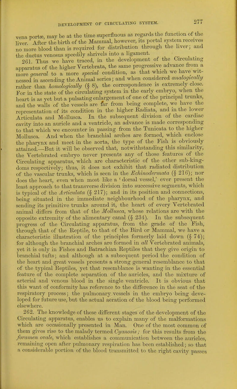 vena portfe, may be at the time superfluous as regards the function of the liver After the birth of the Mammal, however, its portal system receives no more blood than is required for distribution through the liver; and the ductus venosus speedily shrivels into a ligament. 261 Thus we have traced, in the development of the Circulating apparatus of the higher Vertebrata, the same progressive advance from a more gmeral to a more special condition, as that wHch we have wit- nessed in ascending the Animal series; and when considered analogically rather than homologically (§ 8), the correspondence is extremely close. For in the state of the circulating system in the early embryo, when the heart is as yet but a pulsating enlargement of one of the principal trunks, and the walls of the vessels are far from being complete, we have the representation of its concUtion in the liigher Radiata, and m the lower Articulata and Mollusca. In the subsequent division of the cardiac cavity into an auricle and a ventricle, an advance is made corresponding to that which we encounter in passing from the Tunicata to the higher Mollusca. And when the brancliial arches are formed, which enclose the pharynx and meet in the aorta, the type of the Fish is obviously attained.—But it will be observed that, notwithstanding this similarity, the Yertebrated embryo never presents any of those features of the Cu-culating apparatus, which are characteristic of the other^ sub-king- doms respectively; thus, it does not exhibit that radiated distribution of the vascular trunks, which is seen in the Echinodermata (§216); nor does the heart, even when most like a ' dorsal vessel,' ever present the least approach to that transverse division into successive segments, which is typical of the Articulata (§ 217); and in its position and connections, being situated in the immediate neighbourhood of the pharynx, and sending its primitive trunks around it, the heart of every Yertebrated animal diifers from that of the Mollusca, whose relations are with the opposite extremity of the alimentary canal (§ 234). In the subsequent progress of the Circulating apparatus, from the grade of the Fish, through that of the Reptile, to that of the Bird or Mammal, we have a characteristic illustration of the principles formerly laid down (§ 74); for although the branchial arches are formed in all Yertebrated animals, yet it is only in Fishes and Batrachian Reptiles that they give origin to branchial tufts; and although at a subsequent period the condition of the heart and great vessels presents a strong general resemblance to that of the typical Reptiles, yet that resemblance is wanting in the essential feature of the complete separation of the auricles, and the mixture of arterial and venous blood in the single ventricle. It is obvious that this want of conformity has reference to the difference in the seat of the respiratory process; the pulmonary vessels in the embryo being deve- loped for future use, but the actual aeration of the blood being performed elsewhere. 262. The knowledge of these different stages of the development of the Circulating apparatus, enables us to explain many of the malformations which are occasionally presented in Man. One of the most common of them gives rise to the malady termed Cya/)iosis; for this results from the foramen ovale, which establishes a communication between the auricles, remaining open after pulmonary respiration has been established; so that a considerable portion of the blood transmitted to the right cavity passes