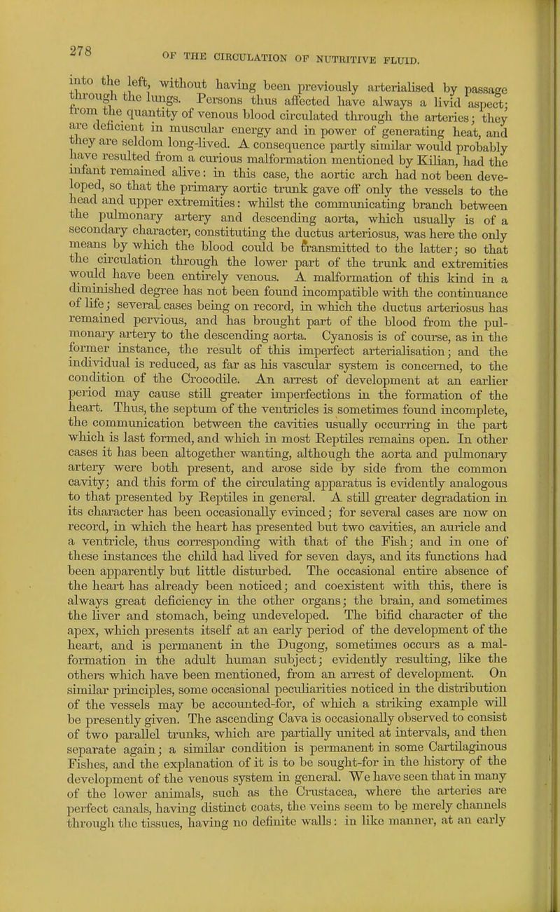 OF THE CIECULATION OF NUTIUTIVE FLUID. mto the eft without having been previously arterialised by passage through the kings. Persons thus affected liave always a livid aspec-t- trom the quantity of venous blood circulated through the arteries; they are dehcient m muscular energy and in power of generating heat, and they are seldom long-lived. A consequence partly similar would probably have resulted fi-om a cuiious malformation mentioned by Kilian, had the infant remained alive: in this case, the aortic arch had not been deve- loped, so that the primary aortic trunk gave off only the vessels to the head and upper extremities: whilst the commimicating branch between the pulmonary artery and descending aorta, which usually is of a secondary character, constituting the ductus arteriosus, was here the only means by which the blood could be transmitted to the latter; so that the circulation through the lower part of the trunk and extremities w-ould have been entirely venous. A malformation of this kind in a diminished degree has not been found incompatible with the continuance of life; several cases being on record, in which the ductus arteriosus has remained pervious, and has brought part of the blood from the pul- monary artery to the descending aorta. Cyanosis is of course, as in the former instance, the result of this imperfect arterialisation; and the individual is reduced, as far as his vascular system is concerned, to the condition of the Crocodile. An arrest of development at an earlier period may cause still greater imperfections ia the formation of the heart. Thus, the septum of the ventricles is sometimes found incomplete, the communication between the cavities usually occurring in the part which is last formed, and which in most Reptiles remains open. In other cases it has been altogether wanting, although the aorta and pulmonary artery were both present, and arose side by side from the common cavity; and this form of the circulating apparatus is evidently analogous to that presented by Reptiles in general. A still greater degradation in its character has been occasionally evinced; for several cases are now on record, in which the heart has presented but two cavities, an auricle and a ventricle, thus corresponding with that of the Fish; and in one of these instances the child had lived for seven days, and its fanctions had been apparently but little disturbed. The occasional entire absence of the heart has already been noticed; and coexistent with this, there is always great deficiency in the other organs; the brain, and sometimes the liver and stomach, being undeveloped. The bifid character of the apex, which presents itself at an early period of the development of the heart, and is permanent in the Dugong, sometimes occiu-s as a mal- formation in the adult human subject; evidently resultiag, like the others which have been mentioned, from an arrest of development. On similar principles, some occasional peculiarities noticed in the distribution of the vessels may be accoimted-for, of which a sti-iking example will be presently given. The ascending Cava is occasionally observed to consist of two parallel trunks, which are partially united at intervals, and then separate again; a similar condition is permanent in some Cartilaginous Fishes, and the explanation of it is to be sought-for in the history of the development of the venous system in general. We have seen that in many of the lower animals, such as the Crastacea, where the arteries are perfect canals, having distinct coats, the veins seem to be merely channels through the tissues, having no definite walls: in like manner, at an early