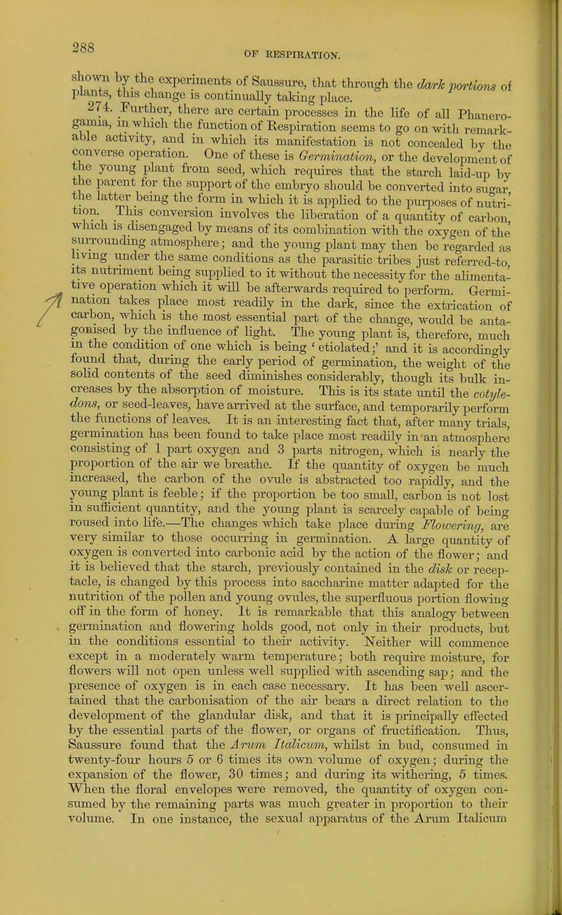 OF RESPIHATION. shown by the experiments of Saussure, that through the dmk portions of plants, this change is continually taking place. 274. Further, tliere are certain processes in the life of all Phanero- gamia, in which the function of Kespiration seems to go on with remark- able actmty, and in which its manifestation is not concealed by the converse operation. One of these is Germination, or the development of the young plant from seed, which requires that the starch laid-up by the parent for the support of the embryo should be converted into sugar the latter being the form in which it is applied to the purposes of nutri- tion. This conversion involves the liberation of a quantity of carbon which is disengaged by means of its combination with the oxygen of the surrounding atmosphere; and the young plant may then be regarded as living under the same conditions as the parasitic tribes just referred-to its nutriment being supplied to it without the necessity for the alimenta- tive operation which it will be afterwards required to perform. Germi- nation takes place most readily in the dark, since the extrication of carbon, which is the most essential part of the change, would be anta- gonised by the influence of Hght. The young plant is, therefore, much m the condition of one which is being ' etiolated;' and it is accordingly found that, during the early period of germination, the weight of the solid contents of the seed diminishes considerably, though its bulk in- creases by the absorption of moisture. This is its state until the cot9/le- dons, or seed-leaves, have arrived at the surface, and temporarily perform the fimctions of leaves. It is an interesting fact that, after many trials, gerrnination has been found to take place most readily in-an atmosphere consisting of 1 part oxygen and 3 parts nitrogen, which is nearly the proportion of the air we breathe. If the quantity of oxygen be much increased, the carbon of the OAnile is abstracted too rapidly, and the young plant is feeble; if the proportion be too small, carbon is not lost in sufficient quantity, and the yoimg plant is scarcely capable of being roused into life.—The changes which take place during Flowering, are very similar to those occurring in germination. A large quantity of oxygen is converted into carbonic acid by the action of the flower; and it is believed that the starch, previously contained in the dish or recep- tacle, is changed by this process into saccharine matter adapted for the nutrition of the pollen and young ovules, the superfluous portion flowing off in the form of honey. It is remarkable that this analogy between germination and flowering holds good, not only in their products, but in the conditions essential to their activity. Neither will commence except in a moderately warm temperature; both require moisture, for flowers will not open unless well supplied with ascending sap; and the presence of oxygen is in each case necessaiy. It has been well ascer- tained that the carbonisation of the air bears a direct relation to the development of the glandular disk, and that it is principally effected by the essential parts of the flower, or organs of fructification. Thus, Saussure found that the Arum Italicuon, whilst in bud, consumed in twenty-four hours 5 or 6 times its own volume of oxygen; dining the expansion of the flower, 30 times; and during its withering, 5 times. When the floral envelopes were removed, the quantity of oxygen con- sumed by the remaining parts was much greater in proportion to their volume. In one instance, the sexual apparatus of the Arum Italicum