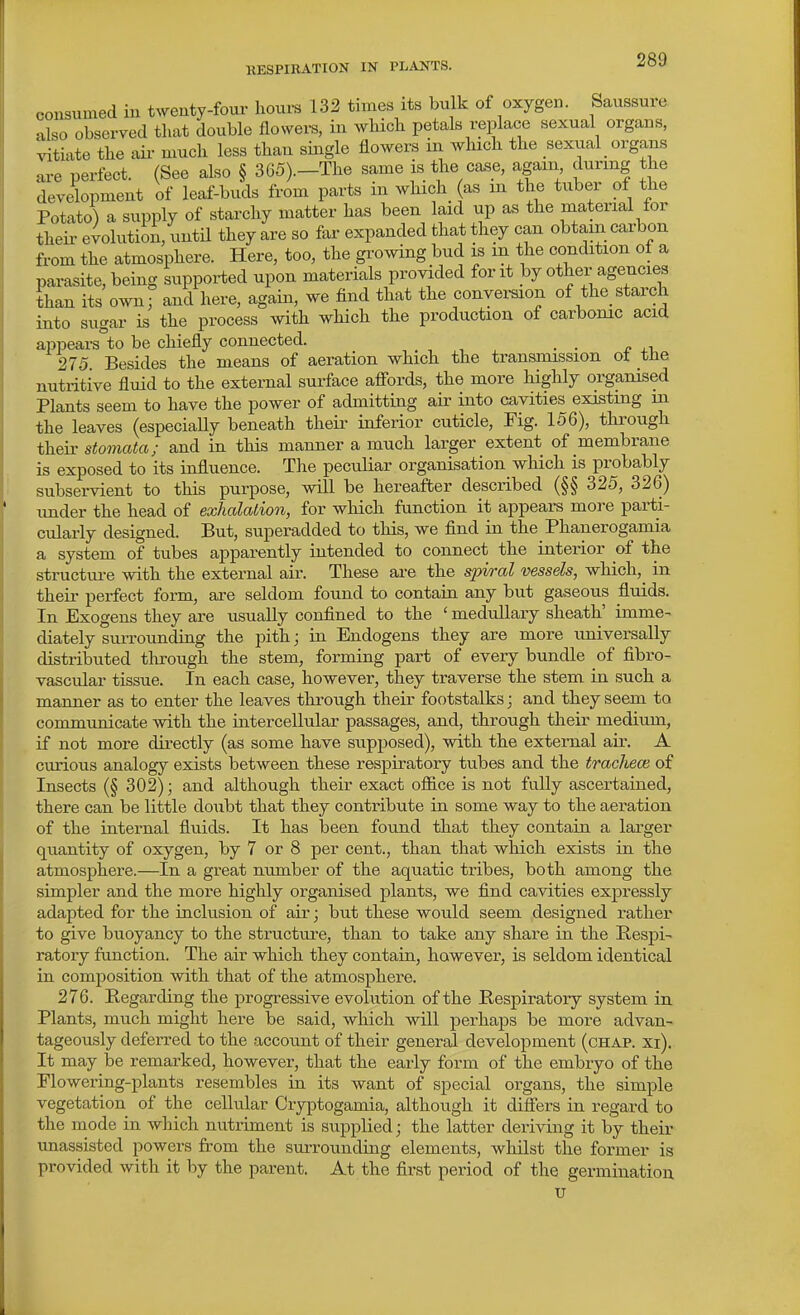 consumed iu twenty-foui- hours 132 times its bulk of oxygen. Saussure also observed that double flovvei-s, in which petals replace sexual organs, vitiate the aii- much less than single flowers in which the sexual _ organs ai-e perfect. (See also § 365).-The same is the case, again during the development of leaf-buds from parts in which as m the tuber of the Potato) a supply of starchy matter has been laid up as the material for their evolution/uutil they are so far expanded that they can obtain carbon from the atmosphere. Here, too, the growing bud is m the condition ot a parasite, being supported upon materials provided for it by other agencies than its own, and here, again, we find that the convemon of the_starch into sugar is the process with which the production of carbonic acid appears to be chiefly connected. _ . 275 Besides the means of aeration which the transmission ot the nutritive fluid to the external surface afi'ords, the more highly organised Plants seem to have the power of admitting air into cavities existing m the leaves (especiaUy beneath their inferior cuticle, Fig. 156), through their stomata; and in this manner a much larger extent of membrane is exposed to its influence. The peculiar organisation which is probably subservient to this purpose, will be hereafter described (§§ 325, 326) under the head of exhalation, for which function it appears more parti- cularly designed. But, superadded to this, we find in the Phanerogamia a system of tubes apparently intended to connect the interior of the structui-e with the external air. These are the spiral vessels, which,^ in their perfect form, are seldom found to contain any but gaseous fluids. In Exogens they are usually confined to the ' medullary sheath' imme- diately surrounding the pith; in Endogens they are more universally distributed through the stem, forming part of every bundle of fibro- vascular tissue. In each case, however, they traverse the stem in such a manner as to enter the leaves through their footstalks; and they seem to communicate with the intercellular passages, and, through their medium, if not more dii-ectly (as some have supposed), with the external air. A curious analogy exists between these respiratory tubes and the trachea} of Insects (§ 302); and although their exact ofiice is not fully ascertained, there can be little doubt that they contribute in some way to the aeration of the internal fluids. It has been found that they contain a larger quantity of oxygen, by 7 or 8 per cent., than that which exists in the atmosphere.—In a great number of the aquatic tribes, both among the simpler and the more highly organised plants, we find cavities expressly adapted for the inclusion of air; but these would seem designed rather to give buoyancy to the structure, than to take any share in the Respi- ratory function. The air which they contain, however, is seldom identical in composition with that of the atmosphere. 276. Regarding the progressive evolution of the Respiratory system in Plants, much might here be said, which will perhaps be more advan- tageously deferred to the account of their general development (chap. xi). It may be remarked, however, that the early form of the embryo of the Flowering-plants resembles in its want of special organs, the simple vegetation of the cellular Cryptogamia, although it difiers in regard to the mode in which nutriment is supplied; the latter deriving it by their unassisted powers from the surrounding elements, whilst the former is provided with it by the parent. At the first period of the germination u