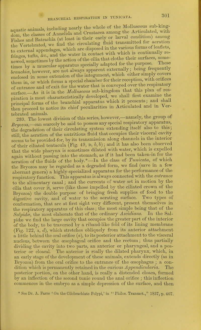 • ;,.f.lnr1in<r nearlv the whole of the Molluscous sub-king- tL'Xt' TlnZ^^i^^^l Crustacea among the Articulated, with td SrcHa (at least in their early or larval conchtxon) among fhfvertebrated, we find the circulating fluid transmitted for aeration o external appendages, which are disposed in the various forms of leaflets, L?rtufts,^L., and the water in contact with which is continually re- Lwfd sometimes by the action of the cilia that clothe their surfaces, some- Ses by a miisci/ar appai-atus specially adapted for the purpose. These bZ^cMIe however, are not always apparent externally; being frequently eXer'inTonle ^tension of the integument, which either simp y covers them or which forms a special chamber for their reception with orifices of entrance and of exit for the water that is conveyed over the respiratory surface—As it is in the Molluscous sub-kingdom that this plan ol res- piration is most characteristically developed, we shall first examine the principal forms of the branchial apparatus which it presents; and shaU then proceed to notice its chief peculiarities in Articulated and m Yer- tebrated animals. » 289 The lowest division of this series, however,—namely, the group ot Bryozoa—c&n scarcely be said to possess any special respiratory apparatus, the degradation of their cii-culating system extending itself also to this; stm the aeration of the nutritious fluid that occupies their visceral cavity seems to be provided-for, by its transmission along channels in the interior of their ciliated tentacula (Fig. 49, D, b, h); and it has also been observed that the wide pharynx is sometimes dilated with water, which is expelled ao-ain without passing into the stomach, as if it had been taken-in for the aeration of the fluids of the body.*—In the class of Tunicata, of which the Bryozoa may be regarded as a degraded form, we find (save m a few aberrant genera) a highly-specialized apparatus for the performance of the respiratory function. This apparatus is always connected with the entrance to the alimentary canal; and the currents of water set in motion by the cilia that cover it, serve (like those impelled by the ciliated crown of the Bryozoa) the double purpose of bringing fresh supplies of food to the digestive cavity, and of water to the aerating surface. Two types of conformation, that are at first sight very different, present themselves in the respiratory appai-atus of this class; the most simple being that of the Salpidce, the most elaborate that of the ordinary Ascidians. In the Sal- pidte we find the large cavity that occupies the greater part of the interior of the body, to be traversed by a riband-like fold of its lining membrane (Fig. 122, A, d), which stretches obliquely from its anterior attachment a little behind the oral orifice (a), to its posterior attachment to the visceral nucleus, between the oesophageal orifice and the rectum; thus partially dividing the cavity into two parts, an anterior or pharyngeal, and a pos- terior or cloacal. The anterior is really the dilated pharynx, which, in an early stage of the development of these animals, extends directly (as in Bryozoa) from the oral orifice to the entrance of the oesophagus ; a con- dition which is permanently retained in the curious A2)pendicularia. The posterior portion, on the other hand, is really a distended cloaca, formed by an inflection of the second tunic round the anal orifice ; this inflection commences in the embryo as a simple depression of the surface, and then * See Dr. A. Farre ' On the Cilobracliiate Polypi,' in  Pliilos. Transact., 1837, p. 407.